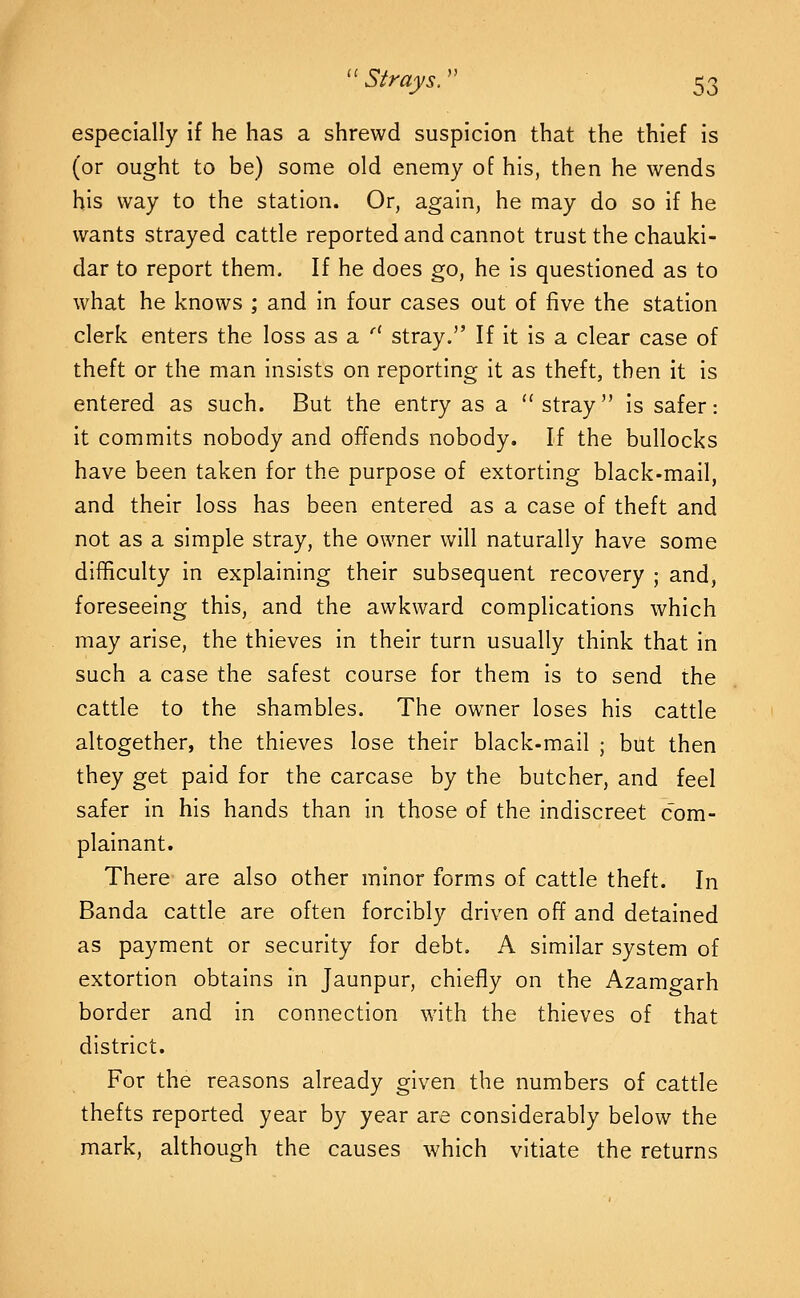 especially if he has a shrewd suspicion that the thief is (or ought to be) some old enemy of his, then he wends his way to the station. Or, again, he may do so if he wants strayed cattle reported and cannot trust the chauki- dar to report them. If he does go, he is questioned as to what he knows ; and in four cases out of five the station clerk enters the loss as a '^ stray. If it is a clear case of theft or the man insists on reporting it as theft, then it is entered as such. But the entry as a stray is safer: it commits nobody and offends nobody. If the bullocks have been taken for the purpose of extorting black-mail, and their loss has been entered as a case of theft and not as a simple stray, the owner will naturally have some difficulty in explaining their subsequent recovery ; and, foreseeing this, and the awkward complications which may arise, the thieves in their turn usually think that in such a case the safest course for them is to send the cattle to the shambles. The owner loses his cattle altogether, the thieves lose their black-mail ; but then they get paid for the carcase by the butcher, and feel safer in his hands than In those of the Indiscreet com- plainant. There are also other minor forms of cattle theft. In Banda cattle are often forcibly driven off and detained as payment or security for debt. A similar system of extortion obtains in Jaunpur, chiefly on the Azamgarh border and In connection with the thieves of that district. For the reasons already given the numbers of cattle thefts reported year by year are considerably below the mark, although the causes which vitiate the returns