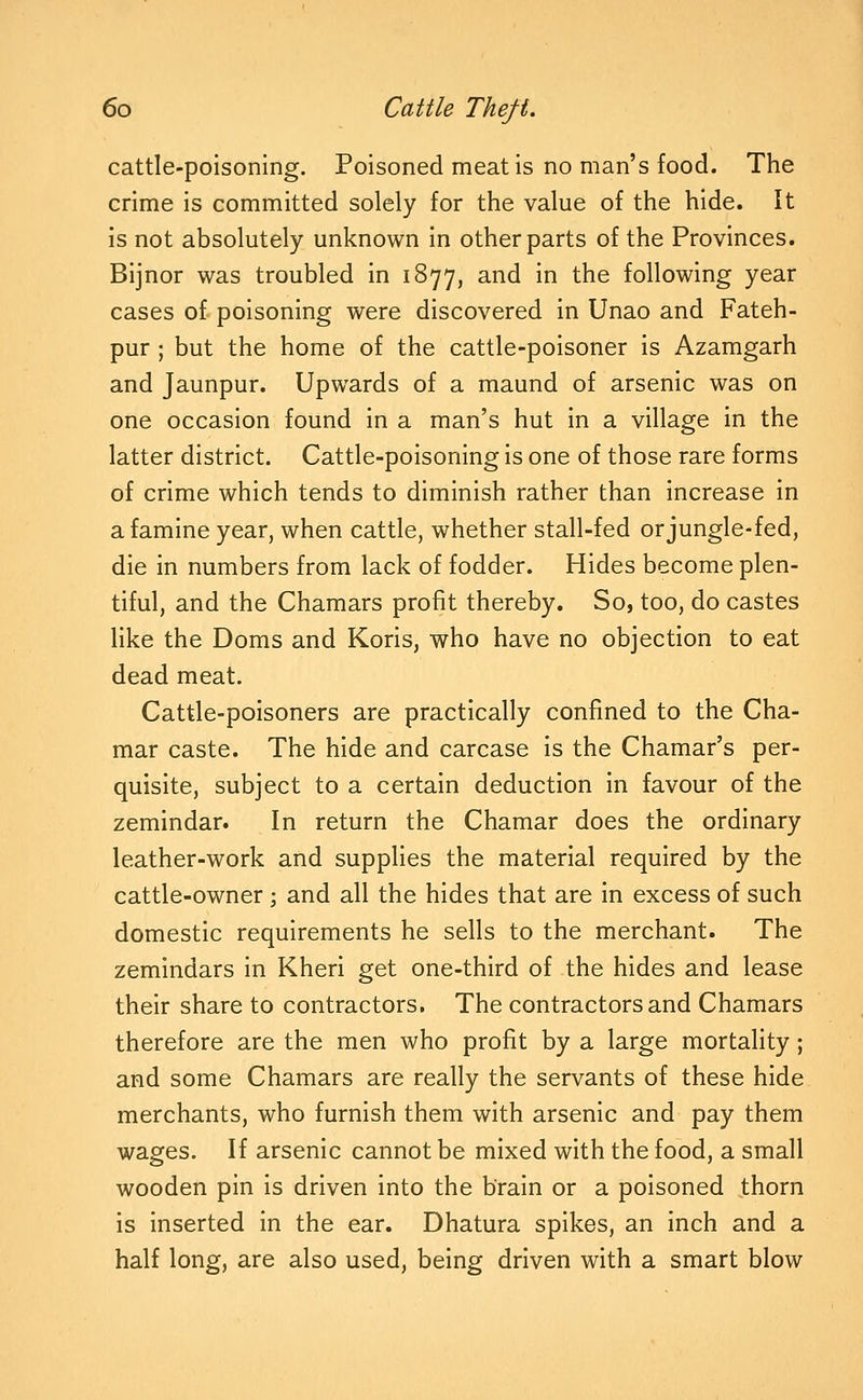 cattle-poisoning. Poisoned meat is no man's food. The crime is committed solely for the value of the hide. It is not absolutely unknown in other parts of the Provinces. Bijnor was troubled in 1877, and in the following year cases of poisoning were discovered in Unao and Fateh- pur ; but the home of the cattle-poisoner is Azamgarh and Jaunpur. Upwards of a maund of arsenic was on one occasion found in a man's hut in a village in the latter district. Cattle-poisoning is one of those rare forms of crime which tends to diminish rather than increase in a famine year, when cattle, whether stall-fed or jungle-fed, die in numbers from lack of fodder. Hides become plen- tiful, and the Chamars profit thereby. So, too, do castes like the Doms and Koris, who have no objection to eat dead meat. Cattle-poisoners are practically confined to the Cha- mar caste. The hide and carcase is the Chamar's per- quisite, subject to a certain deduction in favour of the zemindar. In return the Chamar does the ordinary leather-work and supplies the material required by the cattle-owner; and all the hides that are in excess of such domestic requirements he sells to the merchant. The zemindars in Kheri get one-third of the hides and lease their share to contractors. The contractors and Chamars therefore are the men who profit by a large mortality; and some Chamars are really the servants of these hide merchants, who furnish them with arsenic and pay them wages. If arsenic cannot be mixed with the food, a small wooden pin is driven into the brain or a poisoned thorn is inserted in the ear. Dhatura spikes, an inch and a half long, are also used, being driven with a smart blow