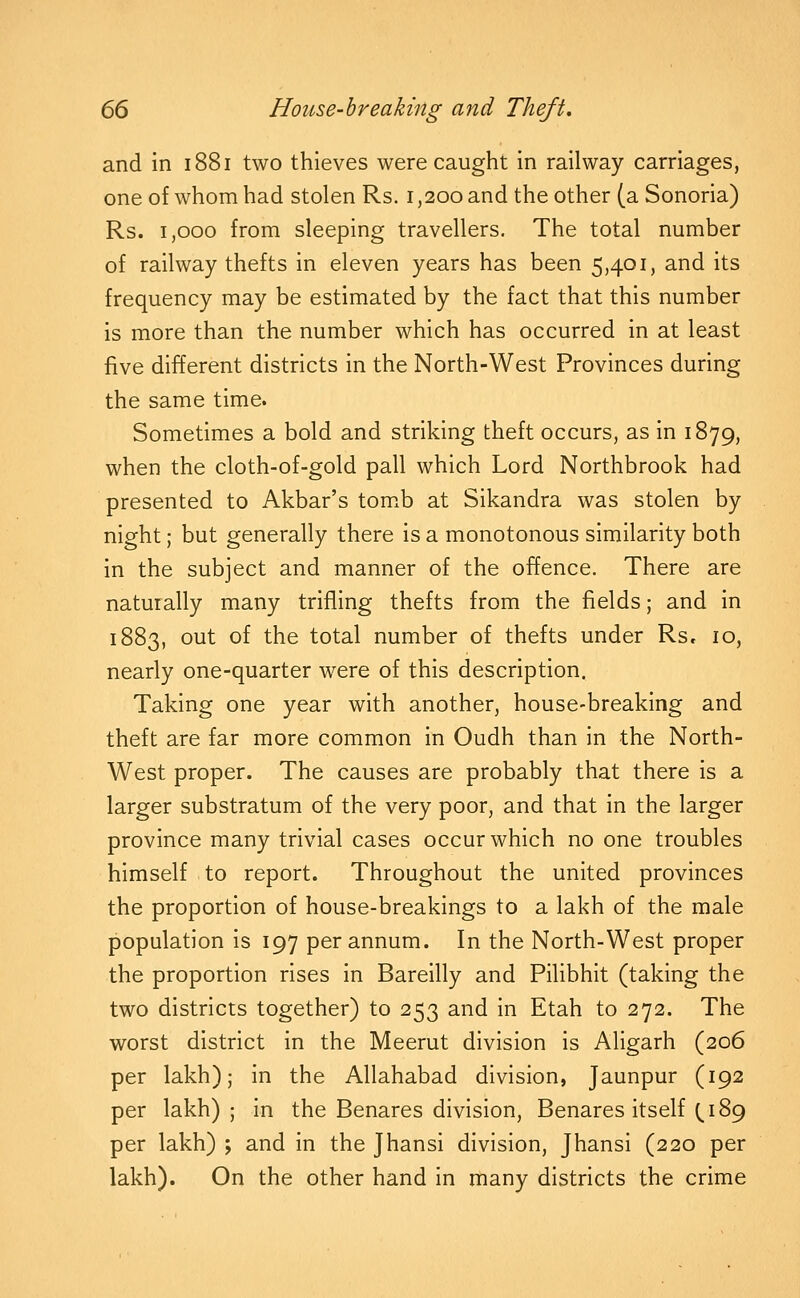 and in 1881 two thieves were caught in railway carriages, one of whom had stolen Rs. 1,200 and the other (a Sonoria) Rs. 1,000 from sleeping travellers. The total number of railway thefts in eleven years has been 5,401, and its frequency may be estimated by the fact that this number is more than the number which has occurred in at least five different districts in the North-West Provinces during the same time. Sometimes a bold and striking theft occurs, as in 1879, when the cloth-of-gold pall which Lord Northbrook had presented to Akbar's tomxb at Sikandra was stolen by night; but generally there is a monotonous similarity both in the subject and manner of the offence. There are naturally many trifling thefts from the fields; and in 1883, out of the total number of thefts under Rs, 10, nearly one-quarter were of this description. Taking one year with another, house-breaking and theft are far more common in Oudh than in the North- West proper. The causes are probably that there is a larger substratum of the very poor, and that in the larger province many trivial cases occur which no one troubles himself to report. Throughout the united provinces the proportion of house-breakings to a lakh of the male population is 197 per annum. In the North-West proper the proportion rises in Bareilly and Pilibhit (taking the two districts together) to 253 and in Etah to 272. The worst district in the Meerut division is Aligarh (206 per lakh); in the Allahabad division, Jaunpur (192 per lakh) ; in the Benares division, Benares itself (.189 per lakh) ; and in the Jhansi division, Jhansi (220 per lakh). On the other hand in many districts the crime