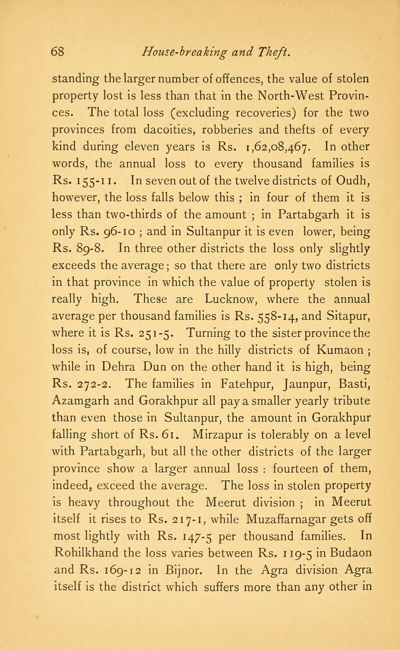 standing the larger number of offences, the value of stolen property lost is less than that in the North-West Provin- ces. The total loss (excluding recoveries) for the two provinces from dacoities, robberies and thefts of every kind during eleven years is Rs. 1,62,08,467. In other words, the annual loss to every thousand families is Rs. 155-11. In seven out of the twelve districts of Oudh, however, the loss falls below this ; in four of them it is less than two-thirds of the amount ; in Partabgarh it is only Rs. 96-10 ; and in Sultanpur it is even lower, being Rs. 89-8. In three other districts the loss only slightly exceeds the average; so that there are only two districts in that province in which the value of property stolen is really high. These are Lucknow, where the annual average per thousand families is Rs. 558-14, and Sitapur, where it is Rs. 251-5. Turning to the sister province the loss is, of course, low in the hilly districts of Kumaon ; while in Dehra Dun on the other hand it is high, being Rs. 272-2. The families in Fatehpur, Jaunpur, Basti, Azamgarh and Gorakhpur all pay a smaller yearly tribute than even those in Sultanpur, the amount in Gorakhpur falling short of Rs. 61. Mirzapur is tolerably on a level with Partabgarh, but all the other districts of the larger province show a larger annual loss : fourteen of them, indeed, exceed the average. The loss In stolen property is heavy throughout the Meerut division ; In Meerut Itself it rises to Rs. 217-1, while Muzaffarnagar gets off most lightly with Rs. 147-5 P^^ thousand families. In Rohilkhand the loss varies between Rs. 119-5 In Budaon and Rs. 169-12 in Bijnor. In the Agra division Agra Itself is the district which suffers more than any other in