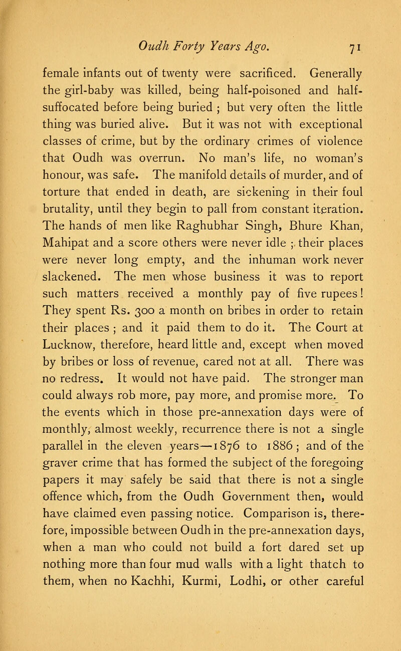 female Infants out of twenty were sacrificed. Generally the girl-baby was killed, being half-poisoned and half- suffocated before being buried ; but very often the little thing was buried alive. But it was not with exceptional classes of crime, but by the ordinary crimes of violence that Oudh was overrun. No man's life, no woman's honour, was safe. The manifold details of murder, and of torture that ended in death, are sickening in their foul brutality, until they begin to pall from constant iteration. The hands of men like Raghubhar Singh, Bhure Khan, Mahipat and a score others were never idle ;. their places were never long empty, and the inhuman work never slackened. The men whose business it was to report such matters received a monthly pay of five rupees! They spent Rs. 300 a month on bribes in order to retain their places ; and it paid them to do it. The Court at Lucknow, therefore, heard little and, except when moved by bribes or loss of revenue, cared not at all. There was no redress. It would not have paid. The stronger man could always rob more, pay more, and promise more. To the events which in those pre-annexation days were of monthly, almost weekly, recurrence there is not a single parallel in the eleven years—1876 to 1886; and of the graver crime that has formed the subject of the foregoing papers it may safely be said that there is not a single offence which, from the Oudh Government then, would have claimed even passing notice. Comparison is, there- fore, impossible between Oudh in the pre-annexation days, when a man who could not build a fort dared set up nothing more than four mud walls with a light thatch to them, when no Kachhi, Kurmi, Lodhi, or other careful