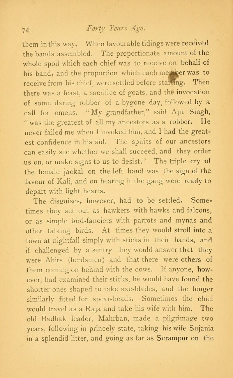 them in this way. When favourable tidings were received the bands assembled. The proportionate amount of the whole spoil which each chief was to receive on behalf of his band, and the proportion which each member was to receive from his chief, were settled before stamng. Then there was a feast, a sacrifice of goats, and the invocation of some daring robber of a bygone day, followed by a call for omens. My grandfather, said Ajit Singh,  was the greatest of all my ancestors as a robber. He never failed me when I invoked him, and I had the great- est confidence in his aid. The spirits of our ancestors can easily see whether we shall succeed, and they order us on, or make signs to us to desist, The triple cry of the female jackal on the left hand was the sign of the favour of Kali, and on hearing it the gang were ready to depart with light hearts. The disguises, however, had to be settled. Some- times they set out as hawkers with hawks and falcons, or as simple bird-fanciers with parrots and mynas and other talking birds. At times they would stroll into a town at nightfall simply with sticks in their hands, and if challenged by a sentry they would answer that they were Ahirs (herdsmen) and that there were others of them coming on behind with the cows. If anyone, how- ever, had examined their sticks, he would have found the shorter ones shaped to take axe-blades, and the longer similarly fitted for spear-heads. Sometimes the chief would travel as a Raja and take his wife with him. The old Badhak leader, Mahrban, made a pilgrimage two years, following in princely state, taking his wife Sujania in a splendid litter, and going as far as Serampur on the