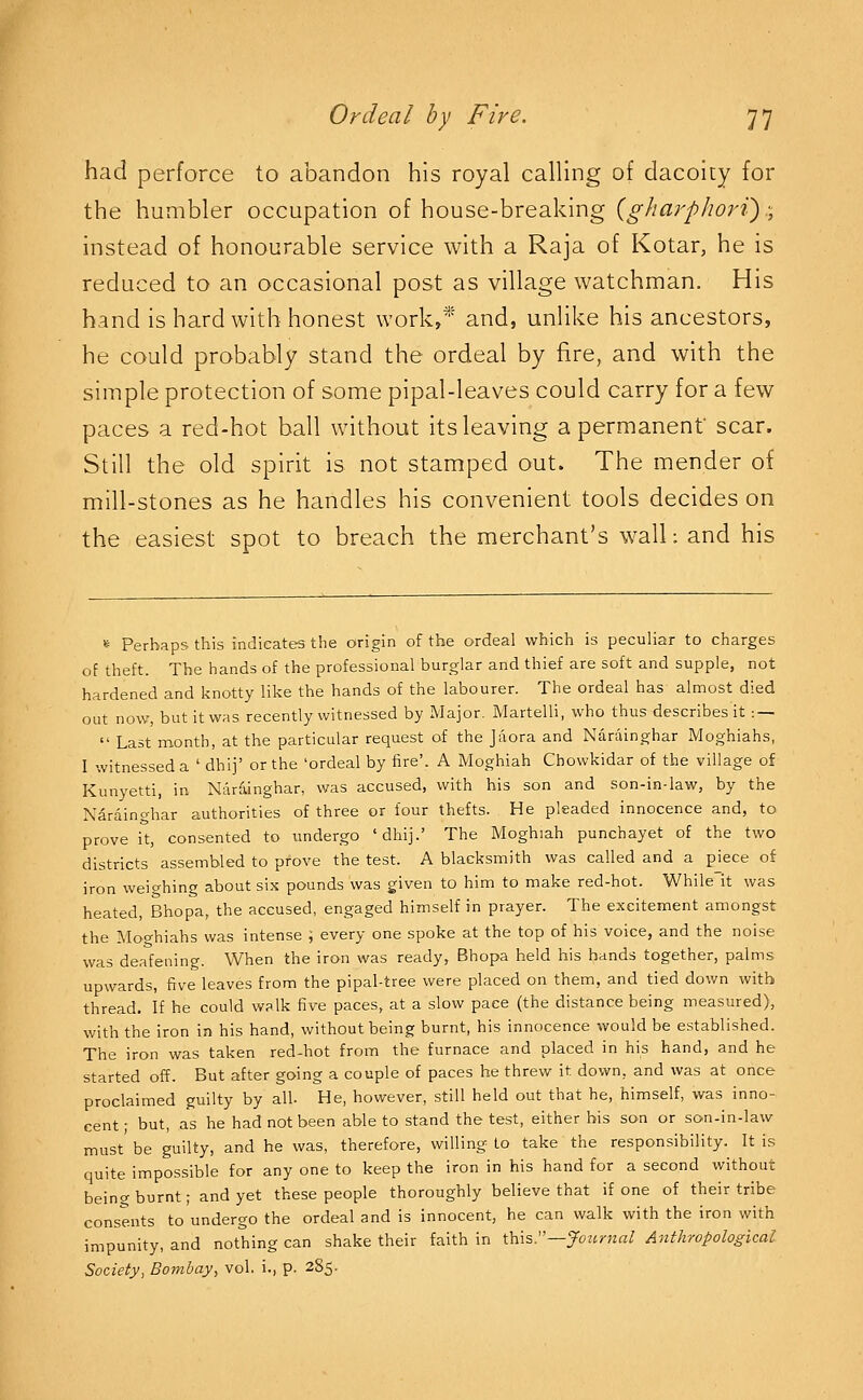 had perforce to abandon his royal calling of dacoity for the humbler occupation of house-breaking {gharphori).; instead of honourable service with a Raja of Kotar, he is reduced to an occasional post as village watchman. His hand is hard with honest work,* and, unHke his ancestors, he could probably stand the ordeal by fire, and with the simple protection of some pipal-leaves could carry for a few paces a red-hot ball without its leaving a permanent scar. Still the old spirit is not stamped out. The mender of mill-stones as he handles his convenient tools decides on the easiest spot to breach the merchant's wall: and his » Perhaps this indicates the origin of the ordeal which is peculiar to charges of theft. The hands of the professional burglar and thief are soft and supple, not hardened and knotty like the hands of the labourer. The ordeal has almost died out now, but it was recently witnessed by Major. Martelli, who thus describes it : —  Last month, at the particular request of the Jaora and Narainghar Moghiahs, I witnessed a ' dhij' or the 'ordeal by fire'. A Moghiah Cbowkidar of the village of Kunyetti, in Narainghar, was accused, with his son and son-in-law, by the Narainghar authorities of three or four thefts. He pleaded innocence and, to prove it, consented to undergo 'dhij.' The Moghiah punchayet of the two districts assembled to prove the test. A blacksmith was called and a piece of iron weighing about six pounds was given to him to make red-hot. While it was heated, Bhopa, the accused, engaged himself in prayer. The excitement amongst the Moo-hiahs was intense ; every one spoke at the top of his voice, and the noise was deafening. VV^hen the iron was ready, Bhopa held his hands together, palms upwards, five leaves from the pipal-tree were placed on them, and tied down with thread. If he could walk five paces, at a slow pace (the distance being measured), with the iron in his hand, without being burnt, his innocence would be established. The iron was taken red-hot from the furnace and placed in his hand, and he started off. But after going a couple of paces he threw it down, and was at once proclaimed guilty by all. He, however, still held out that he, himself, was inno- cent ; but, as he had not been able to stand the test, either his son or son-in-law must be guilty, and he was, therefore, willing to take the responsibility. It is quite impossible for any one to keep the iron in his hand for a second without being burnt; and yet these people thoroughly believe that if one of their tribe consents to undergo the ordeal and is innocent, he can walk with the iron with impunity, and nothing can shake their faith in \.h\s:'—Journal Anthropological Society, Bombay, vol. i., p. 285.