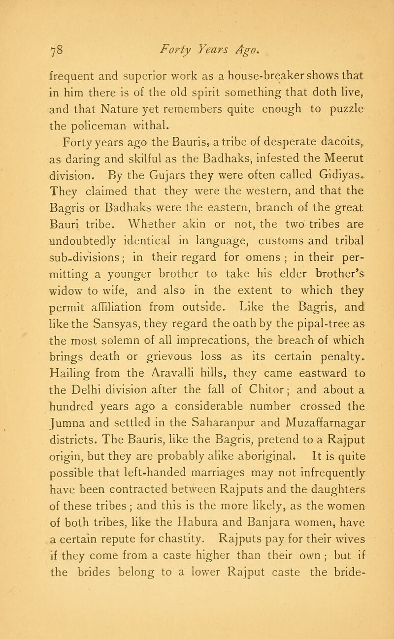 frequent and superior work as a house-breaker shows that in him there is of the old spirit something that doth hve, and that Nature yet remembers quite enough to puzzle the policeman withal. Forty years ago the Bauris, atribe of desperate dacoits, as daring and skilful as the Badhaks, infested the Meerut division. By the Gujars they were often called Gidiyas. They claimed that they were the western, and that the Bagris or Badhaks were the eastern, branch of the great Bauri tribe. Whether akin or not, the two tribes are undoubtedly identical in language, customs and tribal sub-divisions; in their regard for omens ; in their per- mitting a younger brother to take his elder brother's widow to wife, and also in the extent to which they permit affiliation from outside. Like the Bagris, and like the Sansyas, they regard the oath by the pipal-tree as. the most solemn of all imprecations, the breach of which brings death or grievous loss as its certain penalty. Hailing from the Aravalli hills, they came eastward to the Delhi division after the fall of Chitor; and about a hundred years ago a considerable number crossed the Jumna and settled in the Saharanpur and Muzaffarnagar districts. The Bauris, like the Bagris, pretend to a Rajput origin, but they are probably alike aboriginal. It is quite possible that left-handed marriages may not infrequently have been contracted between Rajputs and the daughters of these tribes ; and this is the more likely, as the women of both tribes, like the Habura and Banjara women, have a certain repute for chastity. Rajputs pay for their wives if they come from a caste higher than their own ; but if the brides belong to a lower Rajput caste the bride-