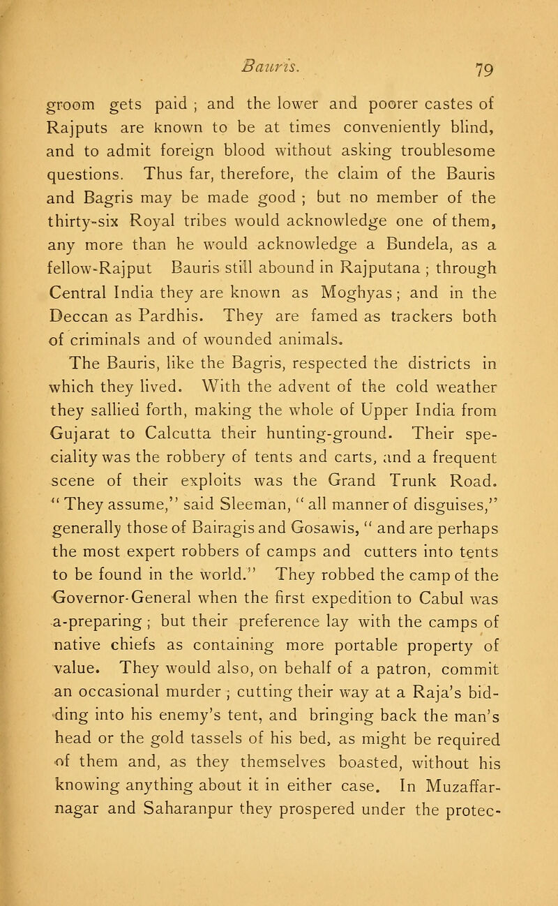 groom gets paid ; and the lower and poorer castes of Rajputs are known to be at times conveniently blind, and to admit foreign blood without asking troublesome questions. Thus far, therefore, the claim of the Bauris and Bagris may be made good ; but no member of the thirty-six Royal tribes would acknowledge one of them, any more than he would acknowledge a Bundela, as a fellow-Rajput Bauris still abound in Rajputana ; through Central India they are known as Moghyas; and in the Deccan as Pardhis. They are famed as trackers both of criminals and of wounded animals. The Bauris, like the Bagris, respected the districts in which they lived. With the advent of the cold weather they sallied forth, making the whole of Upper India from Gujarat to Calcutta their hunting-ground. Their spe- ciality was the robbery of tents and carts, and a frequent scene of their exploits was the Grand Trunk Road. *' They assume, said Sleeman,'' all manner of disguises, generall}' those of Bairagis and Gosawis,  and are perhaps the most expert robbers of camps and cutters into tents to be found in the world. They robbed the camp of the Governor-General when the first expedition to Cabul was a-preparing ; but their preference lay with the camps of native chiefs as containing more portable property of value. They would also, on behalf of a patron, commit an occasional murder ; cutting their way at a Raja's bid- ding into his enemy's tent, and bringing back the man's head or the gold tassels of his bed, as might be required <^{ them and, as they themselves boasted, without his knowing anything about it in either case. In Muzaffar- nagar and Saharanpur they prospered under the protec-