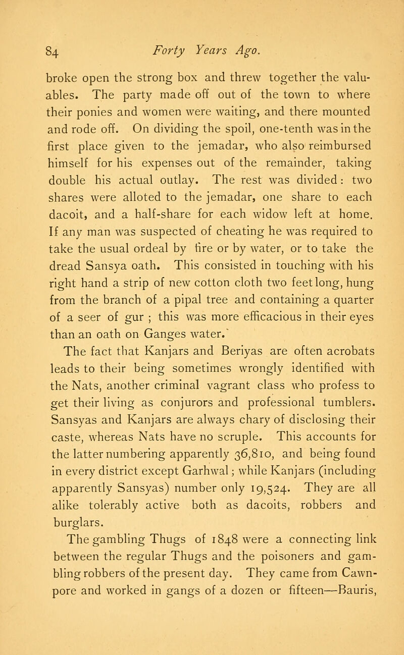 broke open the strong box and threw together the valu- ables. The party made off out of the town to where their ponies and women were waiting, and there mounted and rode off. On dividing the spoil, one-tenth was in the first place given to the jemadar, who also reimbursed himself for his expenses out of the remainder, taking double his actual outlay. The rest was divided: two shares were alloted to the jemadar, one share to each dacoit, and a half-share for each widow left at home. If any man was suspected of cheating he was required to take the usual ordeal by tire or by water, or to take the dread Sansya oath. This consisted in touching with his right hand a strip of new cotton cloth two feet long, hung from the branch of a pipal tree and containing a quarter of a seer of gur ; this was more efficacious in their eyes than an oath on Ganges water.' The fact that Kanjars and Beriyas are often acrobats leads to their being sometimes wrongly identified with the Nats, another criminal vagrant class who profess to get their living as conjurors and professional tumblers. Sansyas and Kanjars are always chary of disclosing their caste, whereas Nats have no scruple. This accounts for the latter numbering apparently 36,810, and being found in every district except Garhwal; while Kanjars (including apparently Sansyas) number only 19,524. They are all alike tolerably active both as dacoits, robbers and burglars. The gambling Thugs of 1848 were a connecting link between the regular Thugs and the poisoners and gam- bling robbers of the present day. They came from Cawn- pore and worked in gangs of a dozen or fifteen—Bauris,