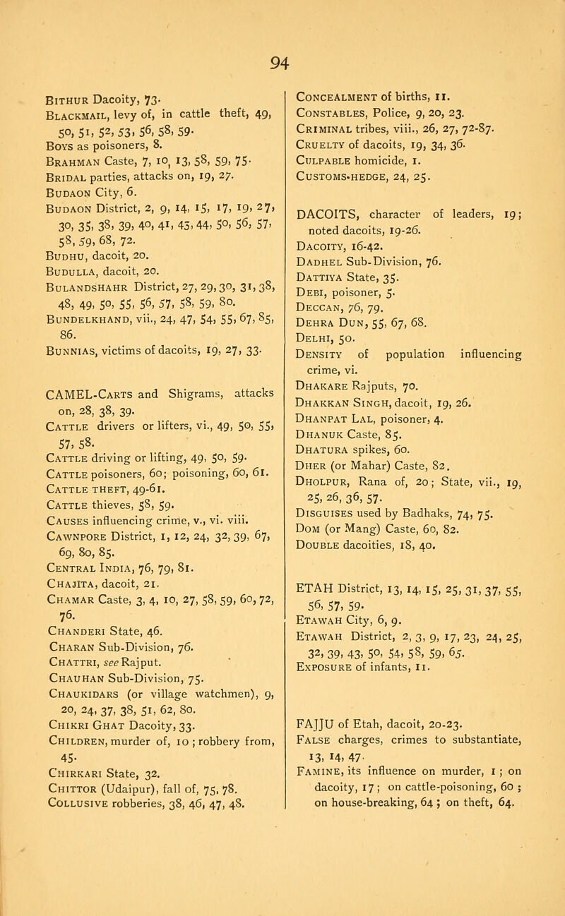 BiTHUR Dacoity, 73- Blackmail, levy of, in cattle theft, 49, 5°. Si> 52, 53.56, 58, 59- Boys as poisoners, 8. Brahman Caste, 7, lO^ 13, 58, 59. 75- Bridal parties, attacks on, 19, 27. Budaon City, 6. Budaon District, 2, 9, 14, 15, 17, 19, 27, 30. 35> 38. 39, 40, 41. 45. 44. 5°. S6, 57. 58, 59, 68, 72. BuDHU, dacoit, 20. Budulla, dacoit, 20. Bulandshahr District, 27, 29,30, 3i5 38> 48, 49. 50. 55. 56, 57, 58. 59. 80. Bundelkhand, vii., 24, 47, S4, 55, 67, 85, 86. BuNNiAs, victims of dacoits, 19, 27, 33. CAMEL-Carts and Shigrams, attacks on, 28, 38, 39. Cattle drivers or lifters, vi., 49, 50, 55, 57, 58. Cattle driving or lifting, 49, 50, 59. Cattle poisoners, 60; poisoning, 60, 61. Cattle theft, 49-61. Cattle thieves, 58, 59- Causes influencing crime, v., vi. viii. Cawnpore District, i, 12, 24, 32,39, 67, 69, 80, 85. Central India, 76, 79, 81. Chajita, dacoit, 21. Chamar Caste, 3, 4, 10, 27, 58, 59, 60, 72, 76. Chanderi State, 46. Charan Sub-Division, 76. Chattri, see Rajput. Chauhan Sub-Division, 75. Chaukidars (or village watchmen), 9, 20, 24, 37, 38, 51, 62, 80. Chikri Ghat Dacoity, 33. Children, murder of, 10; robbery from, 45- Chirkari State, 32. Chittor (Udaipur), fall of, 75, 78. Collusive robberies, 38, 46, 47, 48, Concealment of births, 11. Constables, Police, 9, 20, 23. Criminal tribes, viii., 26, 27, 72-87. Cruelty of dacoits, 19, 34, Z^- Culpable homicide, i. Customs-hedge, 24, 25. DACOITS, character of leaders, 19; noted dacoits, 19-26. Dacoity, 16-42. Dadhel Sub-Division, 76. Dattiya State, 35. Debi, poisoner, 5. Deccan, 76, 79. Dehra Dun, 55, 67, 68. Delhi, 50. Density of population influencing crime, vi. Dhakare Rajputs, 70. Dhakkan Singh, dacoit, 19, 26. Dhanpat Lal, poisoner, 4. Dhanuk Caste, 85. Dhatura spikes, 60. Dher (or Mahar) Caste, 82. Dholpur, Rana of, 20; State, vii., 19, 25, 26, 36, 57. Disguises used by Badhaks, 74, 75. Dom (or Mang) Caste, 60, 82. Double dacoities, 18, 40. ETAH District, 13, 14, 15, 25, 31, 37, 55, S^^ 57, 59. Etawah City, 6, 9. Etawah District, 2, 3, 9, 17, 23, 24, 25, 32, 29^ 43. 50, 54, 58, 59, ^5. Exposure of infants, 11. FAJJU of Etah, dacoit, 20-23. False charges, crimes to substantiate, 13. 14, 47' Famine, its influence on murder, i; on dacoity, 17 ; on cattle-poisoning, 60 ; on house-breaking, 64 ; on theft, 64.