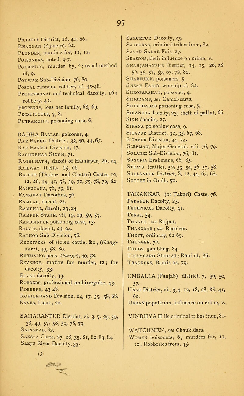 PiUBHiT District, 26, 40, 66. PiSANGAN (Ajmere), 82. Plunder, murders for, ii, 12, Poisoners, noted, 4-7. Poisoning, murder by, 2 ; usual method of, 9. PoNWAR Sub-Division, 76, 80. Postal runners, robbery of, 45-4^- Professional and technical dacoity, 16; robbery, 43. Property, loss per family, 68, 69. Prostitutes, 7, 8. Putrakund, poisoning case, 6. RADHA Ballab, poisoner, 4. Rae Bareli District, 33, 40, 44, 67. . Rae Bareli Division, 17. Raghubhar Singh, 71. Raghunath, dacoit of Hamirpur, 20, 24^ Railway thefts, 65, 66. Rajput (Thakur and Chattri) Castes, 10, 12, 26, 34, 41, 58, 59, 70, 75, 78, 79, 82. Rajputana, 76, 79, 81. Ramghat Dacoities, 30 Ramlal, dacoit, 24. Ramphal, dacoit, 23,24. Rampur State, vii, 19, 29, 50, 57. Randbirpur poisoning case, 13. Ranjit, dacoit, 23, 24. Rathor Sub-Division, 76. Receivers of stolen cattle, &c., {thang' dars), 49, 58, 80. Receiving pens [thangs), 49, 58. Revenge, motive for murder, 12; for dacoity, 33. River dacoity, 33. Robbers, professional and irregular, 43. Robbery, 43-48. Rohilkhand Division, 14, 17, 55, 58, 68. Ryves, Lieut., 20. SAHARANPUR District, vi, 3, 7, 29, 30, 38. 49, 57. 58, 59, 7S, 79- Sainsmal, 82. Sansya Caste, 27, 28, 35, 81, 82,83, 84. Sarju River Dacoity, 33. 13 Sarurpur Dacoity, 23. Satpuras, criminal tribes from, 82. Sayad Salar Fair, 27. Seasons, their influence on crime, v. Shahjahanpur District, 14, 15, 26, 28 50,56,57. 59-67,72,80. Sharfudin, poisoners, 5- Shekh Farid, worship of, 82. Sheoparshan, poisoner, 4. Shigrams, see Camel-carts. Shikohabad poisoning case, ]. Sikandra dacoity, 23; theft of pall at, 66. Sikh dacoits, 27. Sirana poisoning case, 9. Sitapur District, 32, 35, 67, 68. SiTAPUR Division, 44, 54. Sleeman, Major-General, viii, 76, 79. SoLANKi Sub-Division, 76, 81. Sonoria Brahmans, 66, 85. Strays (cattle), 52, 53, 54, 56, 57, 58. SuLLANPUR District, 8, 12, 44, 6y, 68. Suttee in Oudh, 70. TAKANKAR (or Takari) Caste, 76. Tarapur Dacoity, 25. Technical Dacoity, 41. Terai, 54. Thakur ; see Rajput. Thangdar ; see Receiver. Theft, ordinary, 62-69. Thuggee, 70, Thugs, gambling, 84. Tikamgarh State 41; Rani of, 86. Trackers, Bauris as, 79. UMBALLA (Panjab) district, 7, 30, 50, 57. Unao District, vi., 3,4, 12, 18, 28, 38, 41, 60. Urban population, influence on crime, v. VINDHYAHills,criminal tribes from,81. WATCHMEN, see Chaukidars. Women poisoners, 6; murders for, 11, 12; Robberies from, 45. s^->