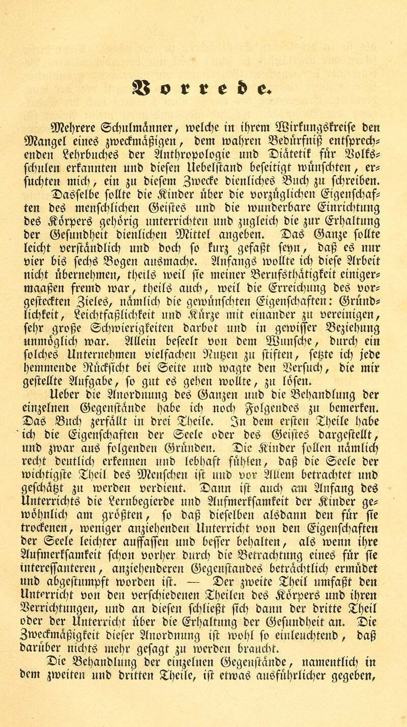 5[)?el)rerc ©rf)ulmditner, welrf^e t'n t^rem ^Btrfunjjöfretfe ten ü)?anget einest jttJerfmd^igen, bem ma()ren S3eburfnt^ entfpred?:! enben 2et)r6ud)eö ber ^nt{)ropoIogie unb X)tdtet{f für SSoHö= frfiureit erfannten unb biefen Uebefjtanb befeittgt n)ünfcfcten, cv^ \nd)tm mid), ein ^u biefem S^ü^cfe biennd)eö 33ud) ju fd)rei6ett. X)a^fe(6e fottte bie .^inber über '^xt üorjugnd)en @igenfd)af=: ten beö men[(iltrf)en ©eijleö unb bte wunberbare ©inridjtung beö ^orperö gel)ortg nnterrtd|ten unb ^ugletd) ^xz %\xx @rl)a(tung ber (S5efunb()eit bienlid^en 99Jittel angeben. Da^ ©anje foKte Ietd)t üerftdnblid) unb bod) fo furj gefaxt fei)n, ba^ eö nur öier btö fed)ö S3ügen auömad)e. 5(nfangi5 wollte x&] biefe Slrbeit nid)t itbernel)mcn, tl)etli^ iveil |Te meiner S5eruföt()dtigfeit einigeris niaa^en fremb war, tl)eiB audi, weit bie @rreid)ung beö üor=: gefledten '^xzhi, ndmlid) bie gcwÄnfc()ten @igenfd)aften: ©rünb^* \x&]\zxt, ?eid)tfa^nci)feit unb .fnr^e mit einanber ju vereinigen, fe()r gro^e @d)wierigfeitert barbot unb in gewiffer S3e^iet)ung unmogHd) war. 5Ittein befeelt öon bem 2Öunfd)e, burd) zm foId)e^ Unternebmen üielfacben ^Jini^en ju (tiften, feilte xd^ jebe bemmenbe 9?udfcd)t hzx '^zxtt unb wagte ^txi Serfud), bie mir gefltettte Siufgabe, fo gut eö gehen woUte, ju (ofen. Ueber bie Shiorbnuug bes^ (^anjen nub bie ^el)anb(ung ber einjefnen ©egenfldube \)<xht id) nod) golgenbeg %\x bemerfen. 2)aö S3ud) jerfdüt in brei ^l)eife. 3n bem erj]:en 2:i)eile babe ~td) bie ©tgenfcbaften ber @eele ober be^ ©eille-o bargejltettt, unb jwar auö folgenben ©rünben. X)ic Äinber fotten ndmfic^ redit beutlid) erfennen unb lebbaft fitbfen, ba^ bie @eefe ber wid)tig|le %{)tx\ be^ 5Q?enfd)en i|l unb öor 2(llem htXx<xd^Xzi unb gefd)d^t %\x werben üerbieut. IDaun xSi ^yxd^ caw Einfang beö Unterrid^tö W ?ernbegierbe unb 3(ufmerffamfeit ber Äinber ge:= w6t)ntid) am größten, fo ba^ biefelben alöbann ben für fie trodenen, weniger an5iel)eubert Unterrid)t üon ben @igenfd)aften ber @eele leidster aujfaffen unb beffer bel)a(ten, alö wenn i^rc Sfufmerffamfeit fd)on öorl)er burd) bie S3etrad)tung eine^ für fic tntereffauteren, anjiebenbereu ©egenfianbeö betrdd)tlic^ ermnbct unb (x\)0^zSli\xwp\t worbcn ifit. — ©er %\\itxtt Xt)ei( umfafit ben Unterrid)t öon ^zxx oerfd)iebenen Sll)ei(en beö ^orper^ unb il)ren Sßerric^tungen, unb an biefen fd^tie^t |Td) bann ber britte %{)tx\ ober ber Unterrid)t über bie @r{)altung ber @efunbt)eit <xa. 2)ie Bwedmd^igfeit biefer 5lnorbnung ifl woI)l fo einleud^teub, ba^ barüber m&]Xi me^r gefagt ju werben hx<x\xA)t, X)ie S3el)anblung ber einzelnen ^egenildnbe, namentfict) t'n ^izm jweiteu unb britten $ll)eite, ijl: tixa^^ auöfül)r(id)er gegeben,