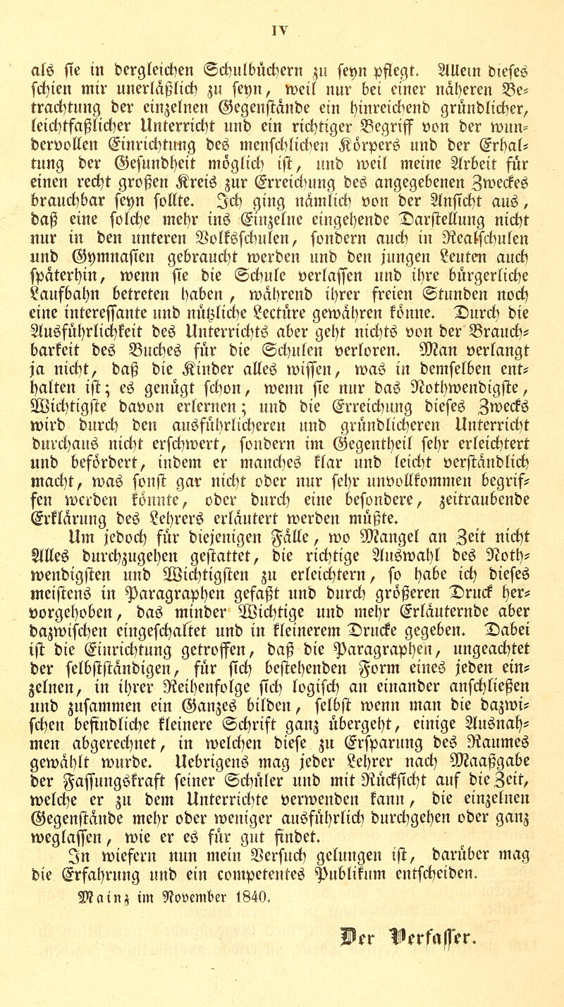 aU fte in bergfeictien ©d)ulbuct)ern 511 fei)n |)flegt. 2lUcin biefeö fdjien mir unerld^fict) .^u fet)n, weif nur bei einer ndl)eren 33e? trarf)tung bev einzelnen ©egenfldnbe ein l)inreid^enb grönblirf^er, (eicf)tfa^(id)er Unterricl)t nnb ein rid^tiger 55egriff öon ber mm^ beröellen (5inri(i)tmtg beö menfdHictien Äorper^ nnb ber dvhaU tung ber ®efunbl)eit moglid) tfl, unb weit meine ^vhtit fiir einen red)t großen J^reiö jur @rreictutng be^ angegebenen 3tt:>ecfeö hvaiid)bax fet)n fottte. 3d) ging ndmfirfi »on ber SfnfTrf)t au^, ta^ eine fofd^e met)r inö (gin^efne eingefjenbe X)arjlieltung nirf)t nur in ben «nteren 3SoIföfdbulfen, fonbern and) in ^eatfohufen unb (S5i)ntna|Ten gebraurfjt werben nnb ben jungen Seuten aurfi fpdterl)in, wenn fte bie (Sd)ufe »erlaffen unb il)re bürgerfi(i)e ?aufbal)n betreten l)aben , wdl)renb il)rer freien ©tunben noc^ eine interejfante unb nü^Iid)e ?ecture gen)dl)ren fonne. Xnmh bie S(nöfut}rlicl)feit be^ llnterrid)tg aber get)t ni(i)tö öon ber SSraurf)* barfeit beö S3uct)e^ für bie @d)ulen »ertoren. SOJan »erfangt ja nirf)t, ba^ bie JJinber aKeö wifen, waö in bemfefben ent# t)alten ift; eö genügt fd)on, wenn |Ie nur ba^ 9'?Dtt)wenbig)l:e, S[Bid)tigfI:e baöon errernen; nnb bie @rreid)ung biefeö Btt^ecfö wirb burrf) ben au^fül)rlid)eren unb grünblid^eren Unterrirf)t burd)auö nid^t erfd)Wert, fonbern im d5egentl)ei( fel)r erfeid^tert unb beforbert, inbem er mand)eg fkr unb kid)t öerfldnblict) mad^t, wa^ fonflt gar nid)t ober nur fel)r nuöoOTommen begrif* fcn werben founte, ober burd) eine befonbere, jeitraubenbe @rndrung beö ?el)rerö erläutert werben mügte. Um jebod) für biejenigen ^dUe, wo Si}?angel an ^cit nid^t Stilen bnrd)5ugel)en geflattet, bie riditige 2tuöwal)l beö S^Zott)* wenbigllen unb 2Öid)tigfien ju erleichtern, fo t)abe ic^ biefeö meifitenö in ^aragrapl)en gefaxt unb burd) größeren X)vud ^er* i3orgel)oben, ha^ minber 2öid)tige unb melfr ^rlduternbe aber bajwifd^en eingefttaftet unb in kleinerem ^rucfe gegeben. Tiahti ift bie @turid)tung getroffen, ba^ bie g)aragrapl)en, ungead)tet ber fe(b(l:)ldnbigen, für ffd) befltel)enben g^orm cimä jeben nw jefnen, in il)rer 9?eil)enfoIge fid^ fogifd) an einanber anfd^fie^en nnb jufammen ein ©au^e^ bilben, felbfl wenn man bie bajwi* fd)en befiublid^e ffeinere ©d^rift gan^ übergel)t, einige Sluöna^* men abgered^net, in weld)en biefe ju (^rfparung be^ S^aumeö gewdblt würbe, llebrigeuö mag jeber ^ef)rer nad) 5!}?aa^gabe ber g^af[ung<^fraft feiner ©d)üfer unb mit 3^üdf[d)t auf hu ^di, vodd^c er ^n bem Unterrid)te üerwenben fanu, bk einjefnen @egen|l:dnbe mel)r ober weniger auöfül)rfid) burdjgel^en ober ganj weglaffen, tvk er eö für gut ftnbet. Stt wiefern nun mein SSerfud) gelungen ift, barüber mag bie @rfal)rung unb ein competenteö f^ublifum entfd^eiben. S)?atni im 9?oi)ember 1840. Wn Ißnfaffn.