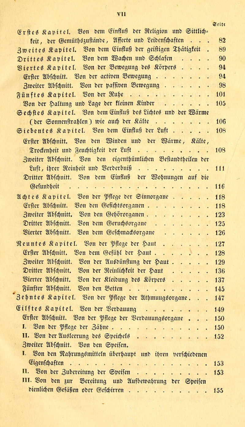 @eitt ^rfieö Äapitcl. 33on bcm (Einfluß ber 3?efigton unb ®ittlic^= feit, ber ©emüt^öjupänbe, Stffccte unb Seibenf^aften ... 82 Swtite^ Kapitel, 53on bem ©influf ber gcifltgen 3:^atigfeit . 89 ©rittet Kapitel. Son bem 2Ba^en unb ®($tafen .... 90 ^itxte€ Kapitel 3?on ber Bewegung beö ilörperö .... 94 erper Slbf^nitt. 33ün ber actiüen Setvegung . 94 3miUx 5tbfc^nttt. SBon ber pafjtöen Semegung ...... 98 günfteö Äapitel. S3on ber 3?u^e 101 3Son ber Haltung unb ?age ber Heinen .Jltnber 105 ©et^jleö Kapitel. 5}on bemStnflu? beö Sic^teö unb ber Söctrme (ber ©onnenfira^Ien) tt)te au^ ber teilte 106 ©iebcntcö Kapitel. SSon bem @influ^ ber ?uft 108 (ärfter 2(bf^nitt. 3Son ben Stnben unb ber SBcirme, Ädite, SrocEen^eit unb gcuc^tig!eit ber ?uft 108 3weiter Slbf^nitt. 3Son ben etgentf)ümtt^en Sefianbt|)eifcn ber Suft, t^rer Steinzeit unb 93erberbnif 111 dritter Stbfd^nttt. 3?on bcm (Jinflu^ ber SBo^nungen ouf bie ©efunb^eit 116 %6)tt^ Kapitel. 35on ber pflege ber ©innorgane 118 (Jrfier Slbf^nitt tSon ben @eft(|töorganen 118 3tt)eiter Stbf^nitt. 33on ben @ef;örorganen 123 ©ritter 2lbfc|)nitt. 25on bem ®eru(^öorganc 125 SSierter Slbfc^nttt. SSon bem ©efi^macföorgane 126 9leunteö ^a)pitil 3?on ber ^iflcgc ber f)aut 127 grfler Slbf^nttt. 35on bem ©efü^r ber §aut 128 3iveiter Slbf^nitt. Son ber 2(u^bünjlung ber §)aut 129 ©rttter 2lbfct)nitt. Son ber «Reinfit^feit ber ^ant . . . . . 136 SSierter 5(bfc^nitt. Son ber Äfeibung beö törperö 137 fünfter Stbfc^nttt. 3?on ben ©etten 145 '3c^nteö tapitef. 5?on ber pflege ber Stt^muugöorgane. . . 147 eitfteö ÄaptteL 58on ber 3^erbauung 149 ©rfler Slbf^nitt. SSon ber pflege ber 3?erbauungöürgane ... 150 I. Son ber pflege ber 3ci|)ne 150 II. SBon ber 2(uölecrung beö ©peic^elö 152 3tt)eiter Slbf^nitt. 53on ben @peifen. I. 55on ben 9la:^rungömittefn iiber:^aupt unb i^ren »erfc^iebenen ©igenf^aften 153 II. SBon ber 3uberettung ber ©peifen 153 III. 5Son ben jur Bereitung unb 2{ufben?a^rung ber ©peifen t>imUä)tn ©efä^en ober ©efd^itrren 155