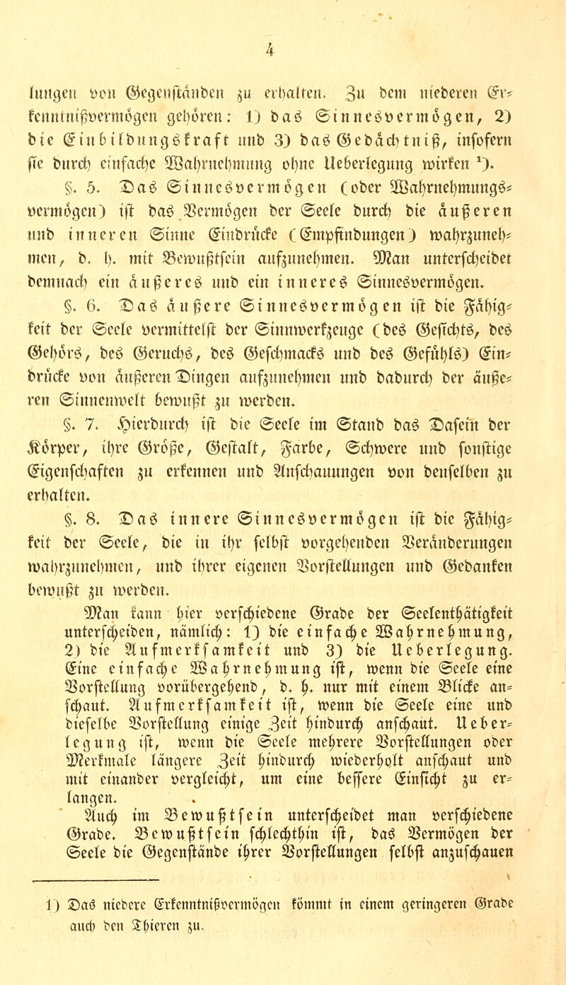 Jmigeu Den ©e^eitftniibcit ^u eibalren. 3u tiem nieberen (?iv feunint^oermogeu gel)6ren; 1) baö ©inneöüermogen, 2) bte (gtn6ifbintg<3froft itnb 3) baö @ebdd)tni^, tnfofern fce burdt) etnfad^e 2Öal)riicl)niüng ol)nc Ueberlegung mvUn *)• §. 5. 2)aö ©inue^^öcrmogen (ober 3Ba^rttct)mungö* öermogcn) ift baö JBcrmogen ber @ee(e burdb bte duferen itnb inneren ©ütnc (ginbnicfe (Smpftnbungen) n)al)rjunel)# men^, b, l). mit ^emn^tfein auf^nnef)men. Sfflan untcrfdjetbet bemnacf) ein dn^ereö nnb ein innere^ ©imtegoermogen. §♦ 6. ^aö andere ©inne^öermog en ijlt bie ^df)tg== feit ber (Seele üermittelft ber ©innmerfjenge (be^ ©efTd^tö, beö @ef)6r^, beö @enid)g, be^ @efd)macfö unb beö ®eful)fö) din^ bn'icfe yon anderen'Singen anf5nnel)men unb babnrct) ber ou^e* ren (Stnnenwcft bcmi^t gn werben. §. 7. .^ierbnrd) ijt bte @eefe im ©tanb baö Safein ber Körper, il}re ©rope, (Sef^alt, garbe, ©d)n)erc unb fonfiige ©igenfdiaften ju erfennen unb Slnfd^aunngen üon benfelben ju erhaftcn. §. 8. I^aö innere ©inneöücrmogen ift hie ?^dl)tg== fett ber ©eete, hie in it)r fclbjl oorge£)enben 2j!erdnberungen wai)rgunel)mcn, nnb ihrer eigenen SßorjleUungen unb ©ebanfen ben)u0t jn werben. 3)?an tann ijiex »erfc^iebene ©rabe ber ©eelent^ättgfeit unterfci;etben, nämlic^: i) bte einfache Sa^rne^mung, 2) bte 51 ufnterffamfett uttb 33 bie Ueberlegung. Sitte einfache SBa^rtte^tnung tfl, wcntt bie @eete eine SSorftclIuttg üorüberge^ettb, b. ^. nur mit einem S3Iicfe ün= fc^aut. Sütfmcrffatnfeit ift, Wenn bte (Seele eine itnb biefelbc SSorfteßung einige 3cit :^inbur^ anf^aut. Ueber= tegitng ift, n?cmt hie (Seele mehrere 25orftettungen ober WlexhnaU längere S^i^ ]^iitburc| wteber^ott anfc^aut unb mit einanber üergletc^t, um eine beffere Sinftd^t ju er= langen. 5tu(^ im ^ewuftfein unterf(|eibet man öerf(|iebene ©rabe. S3ch)upfcin fd^Iec^t^in t'ffc, ba6 35ermögen ber (Seeie bie ©egenftänbe i^rer SJorftettungen felbfl anjufc^auen 1) ®aö nieberc (Srfenntnift>ermögcn fömmt in einem geringeren ©rabe aud) ben 2^^^iercn ju.