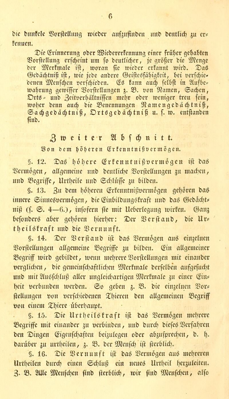 bie bunfele S5or|lteUiing mtcbcr aufjufinben mib beutlict) ^u er? !en«en. T)k Erinnerung ober Sßtebererfennung einer früher ge'^a^ten SSorfteßung erfc^eint um fo beutlic^er, je gröfer bie ^l^enge ber 3)?er!male ij^, tooxan fte iwieber erfannt it>irb* S)a$ ©cbat^tm'f ijl, tüie jt'ebe anbere @eifteöfä§ig!eit, ibei »erfc^ie- benen 9)?enf(ien »erfc^ieben, (£S !ann au^ fet:6|l: in 3luf6e= Wahrung gett)iffer SSorftettungen 5. 5B. 'oon ^amzn, (Sachen, Drtö= unb 3eitöer§ctltniffen me{)r ober weniger treu fein, n)ot)er benn au^ bie S3enennungen 9?antengebäd^tnif, ©ac^gebä^tnif, Drt^gebci(^ttti^ u. f. »♦ entp:anben ftnb. 3tt)eitcr 5l6f^nitt. 5Bon bem ^o:^eren Srfenntnifücrmögen. §. 12» X)a^ l)6l)ere @rfenntnipücrmogen tfl baö SScnnogen, aKgemetne unb beut(irf)e 2Sor|leUungen 31t machen, unb SSegrife, Urtl)eife imb ®rf)Iüfj'e ju bitben. §. 13. 3it bem t)ol)eren (^rfenntm^öermogcn gel)6ren baö innere ©inneöüermogen, bie (ginSilbungi^fraft unb i)a^ ©ebdc^t«' ni^ (f. @. 4—60/ infofern fte mit tteberlegung mirfen. ^an| befonberö aber gel)6ren t)ierl)er: 2)er SSerjlanb, bie Ur*= tl)eilöfraft unb bie SSernunft. §. 14. 2)er 5>erftanb iffc baö 3Serm6gen auö eittjetneit SSorftettungett allgemeine S3egrife ju bilbem (5in allgemeiner SSegriflF ttjirb gebilbet, menn mel^rere 2Sor(lellungen mit einanber toerglidien, bie gemeinfd^aftlidjen SC^erfmale berfelben aufgefuc^t unb mit 2lu6fd)lu^ aller ungteictjartigen SOJerfmate ju einer (gins= l)eit öerbunben tt)erben. @o geben 5. S5. hk einzelnen 3?or;: (tellungen t)on üerfrf)iebenen ^t)ieren t^n allgemeinen S3egriff t)on einem Siliere uberl)aupt. §. 15. X)ie Urtbeitöfraft tj^ baö SSermogen mef)rere S3egrife mit einanber ju öerbinben, unb burd) biefeö 2Serfaf)rett ben Singen (^igenfc^aften beizulegen ober abjufprecben, b. tj. barüber ju urtl)eilen, 5. ^. ber 9[)2cnfc^ iffc flerblid^. §. 16. X)ie SSernunft iil ta^ Vermögen au^ mel)rerett Urtl)eilett bnrcl) einen @cl)lu^ ein neneö Urtl)eil f)erzuleiten. 3. 58. Süle 5Kenfd)en jTnb j^erblirf), tt)ir ftnb 5[)Jenfc^en, alfo