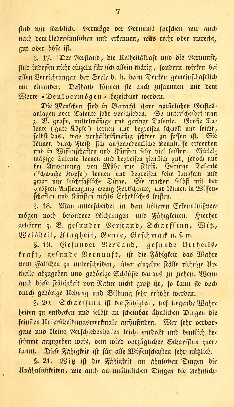 fTitb wir Iterblic^. SBennoge ber SSernunft forfdjcn wiv aud» narf) bem UeberlTnnlid^en unb erfennen, tt)«ö rec^t ober unrecht, Qut ober 66fe tfl. §. 17. 2)er SScrjlanb, bie UrÜjtiUhaft unb bie 35ernutift, jTnb iitbejjen nid^t etn^efn für ^Tct) allein tl)ätiQ, fonbern it)irfen \)t\ allen SSerridtjtnngen ber ©eele b. 1). beim IDenfen gemeinfrf^aftlidj mit einanber. 2)e^l)alb fonnen fte oav^ jufammen mit \)zm 5öorte «XJenföermogen» bejeic^net Vüerbem Die 2)?enf^en ftnb in 23etrac^t il)rer natürlichen @ei|^e6= ontagen ^ber latente fe^r uerf^ieben. (So nttterf(|etbet man 3. 33. grofe, mittelmäßige unb geringe latente. @rofe ^a* lente (gute ^öpfe) lernen nnb begreifen fc^nell unb \z\^i, felbj!: baö, n)aö öer^ältnifmäfig f^iuer jn faffen ift. @ie Bnncn burc^ ^teif fic^ auferorbentlic^e ^enntniffe erwerben unb in 2Bijfenfc^aften unb fünften fe^r öiet leiften.^ ^^ii^V mäßige 2::aiente lernen unb begreifen jiemlid^ gut, jeboc^ nur )izx Slnmenbung tjon 9)?ii^e unb ^leif. ©eringe ^latente (f(^tt)ac^e ^ö!pfe3 lernen unb begreifen fel)r langfam unb gtüar nur Ieic^tfaßli(|e ©inge, @ie machen felbjl: vsxxi ber größten Slnftrengung n^enig f ortfc^ritte, unb Jönnen in Siffeu fc^aften unb Äiinjlen nic^tö @r^ebli(|eö leijlen. §. 18. 5!}2an untcrfrf)eibet in bem ^6f)eren ^rfenntni^öerj; mögen nocl) befonbere Diii^tungen unb g^dl)tgfeiten. ^ierl)er gel)6rett j. S3. gefunber SSerftanb, ©cljarffinn, äÖi§, S[öei^l)eit, Ul)xo,\it\t, @ente, @efct)macf u. f. tt). §. 19. ©efunber SSerflanb, gefunbe Urt^eilö* !raft, gefunbe SSernuuft, ifl W gdl)igfeit 'q<x^ 2Öal)re üom g^alfct)en ju unterfd^eiben, über einzelne gdlle ricl)tige Ur? XHxlz ab^itgeben unb gel)orige ®cl)lüfle bartu^ ju 5iet)en. 3öenn aud^ biefe ^df)igfeit üon Sfcatur niclit gro^ \^, fo fann fte boc^ burc^ gel)6rige Hebung unb S3ilbung fel)r erl)6t)t njerben. §. 20. (Sct)arffiuu ift biepl)igfeit, tief liegenbe2Öaf)r* Reiten ju entbecfen unb felbft ^\{ fcl)einbar dl)nlicl)ett 25ingen bie feinften Unterfclieibung^merfmale auf^uftnben. 30er fel)r üerbor^^ gene unb thxM 3Serfcl)iebenl)eiten leicht entberft unb \>zvAlx^, be* j^immt anzugeben wei^, bem lüirb öor^nglicljer ©djarfftnn juer* fannt. 25iefe gdl)ig!eit ift für d^z äÖiffenfcljaftett fe{)r nu^lic^. §. 21. 2Öi$ ijl bie p^igfeit an dl)nliclien fingen bie Undl)nlid?feiten, mie aud) an undl)nlict)en X)ingen bie 2(el)nlict)*