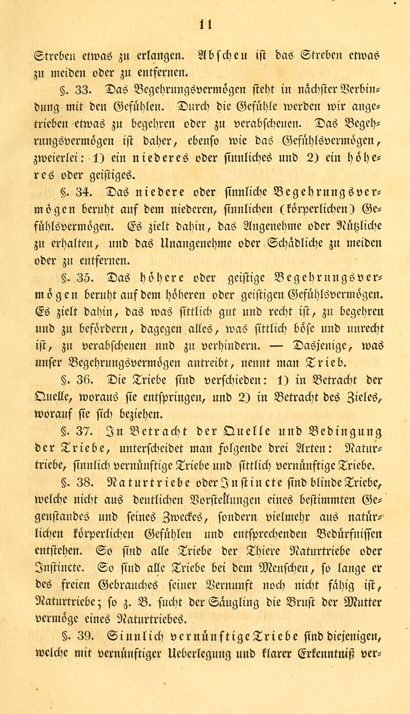 ©trcbcn etwaö su erlangen. 2{b[ct)eu ifl baö ©treten ctwa^ gu metben ober ju entfernen. §. 33. Daö SSege^rnng^üerntogen |1:e!)t in nddifler 3Ser6tn* bnng mit ben @efüt)ten. I^urd) bie @efül)Ie werben mv ange# trieben etwa^ jn begel)ren ober jn üerabfdjenen. 2)a^ S3egel)? rnngööermogen ift bal)er, ebenfo n)te baö (S5efnl)Büerjn6gen, gmeierfei: 1) etn ntebereö ober jinnlirf)eö nnb 2) ein 1)61)6=: reo ober geifltge^. §. 34. 2)aö niebere ober jtnnlidbe 58egel)rnngöüer* mögen berul)t auf bem nieberen, |TnnItci)en (forperlid^en) ®e* fnf)Böerm6gen. @ö siett bal)in, ba'^> Stngenebme ober '^üißd^z gn erl)a(ten, nnb baö Unangenel)me ober @d)dblict)e jn nteiben ober jn entfernen. §. 35. 2)a^ l)ollere ober getjlige S3egel)rnngi^öer^ mögen berufet anf bem l)Dberen ober geijligen @efnt)I^üerm6gen. a^ jtelt bat)in, ha^ voai fftt(tct) gut nnb red)t tfi, ju begel)rett nnb 5u beforbern, bagegen atte^, tt^a^ fttt(id) bofe nnb nnred^t ifl, jn öerabfd^enen nnb gn öert}tnbern. — :©aöienige, tt)a6 nnfer 55eget)rnng^üerm6gen antreibt, nennt man ^rieb. §. 36. 2)ie triebe finb üerfrf)ieben: 1) in S5etrac{)t ber DueEe, worauf |Te entfpringen, nnb 2) in fdüvad^t beö S^^^'^^f iüoranf fie fid) bejiel)en. §. 37. 3n 58etrad)t ber Dnelle nnb S3ebingung ber triebe, unterfdjeibet man folgenbe brei SKrten: SfJatnr^ triebe, fTnnlidt) üernÄnftige triebe nnb ffttfirf) öernunftige triebe. §. 38. SfZatnrtriebe ober 5n ft in et e finb blinbe triebe,, tt^elcfie nirf)t au^ beutlid^en 35or(lettnngen eineö befiimmten @e^ genfl:anbeö nnb feinet ^tvcdt^f fonbern i)ie(mei)r auö natnr^ fidlen f6r:per(ii^en (^cf^kn nnb entfpred^enben Sebnrfniffen entjltel)ett. @o finb alte triebe ber S^biere S^Jatnrtriebe ober Snftincte. ®o finb alfe Siriebe hei bem ?0?enfd)en, fo fange er beö freien @ebranct)eö feiner SSernunft nod^ itid^t fdl)ig ift, 9?atnrtriebe; fo g. ^. fnd^t berSdugfing hi'i SSrufl ber SKutter vermöge eineö 3f?aturtriebeö. §. 39. ©innticf) üernÄnfttgctriebe finbbiejenigen, «oeld^e mit öernitnftiger Ueberlegnng unb flarer ©rfenntm^ »er?