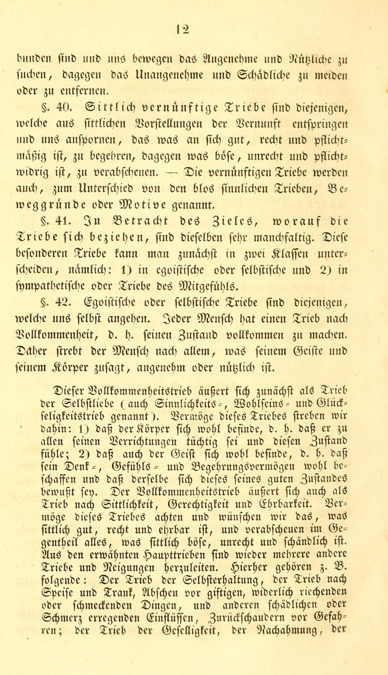biuibcn ITub imb unö bcmegeu ioae 2tngcnet)>Tie unb S'JulIict^e ju fititen, bagegen baö llnangenef)me unb ©d^abfid^e jit meiben obev ju entfernen. §. 40. (Sittlich üernunftige ^triebe |inb biejentgen, welcfce auö |Tttnct)en SSorfteKnngen ber 3Sernunft entfpringen unb nnö anfpornen, baö waä an |Tcf) gut, recbt unb pflid^t* nidpig ifl, ju 6ege()ren, bagegen waö bofe, unrecl)t unb pfltd^t* mibrig t(l;, jn oerabfctienen. — Sie oernunftigen J^riebe werben üüd), 5nm Unterfcf)ieb oon ben bfoö |Tnn(ict)en 2!rieben, 55 e? weggrunbe ober SQJotiöe genannt. §. 41. 3n 53etrac()t be^ 3icfeö, worauf bie Zxichc fid) be5tel)en, ffnb biefelben fei;)r manct}fa(tig. 2)iefe befonberen triebe fann man ^undd^d in jwei Pfaffen unter* fd}eibcn, namfid): 1) in egoi(itifd5e ober fe(b(ltifd)e unb 2) in ft)mpatl)etifd?e ober Striebe beö 9[)iitgefül)fö. §. 42. @goi|lifd)e ober fe(bjl;ifd)e 2!riebc ftnb bie|enigen^ tüdd)c nuö felbjl: ange()en. Sctier 5D?enfc^ I)at einen Xrieb nad) 5BoI(fommenf)eit, b. l). feinen Suf^cinb öoUfommen jn mad^en. r)(tl)er jlrebt ber SQJenfd) nad) altem, voa^ feinem @ei(le unb feinem Körper jnfagt, angenehm ober nu^Iid) ifl. X)tefer SSoßfommcnkttötrteb äufert ftt^ junäc^ft aU Zvich ber ©elitftttebe ( aud/ ©inntic^leitö =, So^Ifeinö = unb @Iü(l= fettgfett^trte^b genannt). 3?crmöge biefeö 2:riebeö j^reben wir ba^in: 1) baf ber Körper ft^ mo^t Befinbe, b. I;. baf er ^u alten feinen SSerrii^tungen tüchtig fei unb biefen 3uftanb füt;te; 2) baf anc^ ber (5jei|! ft^ wo^t beftnbe, b, ^. baf fein ©en! =, ®efüt;t^ = unb SBege^rungöüermögen tt)ot;I Be= fc^affen unb baf berfelbe ft(^ biefeö feineö guten Suftctnbeö beamp fei). 2)er SSottfommenbeit^trieb äufcrt ftc^ auc^ aU Zxkh nac^ ©ittti^feit, ©erec^tigfeit unb öürbarfeit. iBer= möge biefeö ^riebeö achten unb toünfc^cn wir baö, wa^ fitttic^ gut, rec^t unb el)rbar ijl, unb »erabfc^euen tut @e= gentbeit alteö, waö ftttti^ t)i)fe, unred^t unb f^änbtic!^ tft. 2luö ben erwähnten ^aupttrieben finb wieber mehrere anbcre triebe unb Steigungen ^er;juteiten. ^kt^zx gehören g. 33. fotgenbe; T)tv Zxkh ber ©elbjier^attung, ber ^rieb nac| ©^cife unb Siran!, 5lbfc|eu üor giftigen, wiberli«^ riec^enben ober f(i^mecEenben 2)ingen, unb anberen f^äbtic^iett ober ©t^merj erregenben ^inftüfl'en, 3w'''iid'fc^'i^f^'tt »^^ @efa^= reu; ber ^trieb ber ©efefligfeit, bev 9?a(^a^mung,, ber