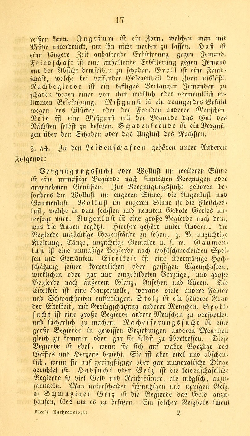 reifen fann, -^ns^^wm i^ em 3otn, »eichen man mit ?Wü]^e unterbrücft, «m i^n nicbt merfen ju (äffen, ^af ift eine' längere 3eit an^ltcnoe (Srbttterung gegen ^emanb, geinbfi^aft i\i eine anftaftenbc C£r6itterung gegen 3?'^^«»^ mit bev kb\i^t bemfeibcu ^n fc^aben, ©roK tjl: eine geint* f^aft, «?et(J^e :6ei ipaffenber @eTegent;eit ben_ 3orn'anöläft. Jia(^Begterbe ift ein ^eftigeö SSerlangen ^emanben ju [c^aben tt)egen einer von i^m wirfli^ ober »ermeintliö^ er- littenen 23eteibigung. Mi^Qun^ ifi ein peinigenbeö @efül)l vpegen beö @iM<^$ ober ber ^reuben anberer DJ^enfc^en. ■ 9?eib iji eine SOh'fgnnfi: mit ber S3egierbe baö ®nt be? yiä^fUn jdm ju fcefi^en. ©^abenfrenbe ijl ein SSergnü»' gen üfcer ben ©c^aben ober ba^ Unglüd beö S^äc^ften. §. 54. 3« t*^« Seibenfdiaften get)oi'en initer SInberen i^^olgenbe: 2Sergnügungöfu(|t ober SoKnfl: im «weiteren ©inne ift eine unmäfige 35egierbe nac^ finntic^en SSergnügen ober angenehmen ©enüffen, 3«*^ 23ergnügttngöfuc^t gefiören U' fonberö bie -Boituft im engeren «Sinne, bie 2lugenlu|l unb ©aumentnfl. SBoUufi im engeren (Sinne ift bie gkif^eö* lu^f tvef^e in bem fec^ften unb nennten ©efcote @ot(eä un=' rerfagt wirb* Slugenluft ift eine grofe 23egierbe nac|> bem, voa^ bie Singen ergoßt, ^ier^er gebort unter 2lnbern: bie 93egierbe unjüdjtige ©egenftänbe ju fe^en, j. 93. «n^üc^tige ^teibnng, ^an^^c, nnjii^tige ©emcilbe u. f. w, (Daumen'^ luft ift eine nnmäpige iBegierbe nac^ tüo^Ifc^mecfenben (S^et* fen unb ©etvänfen. (gitelfeit ift eine ükrmcifige ^o(t=' fc^ä^ung feiner förderlichen ober geiftigen Sigenf(^aften, wirfli^en ober gar nur eingeBilbeten SSorjüge, unb grofe S3egierbe na^ äußerem @Ianj, 2(ttfe^en unb <^^xm, S)ie &kihit ifi eine |)auptquetle, worauf »iele anbere g^efclcr unb ®(|n)a^§eiten entf^ringen. ©tol^ ift ein ^ö^erer @vab ber ^itelfeit, mit ©eringfc^ä^ung anberer SDJenf^en. <Spott= fuc^t ift eine grofe 23egierbe anbere 9}?enfd)en ju öerf^otten unb tä(i;erli(^ p machen, ^fjat^eiferungöfuc^t ifi eine grofe ^egierbe in gewiffen iSejie^ungen anberen 9??en[d)eu gleic^ ju fommen ober gar fie feltft ju üt>ertreffen, S)iefe ^egierbe ift ebel, n^enn fie ft^ auf wa^re SJorjüge beö ©eijieö unb ^erjens? U^ie^t. @ie ift akr citd unb ahfi^nt' (ic^, wenn fie auf geringfügige ober gar unmoratif^e ®inae gerichtet ift, pabfnd)t ober ©ei^ ift bie Ieibenfcl;aftli4e 23egierbe fo mi ©elb unb 3'iei(|tl)ümer, aU mögti^), an^u- [ammeln. dMan unterf^eibet f^mu^igcn unb ü:pi3igen ©elj. a) (Sc^mutiger ©eij ift bie 93egierbc bas? @e(b an,^u- Raufen, HoS um ee ju (»efi^en. (Sin foic&cr ®ei^i)alQ fc^eut Rl«'§ Jfntljropologic, 2