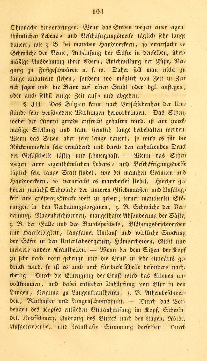 Ol)nmad)t t)erOür6nn(3en. SOBeitn baö^Stcben megen einer eigen* tl)nmlic^en ßeben^«' nnb S5efcl:)aftignng^tt>eife tdgtict) fet)v lange bauert, wie j. S3. bei mand:)en ^anbvüerfern, fo öerurfad)t e6 @c^tt)arf)e ber 53etne, 5lnl)dufnng ber (Sdfte in benfelben, u6ei** madige 2(nöbel)nnug il)rer Sibern, Slnfd^weUung ber y^ü^e, SfJei* gnng jn gn^gefd)n:)ören n, f. n). 1)at)er fott man nicht jn fange ant)altenb (lel)en, fonbern mo mogtid^ üon 3^it S» Seit ftd) fe$en nnb bie S3eine anf einen @tnl)( ober bgL auflegen, ober audti fel6fl einige ^cit auf? nnb abgeben. §. 311. X)aö @i^en famt nacb 3Serfrf)iebenf)eit ber Um* ftdnbe febr öerfd^iebene SOBirfnngen l)eröorbringen. X)aö (St^en, wobei ber D^nmpf gerabe aufrecht gel)a(ten wirb, ift eine jwecf? mdgige Otettnng nnb fann jiemlid) Tange bdbcl^alun werben, ^enn baö ©i^en aber feljr lange bauert, fo wirb eö fiir t>k D'fftcfenmnöfeln fef)r ermilbenb nnb burd) ben anl)attenben ©rucf ber ®efd^tl)ei(e läftiQ nnb frf)mer^t)aft. — SOBenn tia^ ©i^en wegen einer eigentt)nm(ichen Seben^ # nnb S3efdE)dftigungöweife tdgfich fet)r fange Statt ftnbet, wk bei manchen Beamten unb ^anbwerfern, fo öernrfad)t e6 mand^erfei Uebef. §ierl)er gc:* boren jnndcbflt ©chwdche ber unteren ©Hebmaa^en unb Unfdbig* feit eine größere ©trede tvtit ju gel)en; ferner mandl^erlei 'Btot' rungen in ben SSerbaunng^organen, j. 33, ©dbwddl^e ber 3Ser# bauung, 9!}Jagenbefchwerben, mangefbafte Slbfonberung ber ©dfte, 3. 53. ber (Spalte unb beö ^audbfpeirfjefö, 58Idl)ungöbefd)werben unb .^artfeibigfeit, fangfamer Umlauf unb wirtliche ©todfnng ber ®dfte in ben Unterleiböorganen, .^dmorrboiben, (Sticht unb mehrere anbere Äranfbeiten. — ^iBenn hei irnm ©i|en ber Äopf ju febr nach öorn gebeugt nnb bie S3ruflt ju fef)r einwdrtö ge^^ bru(ft wirb, fo ift eö and) nod) für biefe ^tbeife befonberö nach* tbeilig. Xmvdh hie (Einengung ber ^rnjl wirb ba^ Sltbmcn un^ üottfommen, unb hahei entfieben Sfnbdnfnng von 53hit in ben ?ungen, Steigung ju CungeitfranH)eiten, ^. 58. 2(tbembefd)wer== ben, SSlutbui^eu unb Sungenfdjwinbfucht — 2>urd) ta^ SSor- beugen beö .topfeö entftcben 5isrutan{)dufung im Mopf, @d)Win? be(/ .f opffchmerj, ?inbrang be^ ^futeö nad) bm ^ugen, Ototbe, 2Jfufgetricbcnbeit unb franfbafte (Stimmung berfcfbcu. Xiurd^