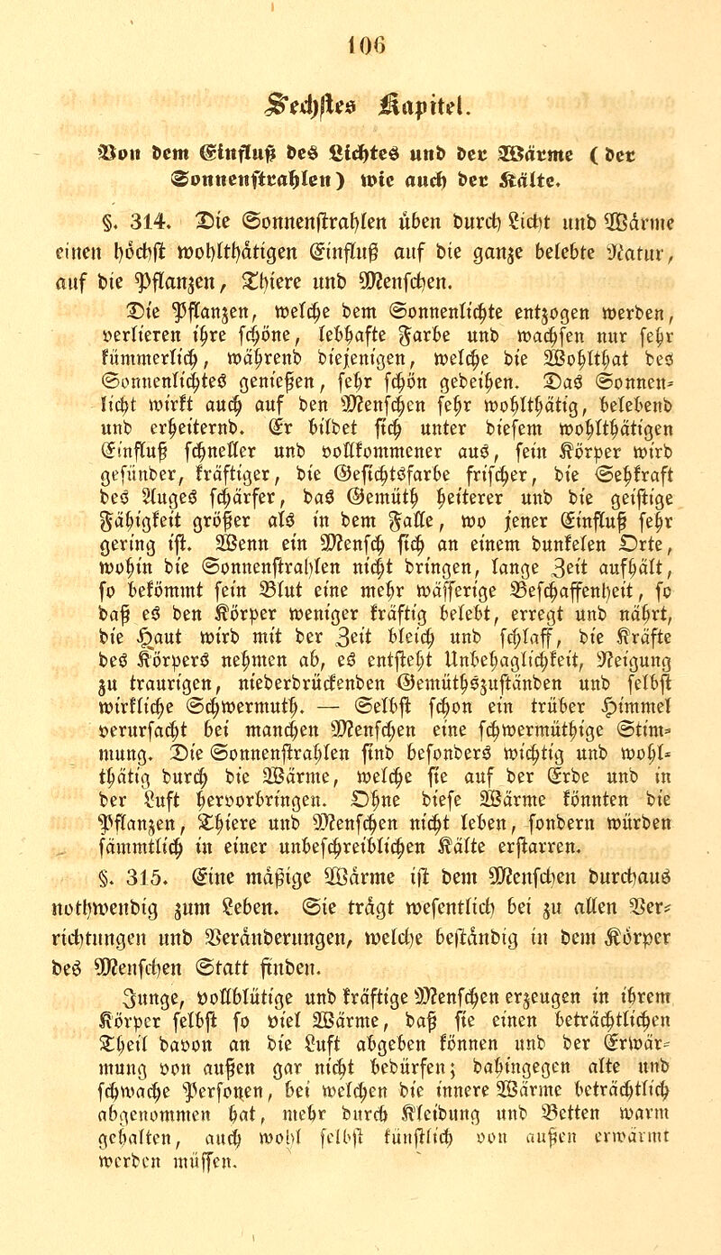 (SottttcitftKa^Ictt) toic auä) t>cc ^älte« §. 314. 25ie (SonnenlIraf)Ien üben burd) ?ict)t unb 3Bdrme einen l)6cbfi tt)ol)Itt)dtigen ©nflu^ auf bte ganje belebte ■J^atnr, auf bte ^flanjen, $tbiere unb S!)?enfci:)en. T)k ^flanjen, tvelc^c bem @onnenIt(|te entjogen werben, »erlteren i^re f(^öne, leb^fte ^arbe unb »Dai^fen nur fe^r fummerltc^, tija^renb biejemgen, welche bie Stßo^lt^at bes! ©onnenltc^tesS genießen, fet)r fc^ön gebet^en. 3)aö Sonnen^ It'c^t wirft au^ auf ben 3>?en[4en fe^r wo^It^ättg, belebenb unb er^eiternb. (£r bitbet ftc^ unter bt'efem wohltätigen (fmfluf fc^neöer unb öottfommener auö, fein Körper wirb gefünber, fräftiger, bie ©efic^töfarbe frifc^er, bie <Sepraft beö 2lugeö fc^örfer, baö ©emüt^ Weiterer unb bie geijiige ^ä^igfeit größer aU in beut %aUt, wo jener (SinjTup fe^r gering ifi:. SÖenn ein SWenfd^ ftc^ an einem bunfelen Orte, wo^in bie (3onnenflral)Ien ni4t bringen, lange S'^^i aufhält, fo befömmt fein 33Iut eine me^r wäfferige 35efc^affent)eit, fc baf eö ben Körper weniger frciftig ieUU, erregt unb na^rt, bie %ut wirb mit ber S'^it blei(^ unb fc^Iaff, bie Gräfte beö ^örperö neunten ah, eö entfielt Unbet;agltc^feit, Steigung ju traurigen, nieberbrütfenben Oemüt^öjuftanben unb felbfi wirflic^c ©(^wermut^. — @elbft fc^on ein trüber <^immel s?erurfa(|t bd mannen 3D?enf(^en eine fc^wermüt^ige @tini=» niung. X)k ©onnenjl:rat;Ien ftnb befonberö mt^ti^ unb wo§t* t^ätig bur^ bie 2Bärme, welche fie auf ber (Srbe unb in ber Suft ^eroorbringen. ©^ne biefe 3Barme könnten bie ^»ftanjen, Siliere unb üJfenfc^en nic^t leben, fonberu würben fcimmtlic^ in einer unbefc^reiblic^en teilte erflarren. §. 315. @ine mdpige 2Ödrme ifi t^^m 5[]f?enfct)en burd^auö nott)n>enbtg jum ?eben. @te trdgt njefentltc^ bei ju atten 2>er* nd)tnngen unb SSerdnberimgen, tt)elrf)e be|l:dnbig tu beut Körper beö 5)?enfd)en ^tatt ftnben. 5unge, DoGblütige unb kräftige 9)?enf(^en erzeugen in ibrem Körper felbft fo üiel SBcirme, ba^ fie einen beträchtlichen Zi)cÜ bai)on an bie ?uft abgeben Bnnen unb ber (^rwär=^ mung öon aufen gar nii^t bebürfen; ba^ingegen alte unb fc^bwac^e ^]^erfonen, Ui welci^en bie innere Sarme beträ^tlic^ abgenommen b«t, mebr bnrcb ^(eibung unb 33etten warm gebalten, auc^ wohl fclbjl fünjifii^ oou aufen erwärmt werben müjfen.