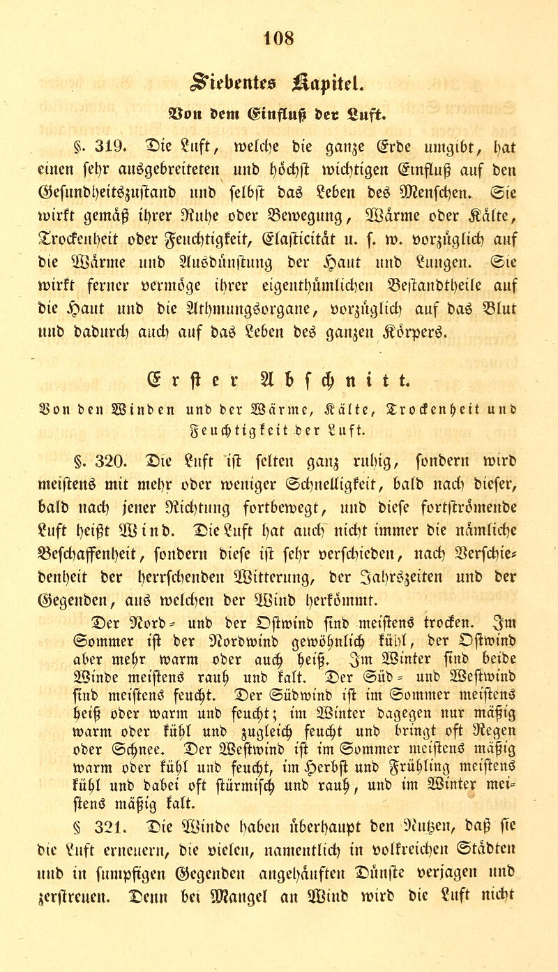 Siebentes ^a|jitel. SÖoti Dem (gtnfltt# Set Suft» §. 319. T)k htft, tt)e(i-t)e bie ganje (frbc umgibt, l)at einen fel)r ausgebreiteten unb t^od^ft wicf^tigen @tnflu^ auf hm ©efunb[)eitöju|l:anb unb feI6|T: baö ?e6en beö Q}?enfct)en. Sie tvirft gemd^ tl)rer D^ul)e ober 55emegung, SfÖdrme ober Matte, Xrocfenl)eit ober g^eud)tigfeit, (5ta|licttdt u. f. tt). üorjuglid) auf bie 2Ödrme unb Stuöbunilung ber ^aiit unb Sungen. ©le wirft ferner »ermoge il)rer eigentl)ümlid)en 53e!lanbtl)ei(e auf bie J^aut unb bie ^tt)mungöorgane, üorjuglict) auf baö 5ß(ut unb baburc^ and^ auf baS 2e6en beö ganzen ÄorperS. e r fi e r 21 b f (^ n i t t« 35on ben SBinben unb ber 28ärme, Stalte, Zxodeni)cit unb geu(|tigfeit ber ^uft. §. 320. I^ie ?uft ifl feiten ganj rnlng, fonbern mirb mei|l:enö mit met)r ober weniger ©d^neUigfeit, ba(b narf) biefer, bafb natt jener 5Ktcf)tuug fortbewegt, unb biefe fortjlromenbe ?uft t)ei^t 5[Binb. 2^ie2uft l)at auct) nid^t immer bie mmüdjc ^efct)aflrenl)eit, fonbern biefe ift fel)r oerfd)ieben, narf) Serfd^ie* benl)eit ber l)errfd)enben äÖitterung, ber 3al)rSjeiten unb ber (Siegenben, anö meldten ber 5Binb l)erfommt. ©er S^iorb^ unb ber Dj^wtnb finb mei||tenö trotfen. ^m ©ommer tfl ber Dbrbtüinb gen^ö^nti^ fühl, ber Ofiwtnb aber niel;r warm ober auc^ :^ei^. ^m SBrnter ftnb beibe Stnbe meiftenö rau^ unb falt. 2)er <Süb= unb SÖejlttjtnb ftnb mctftenö feucht ;Der (Sübwinb t'jl: tm ©ommer metftenö feetf ober toarm unb feui^t; tm 2ötntcr bagegen nur mäft'g toarm ober fit^t unb jugleic^ feuert unb fcn'ngt oft Stiegen ober @c|>nee. Der 2Beftwinb ift tm (Sommer metftenö ma|tg toarm ober tixjl unb feu(^t, tm >^crBfl unb ^^f^^^'^Ö meiftenö Ui)l unb babet oft fiürmtf^ «nb rau:p, unb tm Söinter mei- flenö mä^ig fatt. § 321. Dk 5öinbe haben nbert)aupt ben Dingen, baß fie bie ^uft erneuern, bie üiefcn, namentlid) tu üolfreidjen ©tdbten unb in fumpftgen (Siegenben angel)duften I5nn|le verjagen unb jerllrcucn. iJenn bei SOJangel an SOBinb wirb tk ?uft nietet