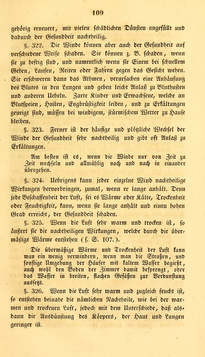 gel)6ng erneuert, mit öielen (dhabHchen ^önften angeföttt uub baburd) ber ©efimbfjeit nacf)tl}ei(ig. §. 322. ^ie SOßinbe fonnen aber aitc^ ber 65efunbl)eit auf ücrfct)iebene SÖeife fd)aben. ®ie foitnctt 3. 35. fd^aben, wenn fTe 3u t)efttg jTub, unb ttamentitrf) menn |Te @inem 6ei fitnettem @ef)en, kaufen, 5Keiten ober ^al)ren gegen baö (55e|Td)t n)el)en. ©ie erfdt)tt)eren bann baö 2ftl)men, üerurfarf^en eine 3(nl)dufuug beö 55(uteö in ben Zungen unb geben leidet Slnla^ ju 53httl)n(lten unb anberen Uebeln. 3arte Äinber unb ^rnjacfcfene, tt)elrf)e an S31utfpeien, ^uflten, @ng6rü(iigfcit feiben, unb ^u ^rfdltungcn geneigt ftnb, muffen bei winbigem, (lurmifd^em äöetter ju Jpaufe bleiben. §. 323. ferner ift ber I)duftge unb plo^Ud^c 9öed)fel ber SOBinbc ber @efunbl)eit fel)r nac^ti)eifig unb gibt oft Slnfa^ jn (^rfdltungen. ^m teflen ijl eö, wenn bte 2Sinbe nur öon 3eit ju 3ett wec^feln unb affmä^Itg nac^ unb na^ in einanber übergeben. §. 324. Uebrigenö fann jeber einzelne SKinb narf)t()einge SOBirhmgen Ijeröorbringen, jumaf, wenn er fange anl)dft. Denn jebe S3efci)afenl)eit ber Suft, fei eö 2Ödrme ober Ädlte, 2;ro(fenl)eit ober ^eurf^tigfeit, fann, wenn fte fange anl)dft unb einen ^ot)en @rab erreid^t, ber ®efunbf)eit fd^aben. §. 325. 2Öenn bie ?nft fel)r n^arm unb troden ift, fo dnfert fte bie nad)tl)eifigen äßirfungen, tt)efd)e burdj bie nber:! mdj^ige 2Ödrme ent(^el}en (f. ©. 107.). 2)te öbermäfige SÖßarme unb Zxoätnljtit ber ?uft fann man ein wenig oermtnbern, wenn man bie ©trafen, unb fonjitge Umgebung ber JP)ä«fer mit faltem SBaffer begieft, ani^ wo^t ben ^oben ber 3immer bamit befprengt, ober baö SBaffer in breiten, flachen ©efcifen jur SSerbunftung auöfe^t. §. 326. SOBenn bie Suft fef)r ivarm unb jugfeid) feud)t ifl, fo ent|I:el)en beinal)e bie ndmlid^en 9'?ad)t^;eife, wie hei ber war* men unb trodenen ?uft, j'ebod) mit bem Unterfd^iebe, ba^ af^* bann bie 2fuöbün|ltnng beö Äorperö, ber S^aiit unb Cungen geringer ifi.