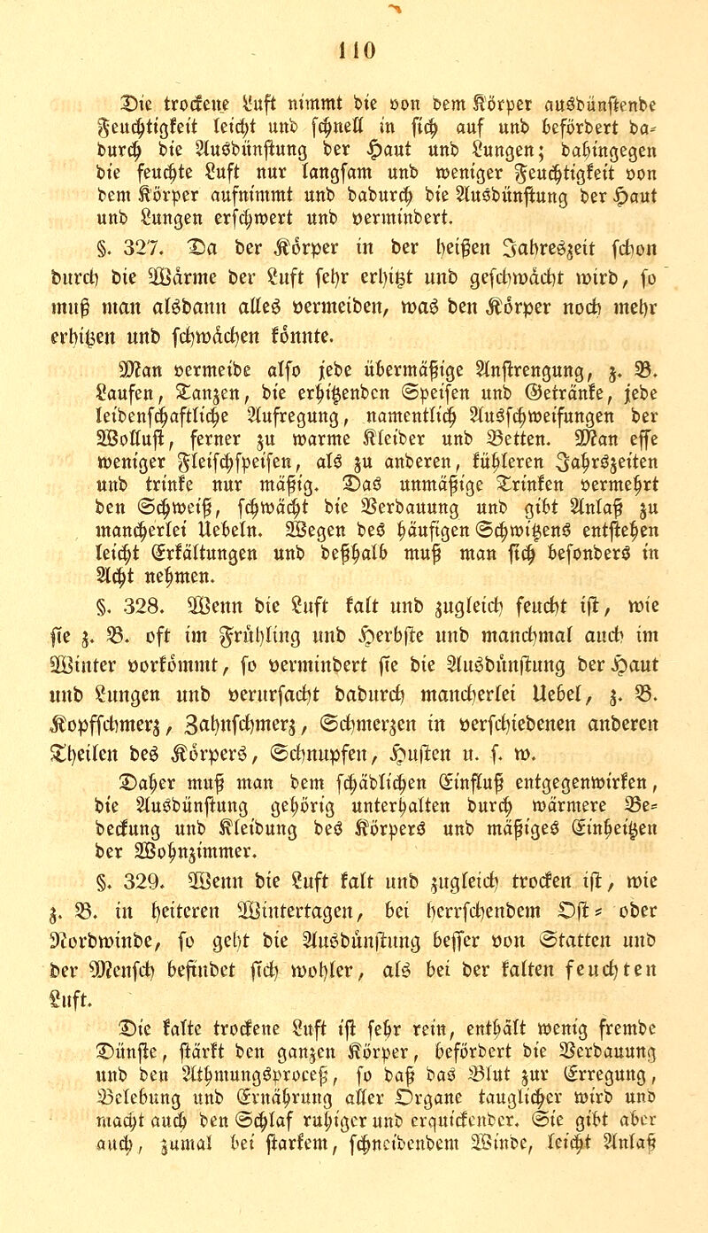 33ie trotfene l'uft nimmt bie »on htm tötper auöbünftenbe geud^tigfeit Ietd;t unb fc^neß in fic^ auf unb fceförbert ba^ burt^ bie ^luöbünftung ber ^aut unb Sungen; bat)tngegen bte feuchte Suft nur langfam unb weniger ?^euc^ttg!ett öon bem Körper aufnimmt unb babur^ bie Stuöbünjiung ber |)aut unb ßungen erf^roert unb oerminbert, §. 327. X)a ber Movpzx in ber l)ei^en Sabreöjett fcfcon buvd) tk 3[Ödrme ber Suft fel)r erl)igt unb gefdnüdd)t mirb, fo mu^ man aBbann atteö »ermeiben, wa6 ben Äorper nocfe mel)r erbi^en unb fd)wdd)en fonnte. a}?an öermeibe alfo |ebe ükrmä^tge Stnfirengung, 3. ^. Saufen, S^anjen, bie er^i^enbcn (Steifen unb ©etranfe, jebe leibenfd^aftlic^e Stufregung, namentltci^ 2lu^fc§weifungen ber Söotfufl, ferner ju n^arme Kleiber unb Letten. 3Wan effe weniger ^leif^fpeifen, aU ju anberen, fahleren ^a^x^tütn unb trinfe nur mäfig. 3)aS unmäßige 3::rtn!en »erme^rt ben ©c^wei^, f^wä^t bte SSerbauung unb git»t Slntaf ju man^erki Uefceln. ^egen beö ^uftgen ©c^wt^enö entfielen Izi^t ^r!ältungen unb be^alb mu^ man ft(^ fcefonberö in 2l^t nehmen. §, 328. äÖenn bie Suft tait unb ^uQkidj feurf^t ifl, wie fie j. S. oft im g^rut)nng unb ^erbjle unb mant^maf au&i im SBinter üorfommt, fo üevminbcrt fie iiit 2tuöbun(l:ung ber^aut unb Zungen unb oerurfad)t baburrf) mandherlei Uebel, j. 55. ^opffd)mer5, 3«l)ufrf)mer5, (Sd)merjen in »erfd^iebenen anberen Stl)eikn be^ ^orperö, @d)nupfen, Stuften u. f. w. ©a^er muf man bem fc^ablic^en (Sinfluf entgegenwirken, bie 2tuöbünjl:ung gehörig unterhalten bur^ wärmere 33e= bedung unb ^leibung beö ^örperä unb mäfigeö Sin^ei^en ber äßo^tn^immer. §. 329. 2öenn bie ?uft tait unb jugfeid) trocfen tfl, mic 3. SS. in f)eitcren äöintertagen, bei berrfd)enbcm £)fl= ober 9^orbn?inbe, fo gel)t bie Sfuj^bünilung bejTcr üon Statten unb ber 5D?enfd) beftnbet |Td) \vo\)kv, aU hzi ber falten fendeten Snft. :Die falte trodene Suft ijl fet>r rein, enthalt wenig frembe 2)itnjie, flärft ben ganzen J^örper, beförbert bie SScrbauung unb ben 2lt^mungö|.''rüce^\ fo ba^ ia^ ^lut ^ur (Erregung, 33ete6ung unb (Srnä^rung atter Drgane taugli^er wirb unb niaci;t au^ ben ©c^Iaf ruhiger unb erquicf cnbcr. @ie gibt aber auc^, jumal bti ftarfem, f(|)ncibcnbem Sinbe, fetd^t Slnlaf