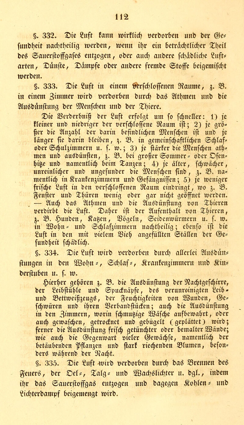 §. 332. t)ie ?uft fann wixUiä^ ocrborbcn unb ber ©e^ funbf)eit nad)tl)eilig werben, wenn tl)r ein betrddjtfirfjer $tl)eif beö ©auerfltofgafeö entzogen, ober aitdj anbere fd)db(irf)e ?uft* arten, 2)ünfle, 2)dm^fe ober anbere frembe ©top beigemifdjt ttjerben. §♦ 333. ^te ?nft tn einem ^rfrf)(offenen D^anme, j. 58. in einem Bimoter n?irb üerborben burc^ baö 5ltl)men nnb bk 2(n^bftnfltnng ber CO^enfcfeen unb ber 2!f)iere. Die SSerber^ntf ber Suft erfolgt um fo fc^netter: 1) je ftemer unb m'ebrtger ber oerf(^Ioffene dtaum tft; 2) je grö» fer bie Stnja^I oer barin beftnblii^en SD?enf^en ift unb je langer fte barin Gleiten, j^, SS. in gemeinfc^aftlic^en ©c^Iaf^ ober ©c^utsimmern u. f. w.; 3) je jiärfer bie a)Zenf(^en 01^=- men unb auöbünjien, j. 33. fcei großer (Sommer = ober Dfen^ ^i^e unb namcntti(| ieim Slaujen; 4) je olter, f^voäc^er, unreinlicher unb ungefunber bie 9)?enfc^en ftnb , 3. 23. na=' mentli^ in ^ranfenjimmern unb ©efangniffen; 5) je ioeniger frifc^e Suft in ben oerf^toffenen S^iaum einbringt, too j. ^. genfter unb Spüren wenig ober gar nic^t geöffnet toerben. — 2lu^ baS Slt^men unb bie StusSbünftung oon 3:^ieren üerbiri>t bie Suft. 2)a§er ift ber 2(ufent§alt oon Z^kxm, 3. 23. ^^unben, ^a^en, 2?ögeltt, (Seibenrt)ürmern u. f. w. in 2Bo§n= unb (Schlafzimmern nac^t^eilig; ettenfo ijl bie Suft in ben mit oielem 2Sie^ angefügten (Stätten ber @e= funb^eit fc^äblic^. §. 334. X)te ?uft n)irb üerbor6en burd) attertei Sfn^bun? Iltungen in ben 2öol)tti', (Sd)Iaf#, Äranfenjimmern unb Miw berjluben n. f. n?. »^ier^er gehören j. ^. bie 2luöbünftung ber DfJac^tgef^irre, ber Seibflü^Ie unb Spucfnä^jfe, besS oerunr&inigten Seit- unb 25etttt)eifjeugö, ber ^eu^tigfeiten oon aSunben, ©e^- f^würen unb i^ren 33ert)anbpcEen; auc|> bie Stuöbünftung in ben 3ijn'nern, worin f(^mu^ige Södf^e aufbewahrt, ober auc^ gewafc^en, getrocfnet unb gebügelt (geplättet) wirb; ferner bie kusJbünjIung frif«^ getunkter ober bemalter Sänbe; tok auc^ bie (Gegenwart oieter ©ewäc^fe, namentlich ber betäubcnben fflan^m unb flarl riec^enben 23rumen, befon= berö wä^renb ber 3^ad;t. §. 335. Die Snft ^irb öerborben bnrdj ba6 Srennen be^ geuerö, ber Ozi^, ^alg* nnb 2Öad)öfid)ter u. bgl., inbem tt)r baö (Sauerj^ofgaö entzogen unb bagegen Mo\)Un=> unb ^icijterbampf beigemengt wirb.