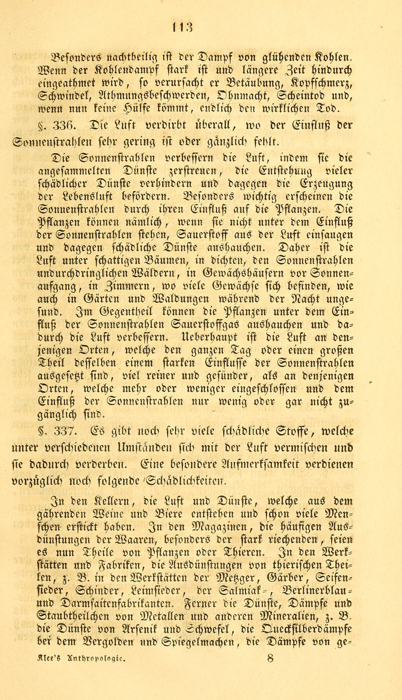 f13 3?efojtt>er0 nad>t&eütg ift in Dampf oon glül^enlicn ^o^feit, Hßenn ber ^o^Iettbantpf ftarf ijl unb längere 3ett ^itiburd^ et'ngeat^met wirb, fo »erurfac^t er 35etäui^ung, ^opff{|ttter5, ©(^wnibel, 2ltf)muttgöt>ef(^iverben, D^nmcic^t, ©(^etntob unb, Hjetttt nitn fetnc <^ulfe fömmt, enbltc^ bcn tin'rHt'^en Zoi. §. 336. I)ie ?uft öerbivbt «bcratt, wo ber (^tnflu^ ber @c>mtenftraf)fen [ebr gering xfl ober gditjlirf) fehlt. T)k ©cnnenftraftlen »erlteffern bie Suft, t'nbent ftc bte angefaranielten Diinjle ,;5erftre«en, bte (Sntftei^uug »i'eler fc|äblt(l)er S)itnjl:e t)cr^tnbern unb bagegen bie (^r^eugung ber SeWnöIuft kförbern. 25efonbcr^ wt'i^ttg erfc|>etnen bie ©onnenjira^Iett buv^ i()ren (Sinftuf auf bie ^^ffanjen. X)k ''33fi[atijen fönnen nämti(|, tt)enn |te nic^t unter bem (Sinftuf ber (SounenftraHen jl:e6en, ©auerftojf auö ber ?uft einfaugen unb bagegen fd^äblic^e 2)ünfte aus^auc^en. 2!)a|er ijl bie ;?uft unter f^attigen ^Bäumen, in bic()ten, ben ©onnen|lra^Ien «nbur(|bringli{|en SSälbern, in @en.iäd)9pufern üor (Sonnen« aufgaug, in 3tttiwern, tt)o üieKe @mää)\c ftc^ t>eftnben, wie an^ in ©arten unb Satbungen njä^renb ber '^a<^t unge« futtb. ^m @egentl)ei{ lonnen bie 'J^ftanjcn unter bem Sitt=' fluf ber (Sonnenftra^ten (Sauerftofgaö auö^auci^en uub ba- burd^ bie ?uft »erBeffern. Ue^erljaupt ift bie Suft an ben== jenigett Drten, tveld^e ben gattjen ^ag ober einen grofen Zimt beffelkn einem ftarfen (Sinfluffe ber ©onnenftra^Ien auögefe^t finb, üiel reiner unb gefünber, aU an benienigeti SDrten, welche mti)v ober weniger eingefd^Toffen unb bem Sinfifu^ ber ©onttenftratilen nur wenig ober gar ni^t ju- gänglid^ ftnb. §. 337. (ii o^ibt noct> fel)r üiefe fcbdbddK ©tojfe, iücfdbe unter üerfcfoiebcncu Umftdnben |Tdb mit ber ?iift öermifdben unb fic baburrf) üerberben. @ine 6efonbere Sfufmerffamfeit »«rbtenen öorjüglidb noct? fclgenbc '@ct)dblid)feitcn. 3n ben Leitern, bie ?uft unb T)nnfU, wet^e auö bem gä^renben 3ßeine unb ^iere entftefcen unb fc^on öiete 9??en* fc^en erflitft ^afcen. ^n ben 9)?agasinen, bie puftgen 5luö=^ bünftungen ber SSaaren, feefonberö ber ftarf rie^enben, feien cö nun Z^cik oon l^flangen ober ^^ieren. ^n ben 2Berf= jtätten unb ^aBrifen, bie Sluöbiinftungen oon t^ierif^en ^^et= len, 5. 5B. in ben äSerfjiätten ber ?0?e|ger, @är'6er, @etfen= fteber, @(^inber, Seinifteber, ber <Saimiaf=, Serh'nerMau- unb j)armfaitenfa6rifanten. ferner bie 2)änjie, S)ämpfe unb @tauBt:^eiI^en oon SOMaüzn mtb anberen 9)?ineralien, g. 33. bie 2)iinfte öon ^rfenif unb-ä^wefel, bie nuedftitterbämpfc 6et bem 25ergolten unb ©piegelmaö^en, bie ü^äm^fc öon gc=