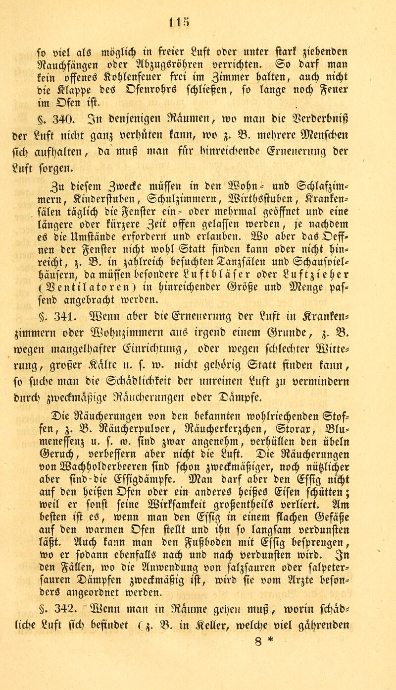 Ha fo ml aU titögttc^ m freier ?uft ober unter ftarf jte^cnbcn Sfauc^fangen ober Stbjugörö^ren oerri^tett. <Bo barf man fetn offencö ^o^Ienfeuer frei t'nt S^wnter Balten, au^ ntc^t bt'e ^la^jpc beö Dfenro^rö fc^tiefen, fo lange noc^ geuer im Dfen ift. §. 340. 3n benjcnigen 5Kdumen, wo man bte 3Serbcrbnt^ ber ?uft nicht ganj öert)itten fann, wo 3. 33. mehrere SJJenfdben (id) auf()alten, ba muf man fnr hinretdienbc ^rneuenntt^ bcr ?uft forgen. ^n biefem S^^^^ muffen in ben 9Bo^n= unb @c^Iafjim= mern, ^tnberflut^en, (Sc&ut^imniern, 2Birtt)öftuBen, Uranien» faten tägli^ bie ^enjler ein* ober mel)rmal geöffnet unb eine längere ober fitrjere 3ett offen gelaffen tt)erbctt, je na^bcm eö bie Umflänbe erforberrt unb erlauWn. 3Bo akr baö Oef- nen ber ^enjier niä)t too^I (Btatt ftnben fann ober nic^t ^in^ reid^t, 5. 33. in ja^treic^ fcefuc^ten SCanjfcilen unb ©i^auf^iel»' i^äufern, bamuffenkfonbere §uftt>Iäfer ober Suftjie^er (SSentilatoren) in ^inreic|)enber ©röfe unb SWenge ^af^ fenb ange{>rac^t werben. §. 341. 2Benn aber bte (^rnencrimg bcr ?uft in Äranfcn* jimmern ober Sßo^njtmmern a\h$ irgenb einem ©runbe, j. 33. wegen mangen)after ©inrid^tung, ober wegen fdirediter SGßitte* rung, großer Ädite u. f. w. nidbt ge()6rig Statt ftnben fann, fo fud^e man bie @d)dbnd^feit ber nnreinen ?nft jn oerminbern bnrd) ^wedmdpige ^dad^erungen ober X)dmpfe. 2)ie 9?äu(|eruttgen öon ben belannten wo^Iriec^enben Stof- fen, j. 33. öiäu^erpuloer, 9?auc^erferj^en, ©torar, ^Btu* mcneffenj u. f. m. ftnb jwar angenehm, oer^üöen ben öbefn @eru(^, oerbeffern aber nic^t bie Suft. 2)ic 9?äud^erungen öon 2Bad^^otberbeeren ftnb fc^on jtoecfmci^iger, noc^ nii^Ii^er aber finb-bie (Jfftgbämpfe. 3)?an barf aber ben (Sfftg ni(^t auf ben Reifen Dfen ober ein anbereö ^eifeö Sifen fci^ätten; weil er fonft feine 2Bir!famfeit grofent^eilö oertiert. 2tm beften ifl eö, wenn man ben (?fftg in einem flad^en ©efäfe auf ben warmen Dfen ftettt unb i^n fo langfam oerbunften lä^t. Sluc^ fann man ben ^ufboben mit Sfftg bef^rengen, wo er fobann ebenfaß^ na^ unb naci^ berbunften wirb. 3tt ben fallen, wo bie Slnwenbung oon fafjfauren ober fat)3eter= fauren :J)ämpfen ^wedmäfig ifl, wirb fte »om Slrjte befon^ berö angeorbnet werben. §. 342. 2Öentt man in 3^dume gel)eu mu^, worin fd)db* Udfc Suft )Td) beftnbet (j. ^. in Äetter, welche öiel gdl)rcnben 8 *