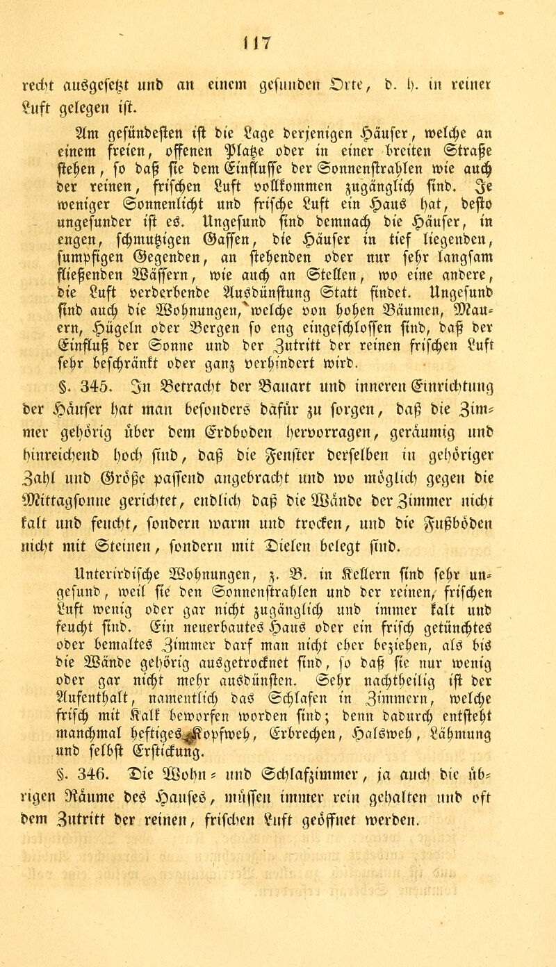 il7 redu auögcfe^t unb an einem gefunbcn £)ite, b. l). in reiner ?uft gelegen t|lt. %m gefünbe^en t'ft b(e Sage berjentgen |)aufcif, welche ati einem freien, offenen ^Ia|e ober in einer breiten (Strafe fte^en, fo baf fte bem Sin^uffe ber ©onnenflra^Ien wie auc^ ber reinen, frif^en Suft öottfommen jn'gangti^ ftnb. 3^ weniger (3onnenti(|it nnb frifc^e Suft ein ^au$ t)at, beflo - ungefunber ifl eö, Ungefunb ftnb bentnac^ bie Käufer, in engen, fc^mu^igen ©äffen, bie J^äufer in tief liegenben, fnnt)5ftgen ©egenben, an fte^enben ober nnr [e^r langfam fliefienben SBäffern, wie auc^ an (Stellen, wo eine anbere, bie Suft oerberBenbe Slnöbünftung (Statt ftnbet. Ungefunb ftnb auc^ bie 2Öo^nungen,^weI(i^e »on ^o^en 33dunien, Sfftaü^ ern, J^ügeln ober 33ergen fo eng eingef^Ioffen ftnb, baf ber Sinjltuf ber @onne unb ber 3utritt ber reinen frifc^en ?uft fei^r fcefi^rättft ober ganj öer^tnbert wirb. §. 345. 3n ^ttvad)t ber SSmiart unb inneren Einrichtung ber ^dufer l)at man befouberö bäfur ju forgen, ta^ tiz Siw mer ge(}Örig ober bem Erbbobeu [)eroorragen, geräumig unb biureidBeub l)ocf> ftnb, ha$ hk genfter berfelben in gei)origer 3al)I unb ©roge paffeub augebrad^t unb \v>\i moglid) gcg^ ^^ ■üWittagfonue geriditet, enblid) ta'^ bieSBdnbe bcrBiinutcr nidit tait unb feudit, fouberu warm unb trocfeu, unb bie ^u^boben nic^t mit @tciuen, fenbcru mit Xsiefeu belegt ffub. Unterirbif(^e 2öot)nungen, ,v ®. in feuern ftnb fe^r un^ gefunb, wtü fte ben Sonnenj^ra'[)Ien unb ber reinen, frifci^en Cuft wenig ober gar nic^t jugängtic^ unb immer fatt unb feucht ftnb. (Sin neuerbauteö ^axi^ ober ein frifc^ getün^teö ober himaitei 3»wmer barf man nic^t cfeer bejie^en, aU Ui bie aSänbe gehörig auögetrocfnet ftnb, fo baf fie nur wenig ober gar ni6)t me^r au^bünfien. (Se^r nac^t^eilig ift ber Slufent^alt, namentlid) baö (Si^tafen in 3iwmern, welc(;e frifd^ mit Ä'alf beworfen worben ftnb; benn baburd^ entfielt manchmal feeftige^^opfwe^, (Srbrec^en, öoföweb, Sä&mung unb felbft Srftitfung. §. 346. T)ie 5[Öübu f unb (Scfofaf^immer, ja aud) bie lib? rigen D^dume beö .^aufeö, müf|eu imnrev rein gehalten unb oft bem Biitritt ber reinen, frifdjen ^htft geöffnet merben.