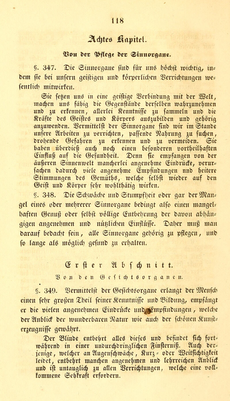 föou öct Wege &er <SinitPtgane. §. 347. ^ie @innoi*gane |Tnb für unö t)öct))l tt)td)ttg, in* bcm |Te bei unfern geijligen unb for^erltdien SSerric^tungen tt)e* fentfid) mitwirken. @te fe^en unö in eine getjiige SSertinbung mit ber SBelt, ma^en unö fd^icj bie ©egenftänbe berfelkn wa^rjune^men unb ju ernennen, aUertei ^enntniffe ju fammetn unb bie Gräfte beö ©cifleö unb ftörperö auöjubilben unb gc^i)rig anjuiüenben. 2SermitteI|^ ber ©tnnorgane finb wir im ©taube unfere Slrbeiten 5U i^erric^ten, paffenbe Sfja^rung ju fuc^en, brol)enbe ©efa^ren ju erlennen unb ^u öernteiben« @ie l^ofcen üt>erbief auc^ no(| einen Befonberen üort^eil^a^en (Sinfluft auf bie ©efunb^eit. 2)enn jte empfangen oon ber äuferen (Sinnenwelt mancherlei angene|>me (Sinbriitfe, t)erur= fachen baburc| eiele angenehme Smpftnbungen unb l^eitere Stimmungen beö ©tmüti^ä, wel^e felt)j^ wieber auf ben @eift unb Körper fe^r wo^tt^ätig wirlen. §. 348. I^k ©ct)it)ddbe unb iStumpft}eit ober gar ber ^a\u gel eineö ober mehrerer ©innorgane bebingt aifo einen mangel? l)aften ©enu^ ober felbjl üoKige @ntbel)rung ber baüon a6|}dn* gigen angcnel)men unb m^Udmx (Jinflüffe. 1)al)er mu^ man barauf 6ebact)t fein, atte @innorgane gel)orig ju pflegen, unb fo lange aU moglicf) gefnnb jn erhalten. Ö r fl e r 51 b f (^ n i t t. Son ben ®cfi(|)töorgancn. §. 349. 3}ermittelft ber {SJejTcbtöorgane erlangt ber äJJenfdb einen fel)r großen X\)tii fetner Ä'enntni|fe unb S5ilbnng, empfangt er bie öielen angenel)men @inbrncfe unbjj&mpjtnbungen, tt»elct)e ber SInblicf ber ujunberbaren Sfiatur tok aud) ber fd)onen Äun|l:= erjeugniffe gemdl}rt. Der 23linbe entbehrt alleö biefeö unb befinbet ft^ fort- wct^renb in einer unburc^bringli^en ginflernif. Sluc^ ber= , jenige, Welcher an Slugenf^wäc^e, ^'urj ^ ober SBeitffc^tigfeit leibet, entbehrt manchen angenehmen unb lehrreichen ^nblirf unb t|l untaugli^ ju aßen 5Serri(^tungen, welche eine »oß- lommene @cbfraft erforbern.