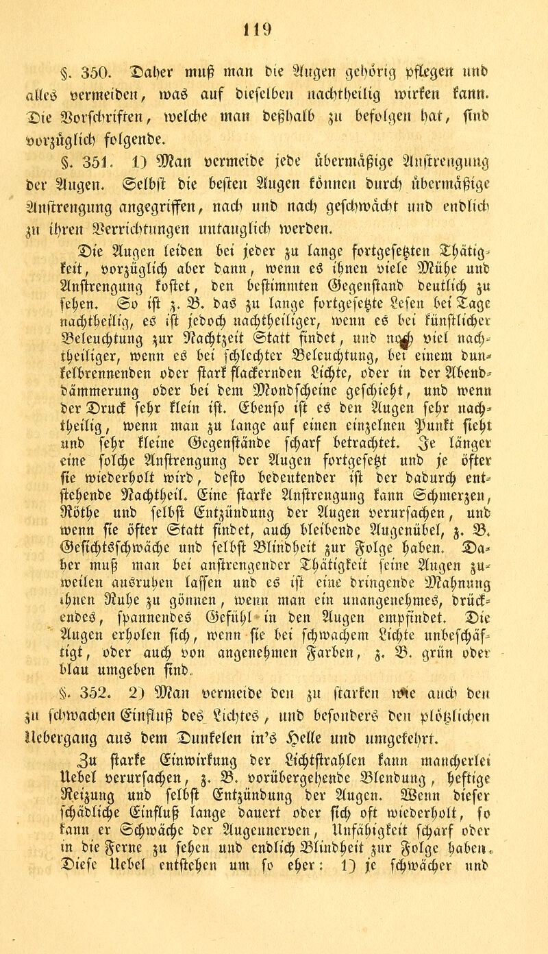 §. 350. '©al)er mu^ man bie klugen geborig pftegeit iinb alteö üermeibeu, »»aö auf biefclbcu itadbtt)eilig wirfen fantt. I^ie SSovfrfirifren, welcbe man be^balb ju befolge» bat, finb tJüvjitgHd) fofgenbe. §. 351. 1) ?!>?an ocrmetbe fciic übermäßige Slnftrengung bei' Singen. @elb(I bie htii^n Singen fonnen burct) nbcrntdfige Slnftrengnng angegriffen, narf) unb nad) gefd)tt)adbt unb enblidi jn il)ren 2}crrid)ti(ngen nntanglid) werben. Die Slugen leiben fcei jeber ju lange fortgefe^ten ^^tig- feit, üorjügli^ aber bann, wenn eö i^nen mU 3!}fü^e unb Stnftrengung fofiet, ben beftimmten ©egenftanb beutltc^ ju fe^en. @o ift ;5. 33. baö ju lange fortgefe^te Sefen hd Stage nad;tbeilig, eö ift |ebt)(| nac^t^eiliger, n?enn es bei fiinftlic&et 53eleu4>tung ;^ur -yjac^tseit ^taü finbet, nnb no^ öiet na^- t^eiliger, wenn eö bei fc|lec§ter Beleuchtung, bet einem bun^- fettrennenben ober ftar! ftadernben Si(5^tc, ober in ber SlBenb^ bämmerung ober Bei bem 9)?onbf(^eine gefrf;ie^t, unb n>enn ber T>xüä fe^r !lein ift. (5benfo ift eö ben Slugen fe^r na^^ tljeilig, wenn man jn lange auf einen einzelnen ^üxiti fte^t unb fe^r Heine @egen)!änbe fc^arf betrat^tet. 3^ länget eine fol(^c Slnftrengung ber Singen fortgefe^t unb je öfter fte wieber^olt wirb, bej^o l>ebeutenber ift ber babur^ ent-- fte^enbe '^a^ti)dU (Sine ftarfe Slnftrengung fann @4>merjen, 9?öt§e unb felbft ©ntjünbung ber Stugen üerurfac^en, unb wenn fie öfter (Btatt finbet, an^ Heitsenbc Slugenübel, 3. 23. @eft^töf^wäcf;e unb felbft ©linb^eit gur ^otge ^aUn, ^a^ l^er muf man l^i anjlrengenber 2:;:^ätig!eit feine Singen gu»- tvtikii auörul)en laffen unb eö ift eine bringenbe 3)?a^nung i^nen D^Ju^e |u gönnen, wenn man ein unangenehme^, brüd^ enbeö, f^annenbeö ©efü^l ■ in ben Singen empfinbet. 2)ie Singen erboten fi(|, wenn fie hd f(^wa^em ?ici;te unl^efc^äf- tigt, ober auc^ i>on angenehmen färben, 3, ^. grün ober tilau umgeben ftnb, §. 352. 2) 5D?an ücrmeibe bm ^u ftavfen u'*le ancii ben jn fcl)n)acl)en (ginflnß beö iid^tc^, unb befonberö bm plot^Udtim Uebergang auö bem Dnnfelen in'ö .^elle unb umgefet)rt. Sn \iatU (Jinwirfung ber Si(^tftra^Ien fann mancherlei Ueiel üerurfac^en, j. S5. öorüBergel)enbe 33lenbung, heftige 9?.eijung unb fetbfl Sntjünbung ber Singen. SSenn biefer fc^äblic^e Sinfluf lange bauert ober ftc^ oft wieber^olt, fo Jann er @^wäc§e ber Slugenneroen, Itnfäbigfeit fd^arf ober m bie g^erne §u fehlen unb enblic!^ 23linb§eit jnr golge ^abeii,> X>iefe Uet'el entfielen um fo e^er: 1) je f(^wäc^er «nb