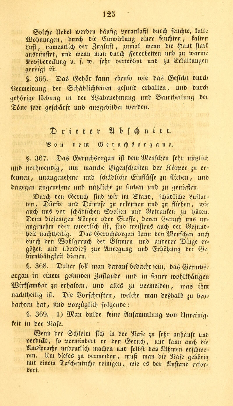(5o((^e Ue^el werben ^äuftg öeranlaft bur^ feitcfete, falte aSo^tiungen, bur^ bie (Jiniijirfung einer feu^ten, Mten Suft, namentlich ber Sm^^ft, sw«^*ii »»cnn bie ^aut ftarf auöbönjlet, unb wenn man burc^ gebertetten unb ju warme «R'oi^ftebedunö u. f. m. fe^r »erWöBnt unb ju (Srfaftungcu geneigt ift, S. 366. X)aö @e{)6r fann ebenfo Vüie baö @e)Tct)t burct) äJermeibung bei* ©rf^dblt^fetten gefunb erl^alten, unb burrf) gel)6nge Uebung in ber 50ßai)rnel)mnng imb 53eurtl)eilinig ber ^one febv gefct)drft unb auögebilbet werben. ©rittet Sl b f ^ n i t t. 35on bem ©erui^öorganc. §. 367. X)aö ®erud)öorgan i|it bem 5Kenfd)en fel)r nu^üd) unb notl)n)enbig, um mand^e (5igenfd)aften ber Äorper ju er^^ fennen, unangenel)me unb fcf)dbnd)e @tnfIu|Te ju fliehen, unb bagegen angenel^nte unb nu$lirf)e ^u [neigen unb jn geniefen. 25urc^ ben @eruc^ ftnb wir im @tanb, f^ctblicle l'uftar= ten, 25ünfte unb 35äm^fe ju ernennen unb ju f^ie^en, wie au(^ uni3 öor fc^äblic^en ©peifen unb ©ctränfen ju pten. ;Denn biejenigen Körper ober ©tojfe, beren ©eruci^ unö un- angene^m ober wibcrlicf» ifl, finb meijitenö au^ ber ®efunb= ^eit nai^t^eitig, 2)asS @eru(^Sorgan !ann ben 9)?enfc^en au^ burt|> ben SBo^tgeruc^ ber SBIumen unb anberer Dinge er= gö^en unb überbief ^ur §tnregung unb (^r^öbung ber @e= lirnti^dtigfeit bienen. §. 368. 25al)er foltt man baranf 6ebarf)t fein, bae (SJerud^ei' organ in einem gefunben ^u]ta\\tt unb in feiner n)oi)(tl)dtigen Söirffamfeit ju erl)a(ten, unb atteö yix »ermeiben, xoa^ it)m nact)tl)eilig \% X)ie SSorfctiriften, meiere man be^l)afb ju beo* ba&!ti\\ )^at, ftnb üorji'tglirf) fofgenbe; §. 369. 1) 50?an bulbe feine Stnfammlung üon Unreinig* feit in ber DZafe. Senn ber Schleim jt(| in ber 9?afe ju fe^r ankauft unb »erbtet, fo öerminbert er ben @eruc^, unb fann au^ bie 2tuöf|)ra(^e unbeutlit^ rna^tn unb felbfl baö m^men erf^we- reu. Um biefeö ju »ermeiben, muf man bie SfJafe gehörig mit einem Stafc^entu^e reinigen, wie eä bet Slnftanb erfor- bcrt.