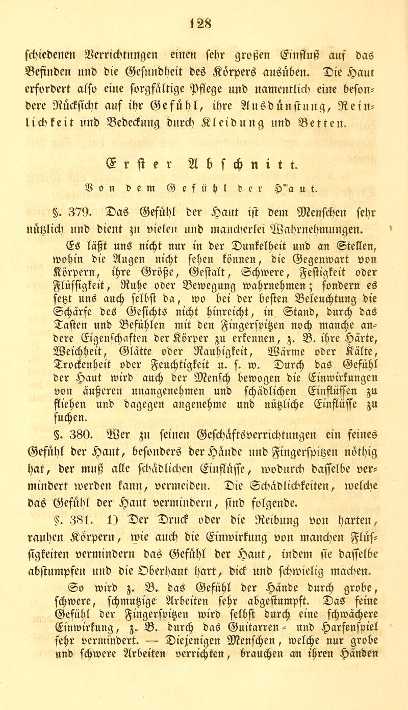 fcMebencn ^erncbtmtgen einen fcbr großen Einfluß auf baö ?5eftnben nnb bie @efunbl)eit beö Äorperö an^nben. X)k S)am erforbert affo eine forgfdttige Pflege unb namentlich eine befon* bere 9?ücf|Td)t auf il)r @efut)I, if)re Sfnöbjjnflung, dtzin-^ lid)Uit unb SSebedfnng bnrd) Äfeibung nnb ißetten. <5rfter 5I6fc|>ttttt. S^on bcm ©cfü^I bev |)'a u t. §. 379. 2)aö @efitl)I bcr mm iit bem a)2enfd)en feljr nit^Iid) nnb bient ^u »ielen uub mandjerfei 2Öat)rnel)mungcn. (5ö Uft unö m'^t nur in ber S)uttfel^eit unb an Steffen, njo^in bte 2(ugcn tti(^t fe§en Bnnen, bie @egentt)art öon Körpern, t^re @rö^e, ©ejlatt, (Sc^ti?ere, ^ejiigfeit ober glüfftgfeit, 9'iu^e ocer 23en)egung wa^rne^^nten; fonbern eö fe^t unö au^ feltfi ba, tt)o bei ber 6e|l:en SSeleuc^tung bie (Scharfe beö ©cfi^tö ni^t ^inreic^t, in ©tanb, bur^ ba^ haften unb 33efü^Ien mit ben ^ingerfpi^en noc^ manche an= bere (5igenf(|aften ber Körper gu erfennen, 5. 25- i^re ^ärte, 5Beic(;^eit, ©tätte ober 3?au^igfeit, 2Särme ober ^älte, 2;ro(len§eit ober ^^euc^tigfeit n. [. to. ©urc^ baö ©efü^I ber ^aut tt)irb au(| ber SO^enfc^ bewogen bie (Sinwtrfungen öon äufcren unangenehmen unb fc^äbli^en (Sinpffen ju fliegen unb bagegen angenehme unb nü^tid^e ©tnflüffe 5U fuc^en. §. 380. 5öer jn feinen @efdidfti^t)errid)tnngen ein feinet ®efnl)I ber ^ant, befonberg ber^dnbe unb gingerfptßen n6tl)ig l)at, ber mn^ aKc fcbdblid)en @influ|Tc/ wobnrd) bafjelbe oer? minbert werben fann, »erineiben. X)ie ®d)dblid»feiten, votid^t baö Gefühl ber ^aut üerminbern, |Tnb fofgenbe. §. 381. 1) S)er Drucf ober bie D^ieibung üon l^avtcn^ raul)en Äorpern, mc and) hiz ©nmirfnng öon manchen ginf* jTgfeiten öerminbern ba^ ©cfn^t ber ^aut, i'nbem |Te baffe(be ab|l:umpfen unb bie Oberhaut l)art, bicf nnb fdiwielig mad^en. ©0 wirb 5. S3. baö ©efü^I ber J^änbe burc^ grobe, f^werc, f(|mu|ige SIrbeiten fe^r abgeftumpft, S)aö feine ©efiibl ber ^ingerfpi|en ioirb felbjl burc^ eine fc^^wäd^erc Sintöirfung, j. S3. burc^ baö @uitarren= itnb ^arfenfm'el fe^r ocrminbert. — Siiejenigen 9}?enfd^en, ioelc^e nur grobe unb f^were Slrbeiten »errichten, brausen an t^ren .^änben