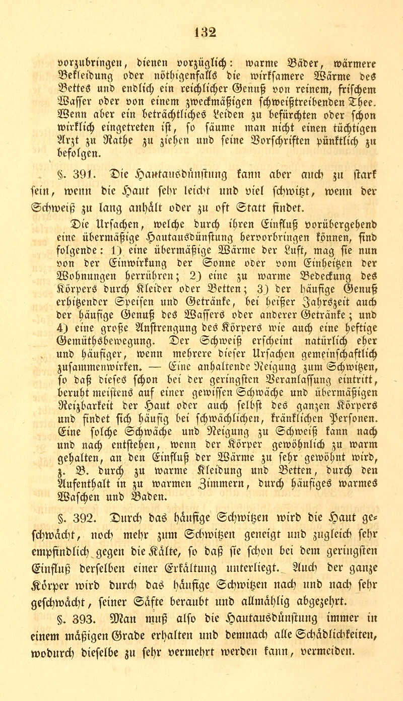 üorjutringeu, btencii »orjüglit^: warme Säber, »»ärmere ©effeibung ober nöt&igenfattö bte wirffamere 2öärme be« ^ttks «nb enbh'cJ; ein ret^ittc^er @enuf »on reinem, frif^em 2öaffer ober üon emem jwecfmä^ptgen fcf)i»eiftretknben 3:^ee. Senn o6er ein teträc^tttd^eö l'et'ben ju Befürchten ober fc^on wtrfltc^ eingetreten ifi, fo fäume man nicJ^t einen tüchtigen 5lrjt ju 9f?at^e ju jte^en unb feine 2?orf(|riften pünftli^ ju i»efo(gen. §. 391. X)ie ^aHtaußbun)l:ung fann aber aitdh 5« jlarf fein, wenn bie S^aüt febv leicbt unb oiel fct^wi^t, wenn bcr @rf)tt)ei^ SU lang anl)d(t ober ju oft <Btatt ftnbet. 2)ie Urfa^en, weli^e bure^ i^ren Sinffuf üorüberge^enb eine iibermäfiige |)autans?bänjlung ^ert>orBringen fonnen, ftnb folgenbe: 1) eine iibermäfige SBärme ber Suft, mag fte nun »on ber (Sinwirfung ber (Sonne ober öom Sin^ei^en ber SOBo^nungen ^errübren; 23 eine ju warme 35ebe(fung beö ^ör^^erö burc^ Kleiber ober 23etten; 3} ber häufige @enu^ er|ii|enbcr ©^.^eifen unb ©etränfe, Bei t)eifer ^al^^^^S^rt auc& ber ^äuftge ©enuf beö äßafferö ober anberer ©etränfe; unb 4) eine grof e 2lnftrengung beö Äörperö wie au(^ eine ^eftigc ©emüt^öbewegung. S)er Schweif erfc^eint natürlich e^er . unb t;äufiger, wenn mehrere biefer Urfac^en gemeinf^cifttic^ jufammenwirfen. — (Sine an^altenbe 9ieigung jum ©c^wi^en, fo baf biefeö fc^on Bei ber geringftcn 3Seran(affung eintritt, Beruht meiftenö auf einer gewiffen ©c^wäc^e unb übermäßigen 3teijiarfeit ber .^aut ober auc^ felfjft beö gctn,^en ^ör^erö unb finbet fic^ ^uftg t>ei f(^wä(|Iid^en, fränfliefen ^erfonen. (gine folc^e @4^ä^e unb Steigung ju (S(|>weif fann naci^ unb naä) entfielen, wenn ber Körper gewö^nlicfi ju warm gehalten, an ben (Sinfiuf ber 2Ö3ärme ju fe^r gewöt;nt wirb, j. 23. burc^ JU warme ^leibung unb 25etten, bur(^ ben Itufent^It in ju warmen 3»n*ttern, burc^ pufigeö warmesS SBafc^en unb ^aben, §. 392. 2)nrd) ba6 f)dnftge (Bd^wi^zn wirb bie ^aut ge.^ fd^tt)dd)t, nod) niet)r jum ©rf)n?i^en geneigt unb sugieicb febr empftnblirf) gegen bie^dfte, fo ba^ fte fc^on hzi bem gcringflcn ©infing berfeI6en einer ©rfditung unterliegt. 5(ucfc ber ganjc Körper wirb bnrd) ba^ bdnftge (Sct)wi^en nad) unb nadj fe{)r gefcttwdd^t, feiner ®dfte beraubt unb attmdl}Iig abge5el)rt. §. 393. 502an mug alfo bie ^autau^bunfinng immer in einem mdgigen ®rabe erl)a(ten unb bemnad) atte (5rf)dblidifeiten, wobutc^ biefelbc gu fel)r vermehrt werben fann, »ermeiben.