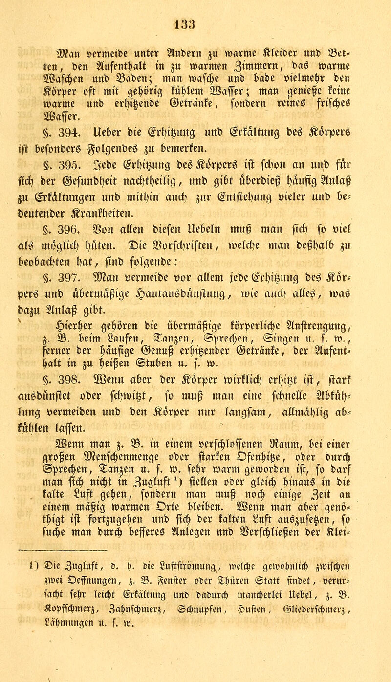 Wlciix »ermetbc unter 2tnbern ju warme ^fctber unb 33et>' ten, ben 2lufent^att m ju »armen S^mmzxnf baö »arme Saferen unb 33aben; man wafc^e unb tabe »tetme^r ben köxptx oft mit geprt'g U^Um Saffer; man geniefc fetnc »arme unb erl)t§enbe ©etränfe, fonbern retneö fn'f(!^e3 SBaffer. §. 394. Heber bie @rt)igung unb ^rfdltung bcö Äovpeiö ift bcfonberö gofgenbeö ju bemerfen. §. 395- Sebe dvhi^imQ be^Äor^crö ijlt fd)on an nnb för jtc^ ber @efunbl)eit nad^tl^eilig, nnb gibt fiberbicf {)duftg ^nta$ ju ^rfdltungen nnb mitt)in and) jur (5ntfiel)nng oiefer unb U<= bentenber Äranfl)eiten. §. 396. SSon aUcn biefen Uebetn mu^ man |Trf) fo ml aU mogfirf) lauten. Sie SSorfd^riften, weldje man be^bafb ju beobad^ten l)at, ftnb folgenbe: §. 397. Sfflan »ermeibe oor aU^m jebe @rl)i^ung beö Äor* perö nnb Abermalige ^antauöbunftung, wie and) atte^, was bajn 5inla^ gibt. ^ter^er gehören bie übermäßige förperlii^e 5tn|irenguug, j. 33. beim Saufen, ^anjen, «Sprechen, @ingen u. f. »., ferner ber pufige ©enuf er^i^enber ©etränfe, ber Slufent« ^alt in ju Reißen ©tuben u. f. ». §. 398. SOBenn aber ber Moxptv mxUid) erbiet i(l, fiarf aneibönflet ober fd^wi^t, fo muf man eine fdbnette ^hU\)r: tnng t)ermeiben nnb hcn Äorper nnr Tangfam, aKmdl)lig ab^ f üb ten f äffen. äßenn man j. ^. in einem »erf^toffenen 9?aum, hti einer großen ÜÄenfc^enmenge ober ftarfen iDfen^t^e, ober bur^ (Sprechen, ^anjen u. f. ». fe^r »arm geworben ift, fo barf man fic^ nic^t in 3«gtuft ^) jlctten ober glei^ ^inauö in bie fatte ?uft ge^en, fonbern man muf no^ einige S^ii «« einem mctfig »armen Orte bleiben. Senn man aber genö* t^igt ift fortzugeben unb fic^ ber Mten Suft auöjufe^en, fo fu(^e man bur«^ beffereö Stniegen unb 33erf(i^Iie^en ber kUi' i) T)k 3ngluft, d. ^. t>tc Suftftrömung, ivelc^c geivo^nlic^ ^wifc^eit f^wei Deffnungen, j. S. »^enfter ober Spüren <Btatt fmUt, öerur* fac^t fe:^r leicht Svfäftung unb babur* mancherlei Uebel, 5. 55. Äopff^merj, 3a^nfc^mera, @(^nupfen, f)uftcn, ©Itebcrf^mei-i, Sct^mungcn u. f. w.