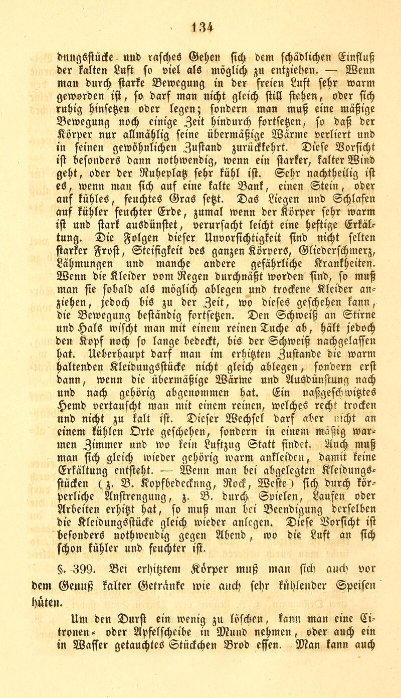 bitttööfiüdfe - ««b rafd)cö ®el;en ftd> bem fc^abHc^en Stnflu^ ber taikn ?uft fo »tel aU ntögltt^ ju entjieben. — SBenn man bur(^ fiarfe 35ett)e9ung in ber freien Suft fe^r warnt geworben tft, fo barf man m'c^t gteic^ flttt flehen, ober ft^ ru^ig ^t'nfeien ober legen; fonbern man muf eine mäßige ^Bewegung noc^ einige S^it ^inburc^ fortfe^en, fo baf ber Äör^er nur attmö^Iig feine übermäßige 2Bärme oerttert unb in feinen gewöhnlichen 3iif^an^ jurüäfe^rt. S)tefe SSorftrfit tft ^efonberö bann not^wenbtg, wenn ein flarfer, fatter SSinb ge^t, ober ber 9ffu^epla^ fe^r fü^I ij^. (5e^r nac^t^eiltg t|i cö, wenn man fic^ auf eine taik 33anf, einen ©tein, ober auf fü^Ieö, feu(|teö ®ta$ fe|t. ©a6 Siegen unb (S^tafen auf fü^Ier feuchter (5rbe, jumal wenn ber Körper fe^r warm ij! unb flarf auöbünflet, öerurfat^t teid^t eine heftige (ixtäh tung. S)ie 3^o(gen biefer Unoorft(!^tigfcit ftnb ni^t fetten ftarfer ?^roft, ©teiftgfeit beö ganjen ^örperö, ©tieberfc^merj, 5?ä^mungen unb manci^e anbere gefä^rli(!^e Ä'ranf^eiten. äBenn bie ^(eiber öom Siegen burci^näft worben ftnb, fo muf man fte foI»aIb aU mögti^ abliegen unb trorfene Meiber an* i^iel^en, ictoä) U€ ju ber S'^it, wo biefeö gefc^e^en fann, bie 95ewegung t>efiänbig fortfe^en. !2)en <Bä)Wd^ an (Stirne unb ^atö wif^t man mit einem reinen S^uci^e ab, |ätt jebo^ ben ^o^f noi:^ fo lange tebedt, fciö ber (B^wd^ nac^gelaffen l^at. UeBer|)au))t barf man im erBil^ten 3itft«»be bie warm ^altenben ^leibungöftüdfe ni^t gleich ablegen, fonbern erfl bann, wenn bie itbermäfige 2Bär)nc unb Stuöbünilung nad^ unb nac^ O^^örig abgenommen f)at, (5in nafgefcf;Wi^teö .^emb t)ertauf(^t man mit einem reinen, wetci^eö rec^t troden unb nid^t ju Mi ift. S)iefer SÖe^fel barf aber nt^t an einem füllen Drte gef^e^en, fonbern in einem mftf^ig war= men 3<tttwer unb wo hin ?uftj«g ®tatt finbet. ^u^ muf man ftc^ gleic^ wieber gehörig warm anfleibcn, bamit feine (5rfättung entfielt. — ^enn man hti abgelegten Meibungö« ftücfen Cj. fB. ^o^fbebecfnng, moä, SBefte) ftc^ burc^ Uv^ ^erti^e ^nftrengung, j. ^. burc^ @pieten, Saufen ober arbeiten cr^i^t l^at, fo muß man id S5eenbigung berfelben bie Ä'feibungöftüde gleic^ wieber anlegen. 3)iefe 23orft^t ij! tefonberö not^wenbig gegen Stbenb, voo bie Suft an ji^ f(|)on fü^Ier unb feu^ter i% §, 399. S3et erl)i<3tem Äorper mu^ man ftd^ and) öor bcm (SJeuu^ falter ©etrdnfe vok aud) fel)r ful)fenber ©peifeit l)UtCJl. Um ben 2)ur|l ein wenig ^u Bfrfren, fann man eine du troncn = ober 2t))ferfd^eibe in 9)?unb nehmen, ober aud^ ein in Sßaffer getau^teö ©tüdc^en SBrob effen. S^an fann an^