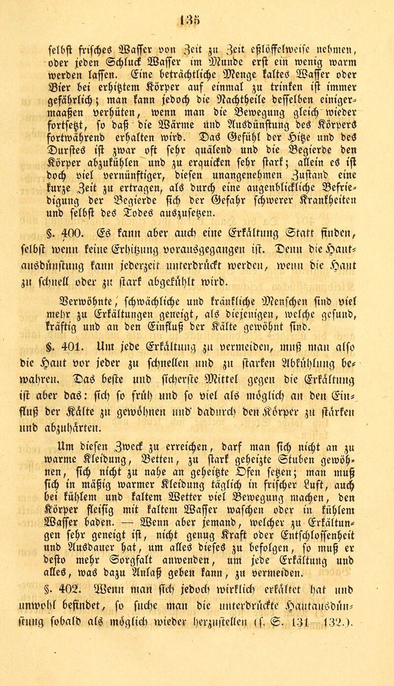 felOjl: finfc^ejs: SSaffev »on S^it 511 3eit eflöffettveife itefmien, ober jeben @c^Iuc£ SSaffer im 3)?unbe erjt ein njentg warm werben laffen. (£ine ^Oetrdc^tlic^e 3}?cni3C taUcß Safer ober Sßi'er ^ei er^i^tem ^ör^er auf einmal ju trinfen iji immer gefd^rlic^; man fann jeboc^ bie Df^ac^t^eite beffelben einiger^ maafen tjer^öten, wenn man bie SSewegung gteic^'wieber fortfe^t, fo baf'bie SBärmc ünb 2luöbün|lung beö Körper« fortwa^renb er^Iten wirb. T)aß ©efü^t ber .^i|e unb be3 ©urfteö t|i jwar oft fe^r quälenb unb bie ^egierbe ben Körper atjufü^ten unb ju erquicken fe^r flarf; aßein eö i^ bod^ oict vernünftiger, biefen unangenehmen 3ui^^^ttb eine furje 3ett ju ertragen, aU burc^ eine augenMidti^e 23cfrie^ bigung ber ^egierbe f?c^ ber ©efa^r f^werer ^ranf^eiten unb feI6fl beö Slobeö auö;jufet3en. §. 400. (i€ fann aber audb eine @rfdftinig ©tatt ftnbcn, fclbfl wenn feine (5rl)i0ung üoran^^gegangen tfit. Xienn bie S)anU anöbnnftung fann leberseit nnterbrndft «werben, menn bte v^mit jn fd)neff ober jit |larf abgefi'tl)tt ivivb. SSerwö^nte, fc^wäc^tic^e unb fran?fic^c )fflzn\ö)zn finb üief mel)r ju (Jrfältungen geneigt, aiö bieieuigen, we(d;e gcfunb, fraftig unb an ben (Sinflu^ ber ^älte gewij^nt finb, §. 401. Um jebe @rfd(tnng 51t »ermeibcn, mn^ man affo bie ^ant t)ov jeber jn frfjnetten nnb jn jltavfen 5ibfnl)fung 6c<f tt)at)ren. Daö befle nnb ftct^erlltc ^OJittel gegen bie ^rfdftnng i\t aber ta^: |Trf) fo fritt) nnb fo öiel aU mogh'd) an ben (iuu_ fln$ ber Äd(te jn getv6l)nen unb' babnvd) benÄorper ,^n fldrfen nnb a6jul)drten. Um biefen 3«)^^ ju erreichen, barf man ftd) nic^t an ju warme ^feibung, 33etteu, ju flarf ge^eijte @tu6en gewö^« nen, ft^ nic^t ju na^c an ge^ei^te Dfen fe^en; man mu^ fi^ in mäfig warmer ^teibung täglich in frifc^er ?uft, auc^ 6ei fü()Iem unb faltem Setter ml ^Bewegung machen, ben ^öxptt fleiftg mit faltem Sajjer Waffen ober in fitstem Saffer baben. — Senn aber jemanb, welcher ^^u (ütUUnn^ gen fe^r geneigt ifl, nic^t genug ^raft ober @ntfc{;Ioffen^eit unb Sluöbauer ^at, um affeö biefeö ju befolgen, fo mn^ er bejio me|>r «Sorgfalt anwenben, um iebe (Srfaitung unb attcö, waö baju 2in(af geben fann, ju öermeiben. §. 402. 2Öenn man jTrf) jebod) n^irflid) erfaßtet Ijat nnb nntt>c()I beftnbet, fo fnd)c man bie nntevbrncftc .\pantauöbnn' rtung fobatb aU mog(id) wteber ()er^uiMen ((. <&. 131- t32.).