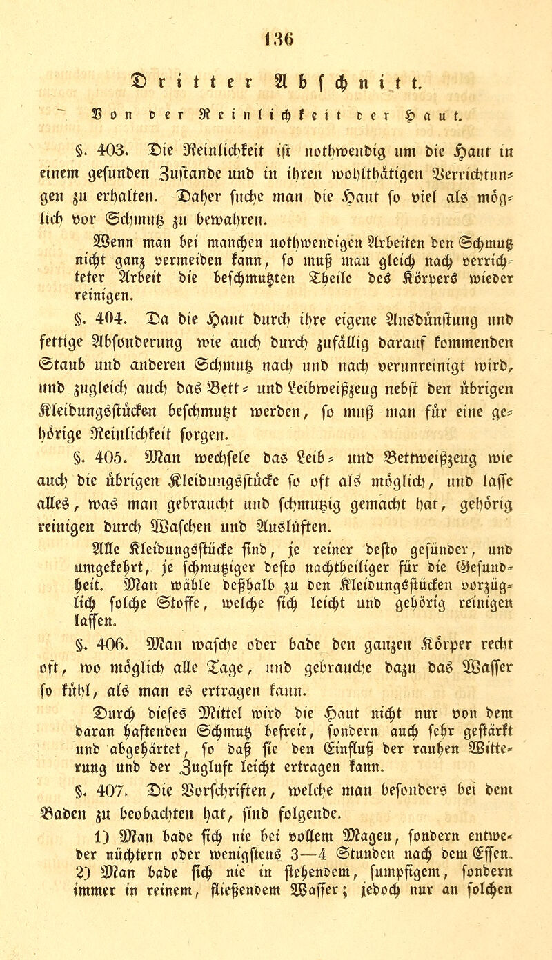 dritter 2lbf4)nitt. tß 0 n bcr SRctiiltc^feit tcr ^ a u U §. 403. X)ie 9feniltct)feit ift nott)meiibig um bie ^aur in einem gefunben ^u\lanht nnb in it)ren wol)Itt)dtigen SSerridjtnn* gen ju erl)aften. X)al)er fud^e man bie S^ant fo üfel aU mog- liit öor @ct)muJ3 jn 6ett?at)rcn. äöcnn man Bei man(^en notI)tt)ent)tgcn Strbeiten ben ®^mu0 nic^t ganj üermeiben fann, fo muf man gleic^ nac^ »errich- teter 2trkit bie bef^mu^ten Steile beö Ä'orperö tüiebev reinigen. §. 404. X)a bie ^ant burrf) il)re eigene SInöbnnilung nnb fettige Slbfonberung mt and) bnrct) jufdUtg baranf fommenben @taub nnb anberen ©d^rnu^ narf? nnb nad) »ernnreinigt mirb^ nnb jngleirf) and) baö S3ett * nnb Seibwei^jeug nebfi ben übrigen ,t(eibnngöfl:ürfe.n befitmu^t werben, fo mnß man für eine ge* l)6rige D?einlid)feit forgen. §. 405. Wtan n)ed)fele ta^ 'izibf nnb S3etttt)ei^jeng mie and) W übrigen Äleibnng^llüde fo oft aU möglich, nnb (äffe atteö, tt)aö man gebrandet nnb fd)mn§ig gemadjt \)at, gel)orig reinigen bnrd) äöafdien nnb Sinslüften. 2ltte ^leibungöjlöde ftnb, je reiner befio gefünber, unb umgefe^rt, je f(|mufiger befto nac^tljeiliger für bie ©cfunb^ ^zii. Wlan toäiu bepalb ju ben Ä'Ieibung^ftüden »orjüg» U^ foI(^e (Stoffe, wel^e ft(^ leicht unb gehörig reinigen laffen. §. 406. Tian noafdje ober babc ben ganzen Äorper redit oft, tt)o moglid) alle I^age, unb gebraud)e bajn M^ '^a^ct fo f\M, aB man c^ ertragen fann. Vmd^ bicfee 9D?ittet wirb bie ^aut m'^t nur öon bem baran l^aftenben ©^mu^ befreit, fonbern auc!^ fe^r gefiarft unb abgehärtet, fo baf ftc ben (ginfluf ber rauben ^itU' rung unb ber 3«gM<^ leicht ertragen fann. §. 407. 2)ic 3Sorfd)riften, tt)etd)e man befonbere bti bem Sabcn gn beobad)ten l)at, fTnb folgenbe. 1) ^an babe fti^ nie hd öottem 5Wagen, fonbern entwe* ber nüchtern ober toenigftensi 3—4 «Stunben nac^ tt^m (£ffen, 2) 'Sflan babe fic^ nie in |ie|>enbem, fum|>ftgem, fonbern immer in reinem, fiiefenbem SBaffer; jebocl nur an folc^en