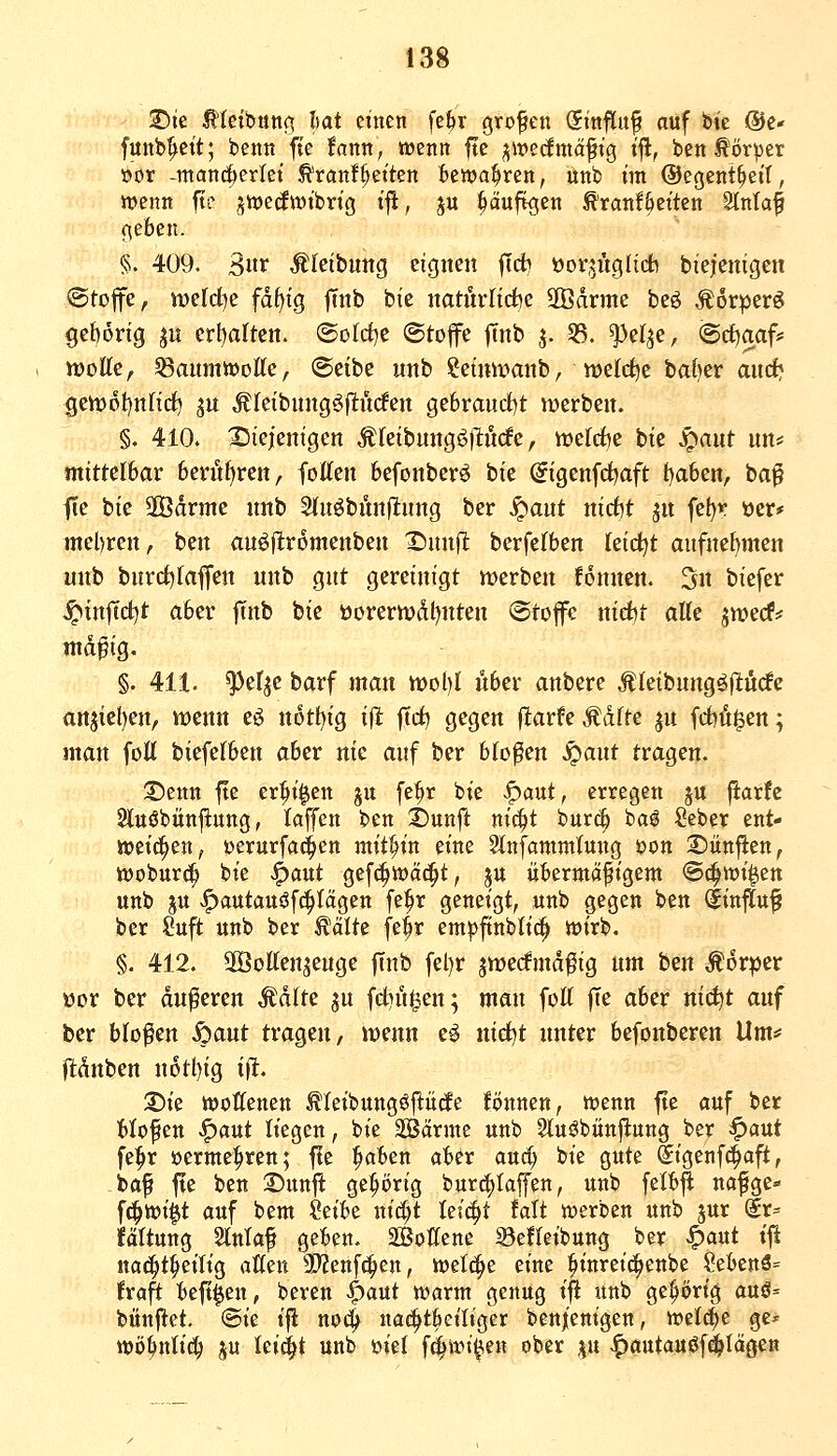 T)it ^Uii>nn(\ hat einen fe^r grofeu Sinftuf auf bic @e« funb^ett; benn fte fann, wenn ftc ^mdmä^xQ tfl, ben törper »or -mancherlei ^ranfReiten bewahren, ünb im ©egent^eil, wenn fte ^wedwtbrig ifl, p ^äuftgen ^ranf^citen Slnlaf f;eben. §. 409. 3«t Äl'etbung eignen jTd? üov,?ngIidb biejenigen ©toffe, werd^e fd^ig ftnb bie natürliche 2Bdrme beö .^orperö gei)6ng ^u erl)artcn. ®ofd)e Stoffe ftnb j. 33. ^elje, ©cfjaaf* tt)oEe, ^aumwoÄe, @eibe unb ?eimvanb, welche baf)er ancf* Sen>pt)nnrf) ju Äfeibung^jltücfen gebrauct)t werben. §. 410. 25iejenigen ÄIeibnngö)Kicfe, n)elrf)e bie S^ant nn= mittelbar 6erüf)ren, fotten befonberö bie (?igenfct)aft t)aben, ba^ fte bie ÜÖdrme nnb Sfnöbünllung ber ^ant nicfct jn fet)r »er* mel)ren, ben auöjltromenben X)nnft berfefben teidjt aufne[)men unb burrfjraffen unb gut gereinigt werben fonnen. 3n biefer .^inftd^t aber ftnb bie tiorern)dl)nten ©toffc nid)t alk jwecf? md^ig. §. 411. ^efje barf man wol)! über anbere Äleibnngöjlturfc anjiel)en, wenn eö n6tl)ig iflfc ftci^ gegen flarfe^dfte ^n fdbü^en; man foU bieferben aber nie auf ber bloßen S^ant tragen. ©enn fte er|>t|en ju fe^r bie -^aut, erregen ju fiarfc 2luöbün|iung, taffen ben 2)unft nit^t bur^ baö Seber ent- weichen, üerurfad^en mithin eine 2lnfamm(ung öon S)itnflen, woburc^ bie ^ant gefc^wäc^t, ju übermäßigem ©c^wt^en unb ju >^autau^fc^tctgen fe^r geneigt, unb gegen ben dinflu^ ber Suft unb ber ^älte fe^r em|3ftnbltc^ wirb. §. 412. SßJotten^enge |Tnb fel)r jwerfmdfig um hen Movpct üor ber duneren Malte ^u fd)i't§en; man foK |Te aber nid^t auf ber blofen .feaut tragen, wenn e^ nidjt unter befonberen Um* ftdnben n6tl)ig ift, S)ie woffenen Äletbungöjlücfe fi^nnen, wenn fte auf ber Mofen ^aut liegen, bie SÖärme unb gtuöbünj^ung ber ^aut fe:^r »erme^ren; fte l^aben aber auä) bie gute Sigenfc^aft, ^baf fte ben 2)unft ge^ijrig burc^Iaffen, unb felb^ nafge* f^wi^t auf bem ?eibe nitft leicht falt werben unb jur (lr= fältung Slntaf geben. SÖottcnc Seftetbung ber ^aut tji nac^t^eilig atten 'SJZenf^en, wet^e eine ^tnreic^enbe ?ebenä= !ra^ beft^en, bereu ^ant warm genug ifl unb gehörig auö= bünftet. @ie t'jl no4 nac^tbet'Iiger ben/enigen, weld)e ge» wij^ntid^ ju Ici(|t unb mt fd^wi^e« ober \n -^autauöf^Iäge«