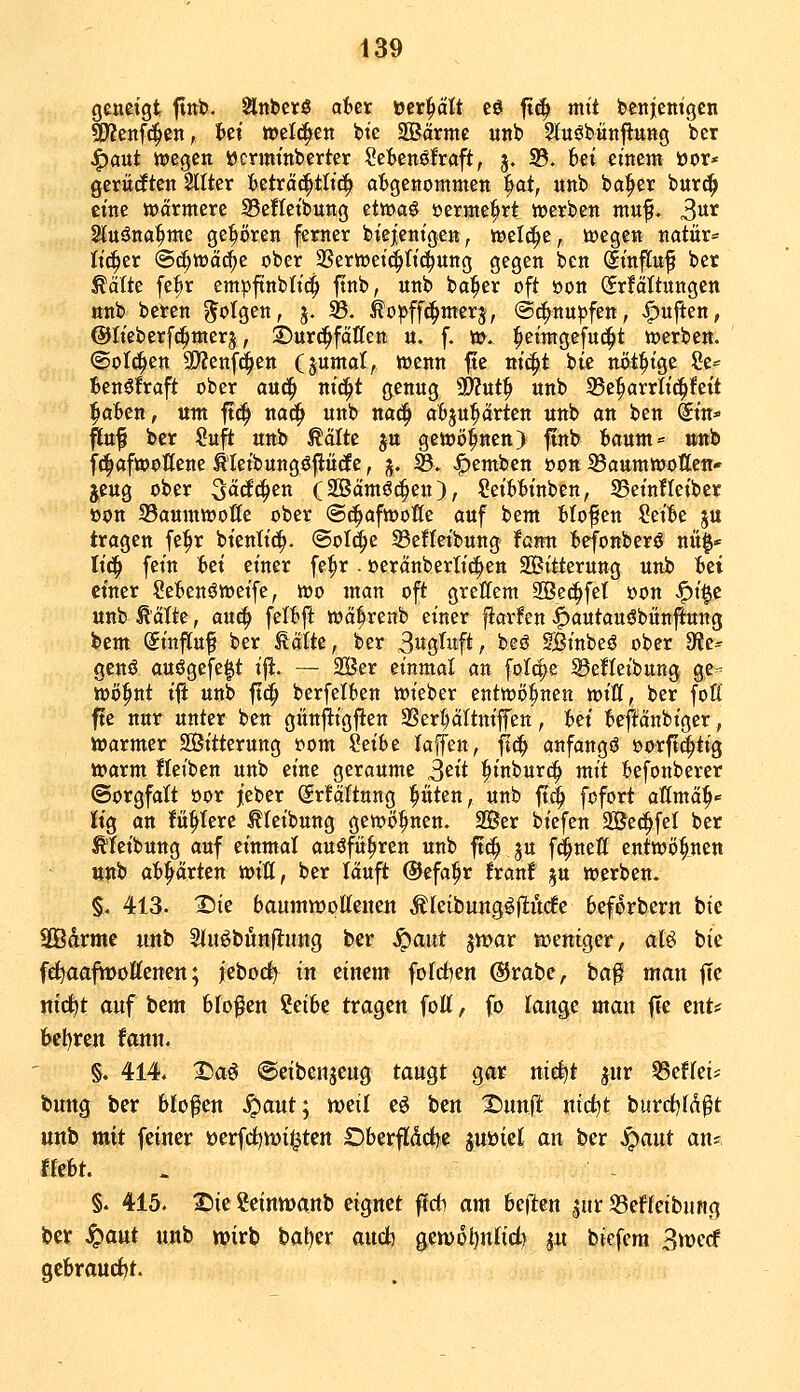 geneigt flnb. ^nberö aUx üer^cttt eö fi^ mit ipcnjem'gen Wleni^^n, Ui mld^tn bte SBärmc unb 5iEuöbünflitng ber ^aut wiegen öcrminberter Scienöfraft, 3. 33. bei etnent öor* gerüdten Sllter fceträ^tltc^ a'Bgenommen |>at, unb ba^er but(^ eine wärmere ®e!Ietbung ztwai sjeritie^rt »erben mnf. 3^^ Sluöna^nte gehören ferner biejcnigen, töelc^e, tt»cgen natür^^ Itc^er ©d;tüäc^e ober aSerwet^ttc^ung gegen ben Stnflnf ber ^ätte fe^r empftnbtt'^ ftnb, unb ba^er oft »on Srfältungcn nnb beren folgen, j. 33. ^o^jffc^nterj, @^nu|3fen, .^ujl:en, ©Iteberfc^merj, Durchfällen u. f. ». ^eintgefud^t werben. (Soliden SWenfd^en (juntat, wenn fte vii^t bte nöt^tge ?e=^ Benöfraft ober aixi^ m'^t genug 9)?ut^ unb 35e^arriftc^feit ^äbcn, um ft(| nac^ unb na^ afcju^rten unb an ben Stn* |[uf ber Suft unb ßälte ju gewönnen) ftnb {»aum= »nb f^afwoöene Äletbungöflütfe, j. B. |)embcn »on Saumwotten- jeug ober ^ää<i)tn (SBämöc^en), SetWnben, ^Betnfleiber »on 33aumwoße ober ©c^afwotfe auf bem fclofen Set^e ju tragen fe^r btentic^. ©old^e 33effeibung fütm tefonberö nüf» lii^ fet'n bei einer fe^r . »eränberli^en Sttterung unb fcei einer Sefienöweife, wo man oft grellem SSet^fet »on <^t§c unb ^'älte, au^ felt)ft wäfrenb einer jlarfen ^autauöbiinfiung i>tm. Sinfluf ber ^älte, ber 3w8M^/ beö Sjßtnbeö ober SfJe^- genö auögefeft ift. — Ser einmal an folcpe ®e!Ieibung ge- wöhnt ijl unb ft(| berfelben wieber entwöhnen mU, ber fofi fte nur unter ben günjligften aSert;äItnijfen, :6ei teftänbiger, Warmer SÖitterung t>om ^eibe kffen, fl(^ anfangt oorft^^ig warm fteiben unb eine geraume S'^it fiinburc^ mit Befonberer (Sorgfalt öor jieber Srfäftung Ritten, unb ftc^ fofort aKmä^'= lig an fü^Iere ^leibung gewönnen. 2öer biefen 2&ec^fel ber ^feibung auf einmal auöfü^ren unb ft(f> ju fd^nefl entwöhnen «nb abhärten mU, ber läuft ©efa^r !ranf ju werben. $. 413. Tiiz banmvooUmcti Äreibungöjltudfc 6ef6rbern bte SBdrme unb 5iuöbfinfl:ung ber S^ant jtt)ar n?eniger, aU bie fe^aafiDoKenen; j'ebod) in einem fofrfien @rabe, ha$ man jTc ntc^t auf bem 6Iofen ?et6e tragen foK, fo lange man jTe ent# t>ct)ren fann. §. 414. Da^ ©eibenjcug tau^t gar nid^t jur S3ef(ei=: bung ber bloßen ^aut; tvzü eö ben X)unft ntd^t biird)((^^t unb mit feiner üerfc^wi^ten Dberfiddje guüiet an ber ^ant an= tUU. . - §. 415. T)it Seinnjanb d^net ffdi am bellen jur ©effeibnng ber S^ant unb wirb bal)er audb genjo^nlieti ju biefem Svüccf gcbrauct)t.