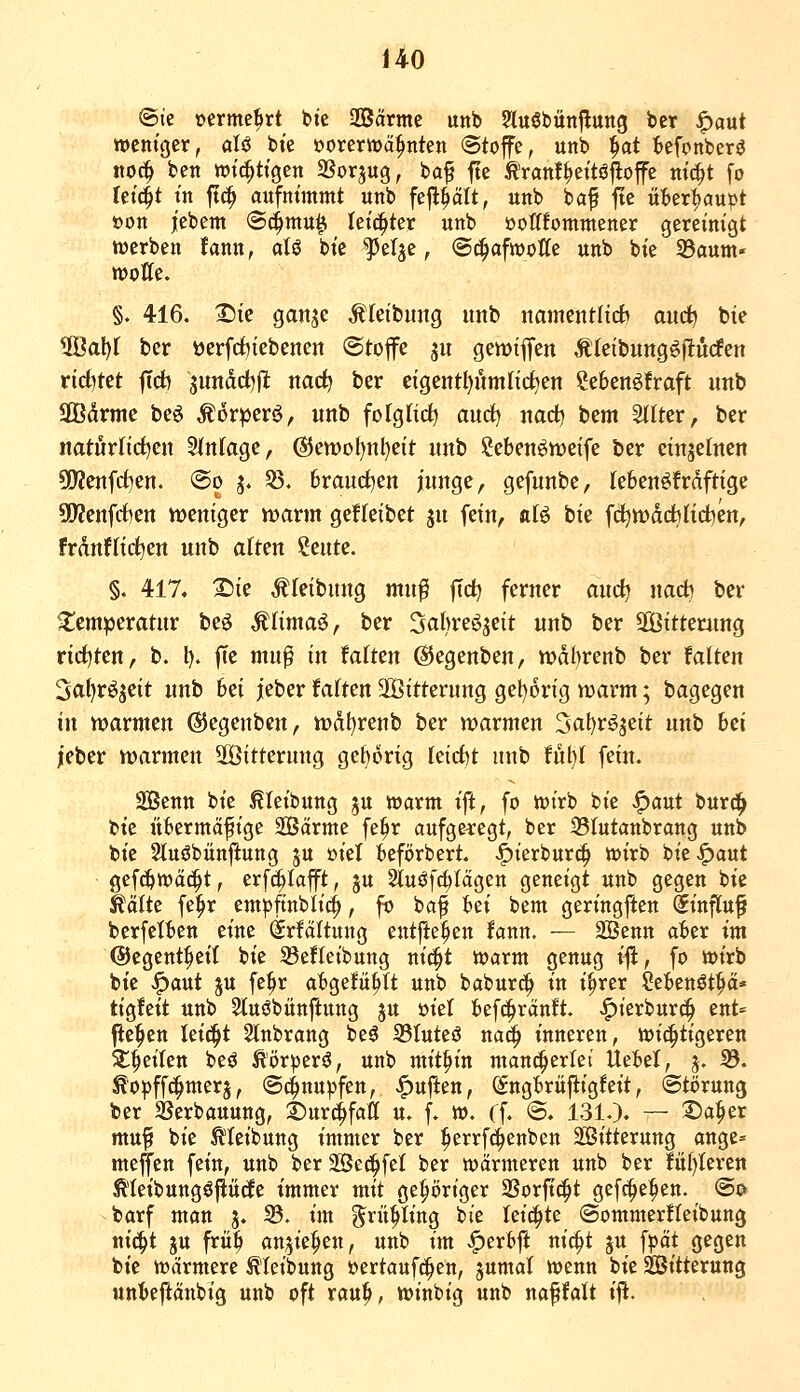 14^0 ©ie oerme^rt bie SSärmc mt> ?lu6bünflung bet ^aut wentcjer, aU bie oorerwä^nten Stoffe, unb ^at Monberö noc^ bett tt)tc|ttgen SSorjug, ba^ fte Äranf^eitöjloffe m'd^t fo Ui^t in ft^ aufnimmt unb feft^ält, unb baf fte üt>er^aupt »on jt'ebem ©4^^ lei^ter unb öotflommener gereinigt twerben fann, aU bie ^elje, (Sc^afwotle unb bie tdaurti' «jotte. §. 416. I^ie gan^e ^(eibung unb namentlich) and) bie 9Öal)f ber t)erfrf)iebenen Stoffe ju gewiffen Äteibung^flüden ricf)tet ftd) jundct^fl: nac^ ber eigentl)umli(i)en Menöfraft unb SBdrme beö ^orper^, unb fofglid^ aurf) nact) bem ^Iter, ber natörfid)en S(nlage, @ett)oI)nl)e{t nnb Sebenöweife ber einzelnen 5(Kenfd)en. @o j. 53. braudtjen junge, gefunbe, lebenöfrdftige 95?enfrf)en weniger vrarm gefleibet ju fein, aB bie fci^tt)d(*lid^en, franflictjen unb alten ?eute. §. 417. X)ie ^(eibung muf fid^ ferner anc^ na* ber Temperatur beö Älimaö, ber Sabreöjeit unb ber SGßitterung rict)ten, b. l). fte mu^ in Mttn ©egenben, wdbrenb ber Mtm 3al)röjeit nnb bei jeber faxten 2Öitterung gel^orig n?arm; bagegen in marmen ©egenben, tt)df)renb ber warmen 3al)röjeit unb hei jeber warmen 2öttterung geborig kidjt unb ful}I fein. Senn bie ^leibung ju hjarm ift, fo loirb bie ^aut burc!^ bie übermäßige SBärme fe^r aufgelegt, ber Slutanbrang unb bie 2tu6bünftung ju üiel befijrbert. ^ierburc^ toirb bie .^aut gefc&toäc^t, erfc^Iafft, ju Sluöfc^Iägen geneigt unb gegen bie ^ältc fe^r emjjftnbli^, fo baf hti bem geringften ^influ^ berfelben eine @rfältung entfielen !ann. — 2Benn aber im ©egent^eit bie 33efteibung ni^t warm genug i|i, fo wirb bie ^aut ju fe^r abgefüllt unb baburc?^ in i^rer ^ebcnöt^ä* tigfeit unb 2luöbünftung ju üiel befc^ränft. >^ierburc^ ent= Pe^en lei^t Stnbrang be^ 33Iuteö nad^ inneren, toii^tigeren ^^eiten beö t()r^3erö, unb mithin mancherlei Uebel, 5. 33. ^o^ffd^merj, (Schnupfen, ^ujlen, Sngbriiftigfeit, ©törung ber 2?erbauung, ©ur^faö u. f. w. Cf. @. 131.). — Da^er muf bie ^leibung immer ber ^errfc^ienben Sitterung ange= meffen fein, unb ber SBe^fel ber wärmeren unb ber !ü()Ieren Ä'IeibungöfiüdEe immer mit gehöriger 2Sorft(|t gefd^e^en. ®p barf man j. S3. im ^rii^ling bie leichte ©ommerfleibung nic^t ju früb an^ie^en, unb im <^erbft nic^t gu fpät gegen bie wärmere Äteibung »ertaufc^en, jumaT wenn bie SBitterung unbeftänbig unb oft rau^, winbig unb naffalt ift.