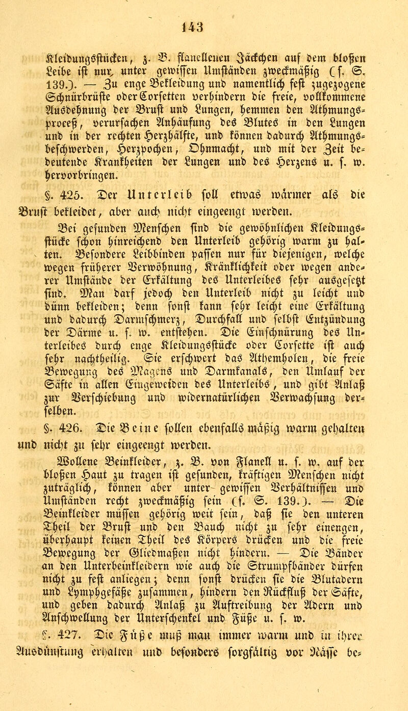 Äleibunßöftüdeu, j. ^. pancacueu ^ääö^m auf &em blofcn :2ett)e iji nui;, unter geiviffeu Umpnben 3rt)ecfmcifiö Cf- ©• 1390- — 3 enge 33efteibung unt> namentlich fefi ^ugejogene ©(^nürfcrüj^e oberSorfetten üer^tnbern bt'e freie, oottfommene Sluöbe^nung ber 95ruli unb Zungen, ^emmen ben Sit^mungö^ ^•»rocef, »erurfa^en Stn^ufung beö 23Iuteö in ben Sungen unb in ber re^iten -^erj^ätj^e, unb fönnen baburc^ ^tt^ntungö* l)ef(|tt)erben, ^erj^)oc^en, O^nmac^t, unb mit ber S^^^ ^^' beutenbe ^'ranf^eiten ber Zungen unb beö ^erjenö u. f. ». !^eröort)ringen. §. 425. X)er Unterleib folt etmaö »»armer aU bic ^rujlt betleibet, aber aitc^ nid)t eingeengt werben. 33ei gefunben 9)?enfc^en ftnb bie geiwö^nlic^en ^leibungö» jlücfe f(|on ^inreic^enb ben Unterleib gehörig warm ju ^aU ten. ißefonbere Seibbinben gaffen nur für biejenigen, njetc^e toegen früherer 3Sertt)ö^nung, ^ränÜic^feit ober luegen anbe- rer Umflänbe ber ^rfältung beö Unterteibeö fe^r auögefe^t ftnb. a)?an barf jeboc^ ben Unterleib nic^t ju leicht unb bünn beffeiben; benn fonjl fann fe^r hi^t eine (Srfältung unb babur^ ^©armf^merj, 2)ur(^fall unb felbft l^ntjiinbung ber X)ävmt u. f. v». entfielen, ©ic (Sinfc^nürung beö Un- terleiber burc^ enge ^'leibungöftücfc ober (Jorfette ift an<^ fe^r nat^tpeilig. @ie erfd^ioert baö ^tl)em^oien, bie freie 33eit)egurig beö 2)?a'3cnö unb :Darm!anaTö, ben Umtauf ber ©äfte in oKen Siugeioeiben beö Unterteibö , unb gibt Slntaf jur SBerfc^iebung unb wibernatürli^en SJerlvac^fung ber- felben. §. 426. :©ie 58eine fotten thtxifaU^niä^iQ n)arm gel)alteu unb nid)t jn fel)r eingeengt n)erben. SBottene SBeinHeiber, \, 33. üon ^laneK u. f. n?. auf ber blofen ^aut ju tragen ift gefunben, fräftigen a)?enf{!^en nic^t jutrdglid^, fönnen aber unter gewiffen ißer^ättniffen unb Umftänben red^t ^njedmäfig fein (f, @. 139.). — 2)ie S3ein!Ieiber muffen gei^i)rig weit fein, baf fte ben unteren Z^i)dl ber 23rufl unb ben 23au4 nic^t ju fe^r einengen, Übev^au|)t feinen Z^dl beö ^örperö brüten unb bie freie Seiijegung ber ©licbmafen nic^t linbcrn. — ©ie iBänbev an ben Unterbeinfleibern mc anä) Ue ©trumpfbanber bürfen nid^t ju feft anliegen; benn fonft brücfen fte bie 23lutabern unb S^m^j^gefaf e pfammen, ^inbern ben diüdfiuf ber Seifte, unb geben babur^ 2lnla^ ju Sluftreibung ber 2lbern unb Slnfc^weßung ber Unterfc^enfet unb güfe u. f. ». ?. 427. I^ic ^n^e muß man immer iüarm unb ui tl)rer äluöbiiuitung evt)alten unb befonberö forgfdltig öor ^t'dffe bc*