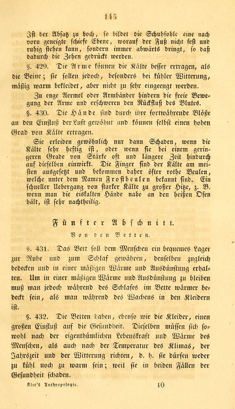 3ft i^ei' 2lbfa^ Till i)oä), fo Wlbet btc ©^u^fo^Ie eine na^ ijorn geneigte f6iefe S6ene, ttjorauf ber g^nf nic^t feji unb ru^ig fte^en fann, fonbern immer ab'mävtß bringt, fo ba§ baburc^ bie 3^^^« gebrüdt tt)erben. §;. 429. ^te 21 vnie fonnen bie Mäitt bc^fer ertragen, aU bieiBeine; jTe fotteit jetüd), befonberö bei fiil)ler 2Bittenmg, md^tg warm htUciiict, aber ntdbt ju fef)r eingeengt irerben. 3u enge 2lerme{ ober 2lrmbanber ^inbern bie freie 33ett)e* gung ber Slrme unb erfc^weren ben dtnäfin^ beö 33lttte6. §. 430- ^ie ^dnbe finb bnrd) tl)re fprtn)dl)renbe 55I6^e an ben ©influ^ ber IHtft ge5:D6i)nt unb fonnen felbfl einen t)ol)en @rab üon Ädtte ertragen. (Sie erleiben gewo^nlic^ nur bann <S(|aben, tt)enn bte ^ätte fe^r ^eftig ijl:, ober wenn ftc fcei einem gerin= gercn ©rabe üon ©tärfe oft unb längere 3^1* ^inburc^ auf biefetben einwirft. 2)te Ringer ftnb ber ^atte am mei= ften au^gefe^t unb bekommen ba^er öfter rot^e SSeuIen, welche unter bem 9'Jamen grojlbeulen begannt ftnb* <iin f^neHer Uebergang öon ftarfer teilte ju grofer ^i^e, j. 35. wenn man bie eisfalten ^änbe na^e an ben Reifen Dfen ^ätt, i^ fe^r na(|t^eilig. fünfter 5t 6 f d) tt i t t. 3SontcnS3etten. §. 431. 3^aö 58ett [oll bem 5[)?enfctien ein beqncme«^ ?ager jnr 9?ul)e unb jum ©dilaf ge»di)ren, benfefben ängteid^ bebedfen nnb in einer mäßigen SÖdrme unb Stn^bunflung erl^af? ten» Um in einer md^igen SBdrme nnb Sluöbunflung ^n bleiben mn^ man jieboci) n)dl)renb beg ©dhfafe^ im 53ette wdrmer be# berft fein, aU man n)dl)renb beö ^Öadben^ in ben Kleibern ijl. §. 432. X)ie SSetten baben, cbenfo wie bie Äleiber, einen großen ©influf auf hk @euntbl)eit. X)tefe(ben mujfen |Td) fos= tt)obI nad) ber eigentl)nmlicf)en ?ebenöfraft nnb 3ödrme beö 50?enfcf)en, aB and) nad) ber ^temperatnr beö ^limaö, ber 3al)röjeit unb ber äöitterung tidjtzn, b. l). fTe burfen weber ju Ml)( noct) ju warm fein; weil |Te in hzitzn glatten ber ®efunbt)eit fd^aben. -