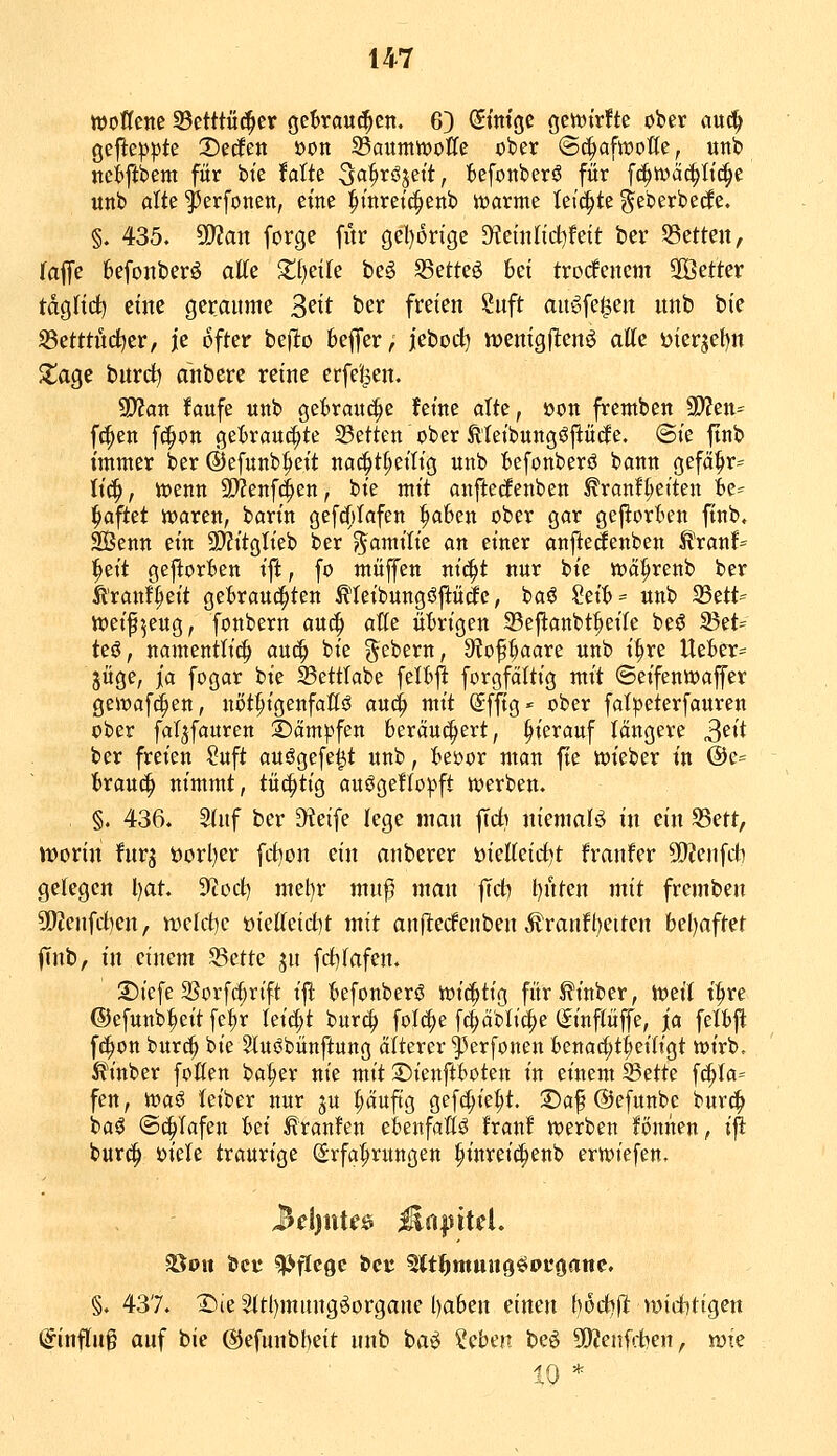 woßcne 35etttüc^er gekaui^en. 63 St'm'gc geft^trfte ober auc!^ gefte^^te 2)edfen »on 35aumVDoKe ober «Sc^afwofle, unb nciftbem für bie Ulk ^a^xß^zit, t>efonberö für fc^tväc^Iic|e unb alte ^erfonen, eine ^tnrett^enb warme leii^te ^eberbecfe. §. 435. Tlan forge für gel)6rige dicinlid^Uit ber 55etten, (äffe 6efonberö atte Xijdk beö SSetteö bei trodfenem SOöetter tagHci) eine getaume 3^tt ber freien Snft au^fei^en nnb bie S5etm'tc^er, je öfter bejlo bejfer, jebodl^ menigllenö atte i)ierjef)n ZaQC bnrd^ anbere reine erfc'l^en. Wlan faufe unb geBranc^e feine alte, »on fremben 9)?en^ fc^en fc^on gebraut^te 23etten ober MeibungöftüiJe. @ie ftnb immer bcr ©efunb^eit naii^t^eitig unb I)efonberö bann gefä|ir:= Ii(^, w?enn 9}?enfc^en, bie mit anftecfenben ^ran!^eiten ie^ haftet waren, barin gefrfdafen ^afeen ober gar gefiorten finb. 2Benn ein ^Kitglieb ber ^amilie an einer anfteäenben Ä'ran!- ^eit gejlorten ift, fo muffen nic^t nur bie wa^renb ber Ä'ranfV't gebraut^ten ^'leibungöftü^e, baö Seit>= unb 35ett== weif^eug, fonbern auc^ aße ütirigen 33eftanbt^eile beö 23et= teö, namentli^ auc^ bie gebern, 9?oPaare unb i^re Ueber= jüge, ja fogar bie S5etttabe feltjl forgfditig mit ©eifenwaffer gewaf^en, nöt^igenfallö au<^ mit Sffig* ober fatpeterfauren ober fal^fauren kämpfen beräuc^ert, hierauf längere S^i ber freien Suft auögefe^t unb, bei)or man fte wieber in @e= brauc^ nimmt, tüchtig au^geftov'ft werben. §. 436. Stuf bcr ^eife lege man \id) niemalö in ein 5Bett, worin fur^ öorl)er fci^on ein anberer mUcidtit franfer 5D?enfct] gelegen Ijat. 3'tod) niet)r mn^ man jTct) l)nten mit fremben 3[>?enfrf)en, tt)clct)c üicKeidit mit anjlecfenben Äranfl^eitcn beljaftet jTnb, in einem S3ctte jn fct)fafen. 2)icfe 2Sorfcl;rift ift befonberö wichtig für^inber, Weit t|ire ©efunb^eit fc^r leicht burc|> folc^e fc^äblid^e (Sinftüffe, ja fetbft fd^on burc^ bie Stu^bünftung älterer t^erfonen benac^t^eitigt wirb. Äinber fofien ba^er nie mit Dienftboten in einem ^(itt<i fc^ta= fen, 'ii\>ai feiber nur ju ^äuftg gef(|ie^t. 2)af ©efunbe burc^ baö @(|Tafen l>d Traufen ebenfalls hanf werben Bnnen, i^ bur(J^ mit traurige (£rfa|»rungen ^inreic^enb erwiefen, 35on äjcu Pflege bcr ^It^muug^pt'Oane. §. 437. I^ie ^tl)mungöorgane baben einen hoct^ft widittgen ijinfing auf bie (SJefunbbeit nnb baö ^tbm be^ SKenfcben, n)ie 10 *
