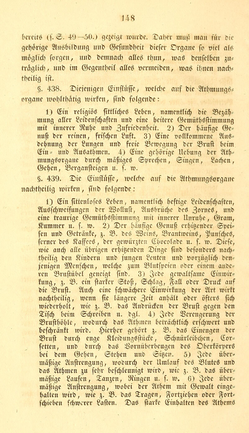 bQxüt^ (f. ®. 49—'50.) gezeigt xümiis. ^al)ei- mu)? man für bi'c get)6rige Sliröbilbung iinb ®efunbf)eit biefer S)rganc fo oief a(e mognd) [orgcn, uitb bemnact^ atteö tt)un, waö benfclben ju* trdglid^, unb im @egentl)et( aUt§> »ermeiben, ma^ il;nen nact)* tf)etng ij^. §. 438. I5iejemgen (ginflüjTe ^ wefd)e auf bte 3(tt)mung^== Organe n)ot)Itf)dttg VDtrfen, |Tnb folgenbe: 1) dttt religiös fttttic^eö Seien, namentttd^ bte 5Bejä^=^ mung aller Setbcnfc^aften unb eine fettere ©emüt^fttmmung mit innerer 9?n^e unb 3fi^tffeßn^ctt. 2) 2)er ^äuftge @e= nuf ber reinen, frifd^en Suft. 3) Sine öoßfommene 5iu§= be^nung ber Sungen unb freie Bewegung ber 33ruft ieim ($in= unb Stuöat^men. 4) (Sine gehörige UeBung ber 2tt^= mungöorgane burci^ mö^tgeö S^red^en, @ingen, Soeben, @e^en, 33erganfteigen u. f. w. §. 439. T)k ©nflüjfe, wcld)e auf bie 2(tl)mung^organe nad)tt)etng wirfen, ftnb folgenbe : 13 Sin ftttenlofeö Seien, namentlid^ f>cfttge Seibenf(!^aften, 2luöf(^tt)eifungen ber SBottuft, 2tuö6rü4)e beö 3orneö, unb eine trourige @emät|iöfttmmung mit innerer Unruhe, @ram, i^ummer u, f. tt). 2) ;Der bduftge ®enuf er^i^enber <BptU fen unb ©etrMe, j. 33. beö 2Seinö, Srantweinö, ^unfc()eö, ferner beö ^affceö, ber gewürzten (Sl)ocoIabe u. f. v». 2)iefe, xok anä) alte ülnn'gen er^i^enben Singe ftnb feefonberö na(^= t|>eilig ben ^inbern unb jungen Seuten unb öorjüglid^ ben= jenigen 9)?cnf(|en, wel^e §um 5Bhttfpeien ober einem anbe= ven 23ruftükl geneigt ftnb. 3) S^^'^e gewaltfame &xxvoit= fung, 3. 23. ein ftarler ©tof, @c^tag, tau ober 3^ru(f auf bie Sßrujl:. Sluc^ eine fc^wäc^eife Sintüirfung ber 2lrt tt)ir!t nac^t^eilig, wenn fte längere S^ii anhält ober öfterö ftd^ wieber^olt, wie 5. 33. baö Slnbrücfen ber 23ruft gegen ben Xi^ä) beim ©freuen u, bgt. 4) S^be 2?erengerung ber 33ruftf)öl;le, woburc^ baö Slt^men 6eträc§tli£^ erfc^wert unb iefd^rctnlt wirb, |)ier;^er gel)ört 5. 33. i>ai Einengen ber S3ruft buv^ enge Meibungöftücfe, @c^mtrIeiM;en, (Sor= fetten, unb burc^ baö iöornüberkugen beö Dierförperö iei bem ©et^en, «Stehen unb «Si^en. 5) 3^^^ 0^^'^=' mäßige 5(nftrengung, woburc^ ber Umlauf besS 35Iuteö unb baö ät^men ju fet)r iefdjteunigt wirb, mi 3. 33. baö itber= mo^ige Saufen, S^anjen, ^Ringen u. f. w» 6) Sei'e itier= mäfige 2injirengung, woiei ber Stt^em mit ®mait etnge= galten wirb, mc 3. 33. baö S^ragen, g^ortjielien ober ^ort- f^ietten f(twcrer Saften, S)aö ftarfe Sinialten beö 2tt|emö