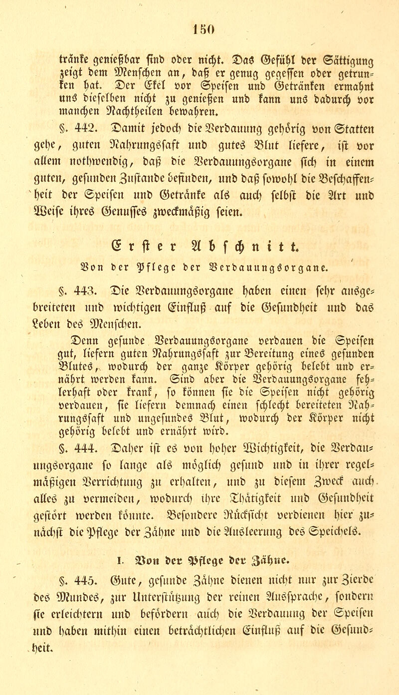 txMz geniepar ftnb ober ni6)t :J)a5 ©cfü^I ber (Sättigung jeigt bem SD^enf^en an, ba^ er genug gegeffen ober getrun= fen ^at. 2)er Sfel üor (Spetfen unb @eträn!en ermahnt un5 btefcIBen ni^t ju gemefen unb fann unö baburc^ öor manchen D'Jai^t^etlen ien>a^ren. §. 442. Tiamit ieborf) bte SSerbauimg gel)6ng loon <Btatttn get)e, guten 5Ttal)rung$^faft unb gute^ S8hit tiefere, ifl üor altem notbwenbig, ba^ bie SSerbaunngöorgane |Tct) in einem guten, gefunben Snllanbe ueftnben, unb ba^ fonjol)t bie Scfdjajfen? ^f)eit ber ©peifen unb ©etrdnfe aU md) \ctbft bie 2trt unb 2Öeifc it)re6 ©enufifeö jnjecfmdfig feien. (Srj^cr Slbfd^nitt 3Son ber ^^ftcgc ber SScrbauung^organe. §. 443. X)ie 25erbauungöorgane l)a6en einen fel)r an^ge:^ breiteten unb widjÜQcn ©inftu^ auf bie ®efunb()eit unb baö ?e6en bcö 9!}?cufct)en. ©enn gefunbe 23erbauuttgöorgane »erbauen bie (Bpetfen gut, liefern guten D'Ja^rungöfaft ^ur 35erettung eineö gefunben 33Iuteö, luoburc^ ber ganje Körper gehörig fceteBt unb er= na^rt toerben fann. ©inb äbzx bie ^erbauungöorgane fe^^^ ler^aft ober Iran!, fo tonnen fte bie (Steifen nic^t gehörig »erbauen, fte liefern bemnad; einen f^tec^t bereiteten tfla^^ rungöfaft unb ungefunbesJ 23tut, woburc^ ber Ä%|)er ni^t ge^i)rig BetcM unb ernährt tüirb. §. 444. X)al)er ift eö öcn l)ot)er 30ßirf)tigfeit, bie SSerbau* nng^organe fo lange aU mogtict) gefunb unb in il)rer reget* madigen S>errid)tuug ju erl)alten, unb ^u biefem ^wtd aucf). atteö SU üermeiben, woburcb il)rc 5ll)dtigfeit unb @efunb()eit gejltort werben tonnte. 58cfonbcrc 3^ncf|Td)t «erbienen l)ier JU:« ndct)|lt bie Pflege ber 3dl)ne unb bie Stuöleerung beö ©peid)etö. I. 35on bct ^^ftegc bct ^ät}nc, §. 445. @utc, gefunbe 3dl)ne bienen nietet nur jurSierbe i)Zü> WlnnU^, jnr Unteri^u^ung ber reinen 5tu^fprad)c, fonbcrn fte erteid)tern unb 6ef6rbern aud) bie 25erbauung ber ©peifen unb l)aben mitt)in einen beträchtlichen (ginflu^^ auf bie ©efunb* - t)cit.