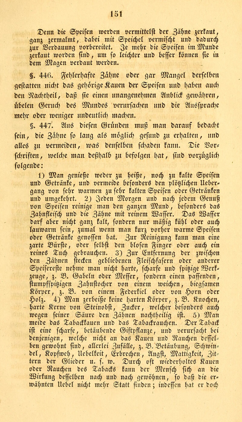 ©enn bte «Speifen werben öermittel|l ber 3«^^ jerfaut, ganj jermalmt,, bai)ei mtt (Speichel oermtf^t unb babur^ jur SSerbauitng öorBerettet, ^i me^r bte (Spetfen tm SWunbe jerfaut rt)orben ftnb, um fo hi^ttx unb beffer fönnen fie in beut SWagen »erbaut werben. §. 446. ^et)ferl)afte ^ä^m ober gar 50?ange( berfcfben geflatten nirf)t baö gel)6rige Äauen ber ©peifen unb l)aben auct) ben 3^acf)tl)ei(/ ba^ jTe einen unangenetjmen ^nbltcf ge«)dl)ren, oberen ®erudb beö 5D?unbe^ üerurfad^en unb bie 5(uöfprad)e met^r ober ireniger unbeutHct) madt^en. §. 447. Sinö biefen ©rünben mn^ man baranf bebac^t fein, bie B^I)m fo lang afö möglich gefunb ju ert)aiten, unb atteö ju oermeiben, n^aö benfelben fd^aben fann. X)ie 2Sor* fc^riften, it>eld)e mait be^t)alb jn befolgen l)at, finb üorsüglicf) folgenbe: 1) SD?an geniefe »eber ju ^eife, no^ ju Mte «Speifen unb ©etränfe, unb oermeibc befonberö ben plö|h'c^en Ueber« gang »on fe^r tt)armen ju fe^r falten ©petfen ober ©etränfen unb umge!e|)rt, 2J S^ben 9)Zorgen unb nac^ jiebem Oenuf öon ©peifen reinige man ben ganjcn SD'Junb, befonberö baö 3a^nf!Ceif(^ unb bie 3ä^ne mit reinem 2ßaffer. 't>a^ SBajfer barf aber niä)t ganj Mt, fonbern nur mäfig fü^t ober auc^ Iftuwarm fein, ;5umal wenn man furj oor^er »arme ©peifen ober ©etränfe genoffen fiat 3«^ Steinigung fann man eine jarte 23ärfte, ober fetbji ben Höfen S^inger ober auc^ ein reineö Xu^ gebrauten. 3) S^^ Entfernung ber jioifc^e'U ben 3^t)ttett ftecfen gebliebenen g^teifcifafern ober anberer ©))eiferefte ne^me man nic^t ^arte, fc^arfe unb fpi|ige Ser!== jeuge, j. 33, ©abetn ober 3}?effer, fonbern einen |3affettben, ftumpff|)i^igen ^a^n^oi^tx oon einem weichen, biegfamen Ä()rper, j. ^. oon einem ^eberfiel ober oon ^orn ober ^olj. 4) d)lan jerBeife feine t)arten Körper, 3.35. Ä'noc^en, §arte It'ente oon ©teinobft, 3«cfer, welcher befonber^ auc^ wegen feiner ©äure ben S<^^^^^ nac^t^eitig ifi. 5) ^lyian meibe baö S^^abarffauen unb baö Si^abacJraui^en. 2)er 2::abacl ijl: eine fi^arfe, betäubenbe ©ift'pfCanje, unb üerurfa(f;t hd benjt'enigen, welche ni^t an baö ^auen unb 9ffantuen beffel= ien gewohnt finb, aßerlei 3ufäße, j. 33.33etöubung, ®c^witt= . bei, ^opfwe^, Hebelfeit, Erbrechen, Stngfi, 3J?attigfeit, 3iU tern ber ©lieber u. f. w. 3)urc^ oft n)ieberI;oIteö ^auen ober SfJauc^en beö ^abacfö fann ber 30?enf(^ ft^ an bie SSSirfung beffelben nac^ unb na^ gewönnen, fo ba^ bie er* wähnten Uebel nic^t me^r <Btatt ftnben; inbeffen i)at er bo(^