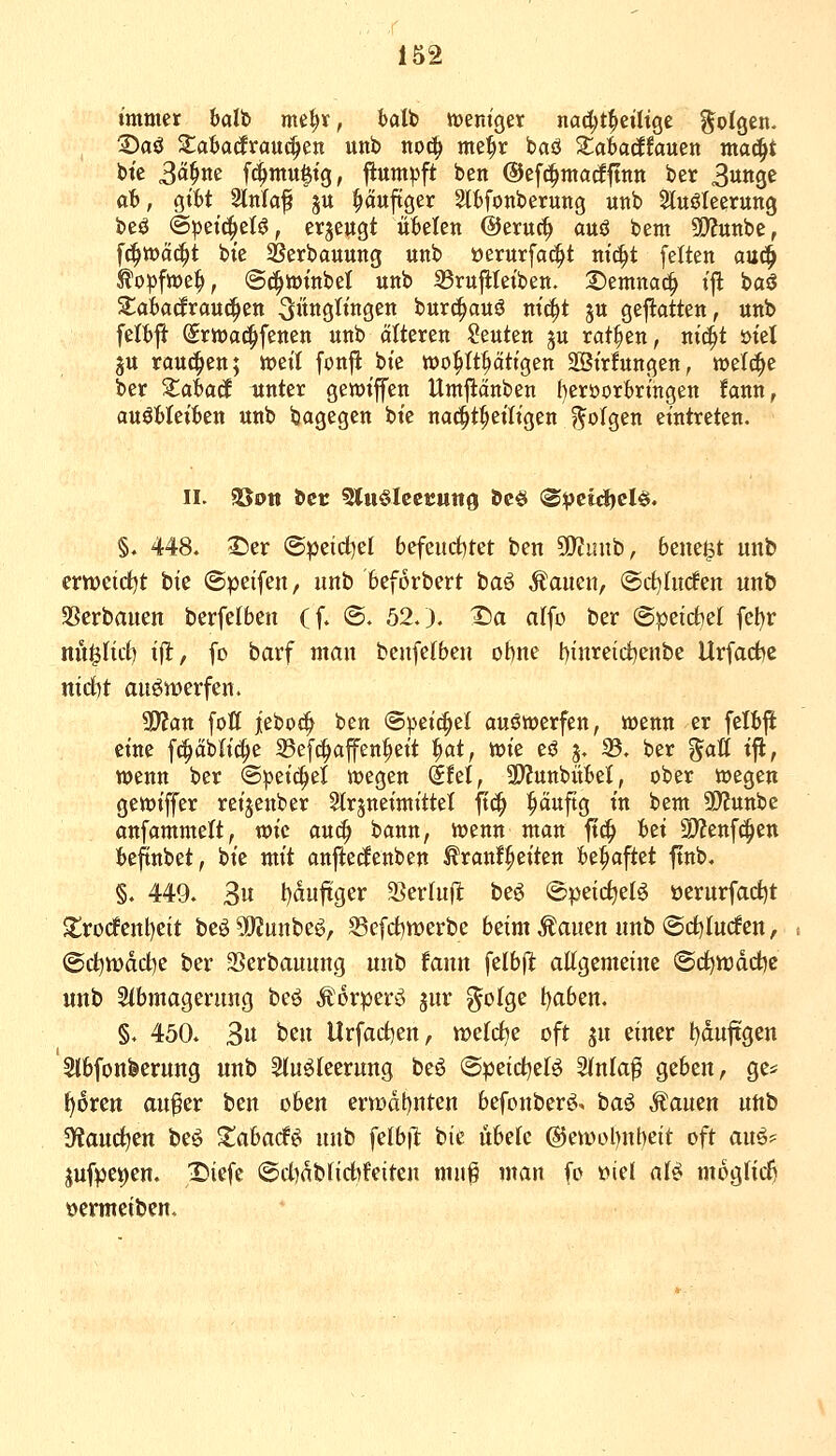 immer balt» me^r, halt »entget nad;t^eilige folgen. 3)00 ^aba(frauc|en unb noc^ me|»r baö S^aW^fauen ma^t bte 3fl^tte fc^mu|tg, ftumpft ben ©efc^madftnn ber 3«ns^ at>, qM Slnlaf ju ^äuftger 2tt)fonberung utib Stuölcerung beö ©petc^elö, evjeugt ixUUxi ©eruc^ auö bem SQ?unbe, fc^tt)ä(^t bte 2?erbauung unb oerurfac^t nic^t feiten a\t^ topfwe^, @(^tt)tnbet unb 33ru|iteibett. S)emna^ ifl baö Zabaäxau^zn Jünglingen burc^auö m'c^t ju gejlatten, unb feifcft (Srwac^fenen unb älteren Seuten gu ratzen, ni(^t i>tel ju rauchen; meit fonji bte wohltätigen SSirfungen, welche ber Xahaä unter gewt'ffen Umjiänben (}eröort)ringett fann, an^hUibzn unb bagegen bie naci^t^eiltgen ?5oIgen eintreten. §♦ 448. 25er (B):)d(i)ü befcuditet ben 90?inib, 6ene$t unb ertt)cirf)t bie ©peifen, unb beforbert baö Äauen, ©ct^fuden unb SSerbauen berfelben (f* ©. 52.). IDa alfo ber (Speirfiet fel)r nil^Iicf) ifl, fo barf man benfelbeii ü\)m t)inreid)enbe Urfadjc md)t auswerfen. '^an fott jeboci^ ben @^eic^e( auswerfen, wenn er felbji eine fc^äbli(^e 35ef(|iaffen^eit ^at, wie eö 3. S5. ber %aU ifi, wenn ber ©peic^el wegen Sfel, ü)?uttbitM, ober wegen gewiffer reijenber Slrpeimittet \i^ ^««ftg in bem SD^unbc anfammelt, vok au^ bann, wenn man ftc^ fcei 9)?enfd^ett beftnbet, bie mit anftedenben ^ranf^eiten ie^aftet ftnb. §. 449. 3u l)duftger S^erlujl beö ©peictjeB üerurfad)t S;rocfcnl)eit beö?0?unbe^, Sefrf)werbe beim Saiten imb @d)Iu(fett, <©d)tt)dd^e ber 2>erbauung unb faun felb|^ allgemeine ©c^tt)dd)e unb Slbmagerung beö Äorperö gur ^olge t)aben. §. 450. 3« t'^ii llrfacl)en, meldte oft ju einer !)du|Tgen Slbfonfeerung unb Sluöleerung beö @peidt)elö Slnla^ geben, ge* tjotm aufer ben oben enodt)uten befonberö. baö Äauen uttb 5Hauc^en beö ^abarf^ unb felbil: bie übelc ®eti>ol)nt)eit oft auö? ^ufpet)en. Diefe ®d)dblict)feiten muß man fo t>iel aU moglid^ öermeiben.