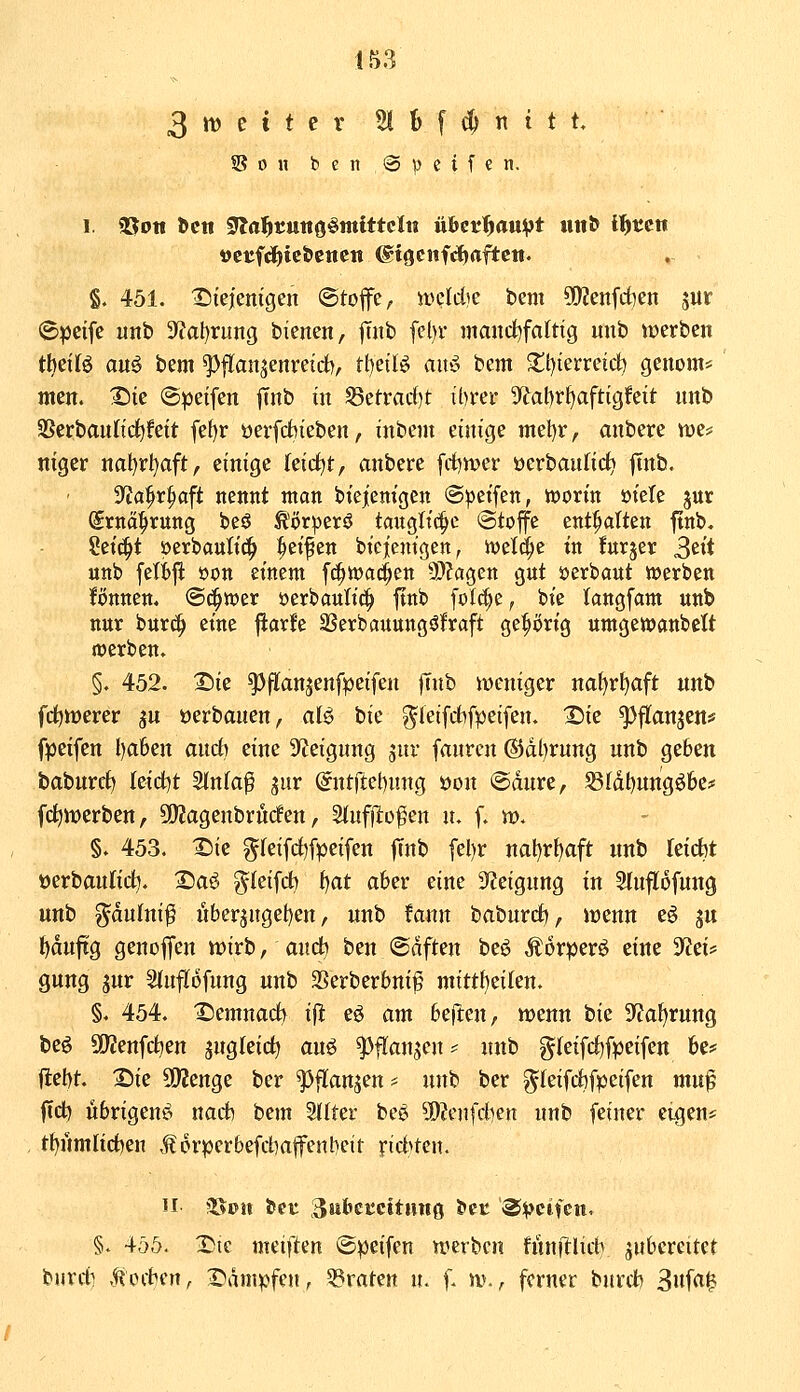 1. aSott öctt 9Ifl)^tuno§iKCttcIu ühcti)aupt ult^ if)tin ttcttfdjict>cncn ^iöcnfc^aftcn. §. 451. I^iejienigen ©toffe, meldie bem 5[)?enfd)en sur iSpcifc unb 3'?at)rung bienen, jTaib fel)r maitd^faltig uub werben tMU au^ bem ^flan^enreirf), tl)eilö ant^ bem 5tt)ierreid) genom* men. I^te ©peifen |Tnb in ^etrarf)t tbrer Sftabrfjaftigfeit nnb 3Serban(td)fett fef)r üeifd^ieben, inbem einige mel)r, anbere tt)e= niger nal)rl)aft, einige leicht, anbere fd)tt)er üerbanlic^ |tnb. S^ia^r^aft nennt man biejiemgcn (Steifen, woxin mU jur grna^rung beö tör^erö tanglt(|c (Stoffe entölten ftnb. ?etc^t öerbantt^ Reifen bicjcntgen^ we^e tn furjer 3^^ unb felt)|l öon etnent fc^wac^en -DZagen gnt öerbant werben fönnen. @(^tt)er öerbaulid^ ftnb foId;c, bie langfam unb nur burc^ eine ftarfe SSerbauungöfraft ge^t)rig umgettjanbett werben. §. 452. 2)ie ^flan^enfpeifen jTnb weniger naf)rl)aft unb fc^werer ^u »erbauen, aB bic ^leifrfifpeifen. 2)ie ^flanjen* fpeifen l)a6en and) eine ^yjeignng jur fanrcjt @dl)rung unb geben baburd) leidet Slnk^ jur (^ntftel)ung öon @dure, S3Idt)ungöbe# (erwerben, 9)2agenbrnrfen, ^nffto^^n u. f. vo. §. 453. ^ie ^feifd)fpeifen jTnb [el)r nal)r^aft unb kidit »erbaulid^. IDa^ ?fleifd) i^at aber eine Steigung in Sluflofung unb ^aulni^ uberjnget)en, unb fann baburdi, wenn e6 ju ^duftg genoffen wirb, auc^ ben @dften beö Äorperö eine yttU guug jur Sfuflofung unb SBerberbni^ mitthtikih §. 454. 'Semnad^ i^ eö am beften, wenn bie Sfia^rung beö S[^enfd)en jugleid) auö ^flanjen ^ unb g(eifd)[peifett 6e# jlet)t. 25ie ÜJJenge ber ^flanjen* unb ber g^Ieifd)fpeifen muf ftd) übrigens nad) bem Stlter be^ 9)?cnfdKn unb feiner eigen* t{)ümltd)en Jlorperbefd)affen!:)eit rid^ten. H ?80n tut ^wbeccitimg bec ®vcMen» §. 455. X)ic meiften ©peifen werben fünillich jnbcreitct biirrti .f^ocbcn, 2>dmpfen, ^graten n. f. w., ferner burcfc 3uf<i|